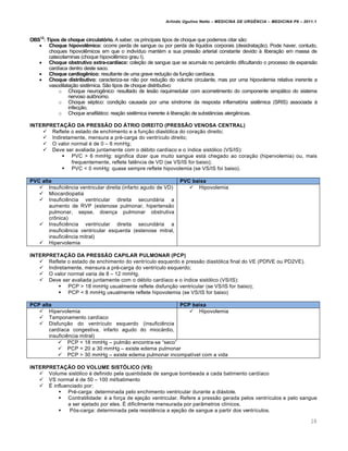 Arlindo Ugulino Netto – MEDICINA DE URG•NCIA – MEDICINA P8 – 2011.1
28
OBS12
: Tipos de choque circulatório. A saber, os principais tipos de choque que podemos citar s…o:
 Choque hipovolêmico: ocorre perda de sangue ou por perda de l•quidos corporais (desidrata†…o). Pode haver, contudo,
choques hipovol€micos em que o indiv•duo mant‚m a sua press…o arterial constante devido Œ libera†…o em massa de
catecolaminas (choque hipovol€mico grau I).
 Choque obstrutivo extra-cardíaco: cole†…o de sangue que se acumula no pericƒrdio dificultando o processo de expans…o
card•aca dentro deste saco.
 Choque cardiogênico: resultante de uma grave redu†…o da fun†…o card•aca.
 Choque distributivo: caracteriza-se n…o por redu†…o do volume circulante, mas por uma hipovolemia relativa inerente a
vasodilata†…o sist€mica. S…o tipos de choque distributivo:
o Choque neurog€nico: resultado de les…o raquimedular com acometimento do componente simpƒtico do sistema
nervoso aut•nomo.
o Choque s‚ptico: condi†…o causada por uma s•ndrome da resposta inflamat„ria sist€mica (SRIS) associada Œ
infec†…o.
o Choque anafilƒtico: rea†…o sist€mica inerente Œ libera†…o de subst‡ncias alerg€nicas.
INTERPRETAÇÃO DA PRESSÃO DO ÁTRIO DIREITO (PRESSÃO VENOSA CENTRAL)
 Reflete o estado de enchimento e a fun†…o diast„lica do cora†…o direito;
 Indiretamente, mensura a pr‚-carga do ventr•culo direito;
 O valor normal ‚ de 0 – 6 mmHg;
 Deve ser avaliada juntamente com o d‚bito card•aco e o •ndice sist„lico (VS/IS):
 PVC > 6 mmHg: significa dizer que muito sangue estƒ chegado ao cora†…o (hipervolemia) ou, mais
frequentemente, reflete fal€ncia de VD (se VS/IS for baixo);
 PVC < 0 mmHg: quase sempre reflete hipovolemia (se VS/IS foi baixo).
PVC alta PVC baixa
 Insufici€ncia ventricular direita (infarto agudo de VD)
 Miocardiopatia
 Insufici€ncia ventricular direita secundƒria a
aumento de RVP (estenose pulmonar, hipertens…o
pulmonar, sepse, doen†a pulmonar obstrutiva
cr•nica)
 Insufici€ncia ventricular direita secundƒria a
insufici€ncia ventricular esquerda (estenose mitral,
insufici€ncia mitral)
 Hipervolemia
 Hipovolemia
INTERPRETAÇÃO DA PRESSÃO CAPILAR PULMONAR (PCP)
 Reflete o estado de enchimento do ventr•culo esquerdo e press…o diast„lica final do VE (PDfVE ou PD2VE).
 Indiretamente, mensura a pr‚-carga do ventr•culo esquerdo;
 O valor normal varia de 8 – 12 mmHg.
 Deve ser avaliada juntamente com o d‚bito card•aco e o •ndice sist„lico (VS/IS):
 PCP > 18 mmHg usualmente reflete disfun†…o ventricular (se VS/IS for baixo);
 PCP < 8 mmHg usualmente reflete hipovolemia (se VS/IS for baixo)
PCP alta PCP baixa
 Hipervolemia
 Tamponamento card•aco
 Disfun†…o do ventr•culo esquerdo (insufici€ncia
card•aca congestiva, infarto agudo do miocƒrdio,
insufici€ncia mitral)
 Hipovolemia
 PCP < 18 mmHg – pulm…o encontra-se “seco”
 PCP = 20 a 30 mmHg – existe edema pulmonar
 PCP > 30 mmHg – existe edema pulmonar incompat•vel com a vida
INTERPRETAÇÃO DO VOLUME SISTÓLICO (VS)
 Volume sist„lico ‚ definido pela quantidade de sangue bombeada a cada batimento card•aco
 VS normal ‚ de 50 – 100 ml/batimento
 Š influenciado por:
 Pr‚-carga: determinada pelo enchimento ventricular durante a diƒstole.
 Contratilidade: ‚ a for†a de eje†…o ventricular. Refere a press…o gerada pelos ventr•culos e pelo sangue
a ser ejetado por eles. Š dificilmente mensurada por par‡metros cl•nicos.
 P„s-carga: determinada pela resist€ncia a eje†…o de sangue a partir dos ventr•culos.
 