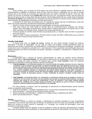 Arlindo Ugulino Netto – MEDICINA DE URG•NCIA – MEDICINA P8 – 2011.1
3
TRAUMA
Vimos, portanto, que o protocolo do ATLS sugere uma maior efici€ncia e agilidade durante o atendimento do
politraumatizado. A agilidade no tratamento inicial de uma v•tima de trauma ‚ necessƒria uma vez que os estudos
mostram que os 60 minutos do p„s-trauma s…o essenciais para uma melhor sobrevida do mesmo. Tanto que, este
per•odo de uma hora ‚ conhecido como Golden Hour (Hora de Ouro) pois, para algumas v•timas, tudo que puder ser
feito por ele deve ser feito ao longo deste intervalo de tempo. Dentro desse per•odo de ouro, existe ainda os chamados
10 minutos de Platina, que corresponde aos 10 primeiros minutos do p„s-trauma, durante os quais, preferencialmente,
todos os eventos de estabiliza†…o e transporte da v•tima devem ocorrer.
O transporte da v•tima deve ser realizado para um hospital que suporte este tipo de atendimento, onde deve
existir uma equipe preparada e devidamente treinada pelos par‡metros do ATLS.
Quanto ao trauma, devemos levantar algumas considera†ˆes conceituais e epidemiol„gicas:
 Toda causa externa que impˆe lesˆes ao indiv•duo deve ser considerada trauma: acidentes com ve•culos,
facadas, tiros, intoxica†ˆes, envenenamento, choque el‚trico, viol€ncia relacionada com qualquer sexo ou faixa
etƒria, acidentes com m‰ltiplas v•timas, acidentes com animais pe†onhentos, etc.
 O trauma consiste na primeira causa de „bitos na popula†…o jovem, e a segunda causa de „bitos na popula†…o
acima dos 50 anos.
 Segundo a OMS, o trauma corresponde a 10% das mortes no mundo. Em 2020, a OMS estima que as mortes no
tr‡nsito serƒ a terceira principal causa de morte.
TRAUMA TEAM WORK
O trauma team work, ou equipe de trauma, consiste em uma equipe treinada, formada por m‚dicos,
enfermeiros e t‚cnicos de enfermagem, em que cada um possui uma posi†…o e fun†…o pr‚-definidas dentro da
sistemƒtica que envolve o atendimento ao politraumatizado. O esquema de atendimento pr‚-definido e sugerido pelo
trauma team work ‚ compat•vel e pertinente com o que preconiza o ATLS, garantindo uma identifica†…o precoce do
problema segundo uma ordem de prioridade (vias a‚reas, respira†…o, circula†…o) e, eventualmente, o tratamento eficaz
do dist‰rbio.
PREPARA‚„O
A prepara†…o para a aten†…o do paciente politraumatizado se realiza em cenƒrios cl•nicos diferentes.
Primeiramente, temos a fase pré-hospitalar, em que todas as a†ˆes devem ser coordenadas com os m‚dicos que se
encontram no hospital que recebe o paciente. Em segundo lugar, durante a fase hospitalar, devem ser realizados
preparativos para facilitar a reanima†…o rƒpida do paciente traumatizado.
 Fase pré-hospitalar: uma coordena†…o adequada com o grupo de aten†…o pr‚-hospitalar pode fazer com que o tratamento
do paciente no s•tio do acidente seja mais rƒpido. O sistema pr‚-hospitalar deve estar organizado de forma que o hospital
sempre seja notificado durante o translado do paciente antes que este seja retirado do local do acidente. Esta etapa permite
que, no hospital, a equipe de trauma (Trauma Team Work) esteja devidamente preparada, de tal maneira que todo o pessoal
e os recursos hospitalares presentes no departamento de urg€ncia estejam dispon•veis, caso sejam necessƒrios no
momento da admiss…o do paciente. Durante esta fase pr‚-hospitalar, algumas medidas que priorizem a manuten†…o das
vias a‚reas, controle de hemorragias externas e choque, imobiliza†…o do paciente e translado imediato devem ser
enfatizadas.
 Fase hospitalar: ‚ fundamental planificar com antecipa†…o os requerimentos bƒsicos antes da chegada do paciente ao
hospital. De uma forma ideal, deve existir uma ƒrea espec•fica para aten†…o aos pacientes politraumatizados, uma equipe
adequada para manejo de via ƒreas (com laringosc„pios e tubos, por exemplo) e outra equipe portando solu†ˆes
intravenosas de cristal„ides (como o Ringer Lactato, por exemplo, muito utilizado nos casos de trauma). Š indispensƒvel
assegurar a presen†a imediata de pessoal de laborat„rios e de radiografias.
Em outras palavras, ‚ durante a fase de prepara†…o do atendimento ao politraumatizado quando devemos
analisar os seguintes questionamentos:
 Onde serão atendidos? – Condi†ˆes hospitalares locais, recursos locais e equipamentos de prote†…o.
 Quem irá atender? – Presen†a de uma equipe de trauma treinada.
 Quantos pacientes serão atendidos? – Acidente com m‰ltiplas v•timas x Catƒstrofes (ver OBS
1
).
 Quem será atendido primeiro? – Triagem.
TRIAGEM
A triagem consiste no m‚todo de sele†…o e classifica†…o de pacientes baseadas em suas necessidades
terap€uticas e nos recursos dispon•veis para sua aten†…o. O tratamento ocorre com base nas prioridades do ABC (A: via
a‚rea com controle da coluna cervical; B: respira†…o; e C: circula†…o, com controle de hemorragias), como serƒ
esbo†ado ao longo deste cap•tulo.
A triagem tamb‚m deve ser aplicada no local do acidente no intuito de selecionar adequadamente o hospital
para o qual os acidentados ser…o transladados. Š responsabilidade do pessoal do pr‚-hospitalar e do seu diretor m‚dico
 
