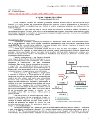 Arlindo Ugulino Netto – MEDICINA DE URG•NCIA – MEDICINA P8 – 2011.1
30
MED RESUMOS 2011
NETTO, Arlindo Ugulino.
MEDICINA DE URGÊNCIA E TERAPIA INTENSIVA
OFERTA E CONSUMO DE OXIGÊNIO
(Professor Ciro Leite Mendes)
O que caracteriza a maioria dos pacientes gravemente enfermos, assistidos n…o s„ em unidades de terapia
intensiva (UTI), como tamb‚m nos ambientes de pronto-socorro e centros cir‰rgicos de emerg€ncia, ‚, justamente, a
presen†a de um dist‰rbio na rela†…o entre o que ‚ ofertado de oxig€nio para as suas c‚lulas e o que, efetivamente, elas
est…o fazendo uso.
Geralmente, na maior parte dos tipos de choque, ocorre uma diminui†…o da oferta de oxig€nio com rela†…o Œs
necessidades do mesmo. Portanto, saber lidar com certas variƒveis relacionadas a esta rela†…o pode render ao m‚dico
intensivista o diagn„stico de certos tipos de choque ou de maiores complica†ˆes, cabendo a ele uma maior possibilidade
de reverter o quadro pelo qual passa o enfermo.
CONSIDERA‚ƒES GERAIS
Como se sabe, o oxig€nio ‚ essencial para a respira†…o e metabolismo celular, sendo assim, fundamental para a
vida de um ser aer„bico. Dentre outras fun†ˆes, o oxig€nio ‚ responsƒvel por fazer com que uma mol‚cula de glicose
renda 38 ATPs. Da• a import‡ncia de estabelecer e mensurar a rela†…o entre a oferta e o consumo de oxig€nio – uma
vez que, sem oxig€nio, ‚ imposs•vel a sobreviv€ncia celular.
Embora alguns organismos unicelulares possam se dar ao luxo de viver sem oxig€nio, a partir de um
determinado ponto da evolu†…o, as c‚lulas passaram a incorporar oxig€nio para obter energia de forma mais eficiente,
tanto para manter suas fun†ˆes bƒsicas como para manter a pr„pria estrutura celular. Logicamente, sendo os seres
humanos o topo da cadeia evolutiva, esta caracter•stica, herdada ao longo da evolu†…o, tamb‚m ‚ essencial para a
sobreviv€ncia da nossa esp‚cie.
Portanto, constantemente, o ser humano necessita
retirar oxig€nio da atmosfera e distribu•-lo ao longo do corpo.
Estas fun†ˆes s…o comandadas, basicamente, pelos sistemas
respirat„rio e cardiovascular, que s…o intimamente
interligados. Esta fun†…o deve ser constante e harmoniosa –
o oxig€nio deve ser coletado da atmosfera para dentro dos
pulmˆes, deve ser transportado para a corrente sangu•nea e
enviado para todas as c‚lulas do corpo. Os produtos de seu
metabolismo devem, obrigatoriamente, serem eliminados.
Contudo, quando hƒ algum dist‰rbio na rela†…o oferta
e consumo de oxig€nio e as c‚lulas passam a n…o receber
oxig€nio de uma maneira adequada – isto ‚: a quantidade de
oxig€nio que elas utilizam estƒ abaixo das necessidades
funcionais para o seu metabolismo – elas passam a gerar
energia de uma maneira muito pouco eficaz: sem oxig€nio, a
mol‚cula de piruvato (formada a partir da glic„lise, que ocorre
no citoplasma) n…o ‚ capaz de entrar na mitoc•ndria para dar
continuidade Œs outras etapas da respira†…o celular e passa a
se acumular no citoplasma celular. Desta forma, como rege a
lei da conserva†…o das massas, o piruvato, ao ser
acumulado, passa a inibir a sua s•ntese – inibindo, assim, a
pr„pria glic„lise.
Para este ac‰mulo de piruvato dentro da c‚lula, o
organismo celular lan†a m…o da convers…o de piruvato em
lactato, uma mol‚cula capaz de sair do citoplasma celular e
alcan†ar a corrente sangu•nea (por esta raz…o, quando o
paciente se apresenta em estado de hip„xia, um dos
primeiros eventos que ocorrem ‚ o ac‰mulo de lactato no
sangue na forma de ácido lático).
A quantidade de energia que ‚ gerada por meio da glic„lise anaer„bica ‚ muito pequena e ineficaz – para se ter
a id‚ia, uma mol‚cula de glicose gera apenas 2 ATPs quando ela participa do ciclo anaer„bico ao inv‚s de render 38
mol‚culas de ATP. Tal quantidade pode ser considerada incompat•vel com a vida, pois existem c‚lulas com demanda
metab„lica t…o alta que n…o resistem a mais de 5 minutos sob este regime anaer„bico, como ‚ caso da c‚lula neuronal.
 