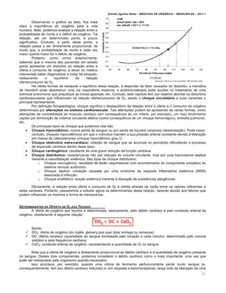 Arlindo Ugulino Netto – MEDICINA DE URG•NCIA – MEDICINA P8 – 2011.1
31
Observando o gráfico ao lado, fica mais
clara a importância do oxigênio para a vida
humana. Nele, podemos analisar a relação entre a
probabilidade de morte e o déficit de oxigênio. Tal
relação, até um determinado ponto, é pouco
significativa. Contudo, a partir deste ponto, a
relação passa a ser diretamente proporcional, de
modo que, a probabilidade de morte é cada vez
maior quanto maior for o débito de oxigênio.
Portanto, como vimos anteriormente:
sabendo que a maioria dos pacientes em estado
grave apresenta um distúrbio na relação entre a
oferta e consumo de oxigênio, é dever do médico
intensivista saber diagnosticar e tratar tal situação,
restaurando o equilíbrio da relação
oferta/consumo de O2.
Há várias formas de restaurar o equilíbrio desta relação, a depender do fator causador do distúrbio: a manobra
de Heimlich pode desobstruir uma via respiratória impérvia; a antibioticoterapia pode auxiliar no tratamento de uma
eventual pneumonia que prejudique as trocas gasosas; etc. Contudo, este capítulo tem por objetivo abordar os distúrbios
cardiovasculares que influenciam na relação oferta/consumo de O2, sendo o choque circulatório e suas variantes o
principal representante.
Por definição fisiopatológica, choque significa o desequilíbrio da relação entre a oferta e o consumo de oxigênio
determinado por alterações no sistema cardiovascular. Tais alterações podem se apresentar de várias formas, como
alterações da contratilidade do músculo cardíaco (em consequência de um infarto, por exemplo), um mau enchimento
capilar por diminuição da volemia circulante efetiva (como consequência de um choque hemorrágico), embolia pulmonar,
etc.
Os principais tipos de choque que podemos citar são:
 Choque hipovolêmico: ocorre perda de sangue ou por perda de líquidos corporais (desidratação). Pode haver,
contudo, choques hipovolêmicos em que o indivíduo mantém a sua pressão arterial constante devido à liberação
em massa de catecolaminas (choque hipovolêmico grau I).
 Choque obstrutivo extra-cardíaco: coleção de sangue que se acumula no pericárdio dificultando o processo
de expansão cardíaca dentro deste saco.
 Choque cardiogênico: resultante de uma grave redução da função cardíaca.
 Choque distributivo: caracteriza-se não por redução do volume circulante, mas por uma hipovolemia relativa
inerente a vasodilatação sistêmica. São tipos de choque distributivo:
o Choque neurogênico: resultado de lesão raquimedular com acometimento do componente simpático do
sistema nervoso autônomo.
o Choque séptico: condição causada por uma síndrome da resposta inflamatória sistêmica (SRIS)
associada à infecção.
o Choque anafilático: reação sistêmica inerente à liberação de substâncias alergênicas.
Obviamente, a relação entre oferta e consumo de O2 é obtida através da razão entre os valores referentes a
estas variáveis. Portanto, passaremos a estudar agora os determinantes desta relação, fazendo alusão aos fatores que
podem influenciar os mesmos e forma de mensurá-los.
DETERMINANTES DA OFERTA DE O2 AOS TECIDOS
A oferta de oxigênio aos tecidos é determinada, basicamente, pelo débito cardíaco e pelo conteúdo arterial de
oxigênio, obedecendo à seguinte relação:
Sendo:
 DO2: oferta de oxigênio (do inglês, delivery,que quer dizer entrega ou remessa);
 DC: débito cardíaco (quantidade de sangue bombeada pelo coração a cada minuto), determinado pelo volume
sistólico e pela frequência cardíaca;
 CaO2: conteúdo arterial de oxigênio, representando a quantidade de O2 no sangue.
Note que a oferta de oxigênio é diretamente proporcional ao débito cardíaco e à quantidade de oxigênio presente
no sangue. Destes dois componentes, podemos considerar o débito cardíaco como o mais importante, uma vez que
pode ser manipulado pelo organismo quando necessário.
Isso acontece, por exemplo, quando uma vítima de ferimento pérfuro-cortante perde muito sangue (e,
consequentemente, tem seu débito cardíaco reduzido) e, em resposta a barorreceptores, lança mão da liberação de uma
 
