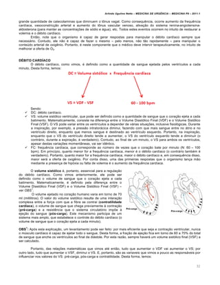 Arlindo Ugulino Netto – MEDICINA DE URG•NCIA – MEDICINA P8 – 2011.1
32
grande quantidade de catecolaminas que diminuem o t•nus vagal. Como consequ€ncia, ocorre aumento da frequ€ncia
card•aca, vasoconstric†…o arterial e aumento do t•nus vascular venoso, ativa†…o do sistema renina-angiotensina-
aldosterona (para manter as concentra†ˆes de s„dio e ƒgua), etc. Todos estes eventos ocorrem no intuito de restaurar a
volemia e o d‚bito card•aco.
Ent…o, note que o organismo ‚ capaz de gerar respostas para manipular o d‚bito card•aco sempre que
necessƒrio. Contudo, ele n…o ‚ capaz de fazer o mesmo – pelo menos, n…o t…o rapidamente – para manipular o
conte‰do arterial de oxig€nio. Portanto, ‚ neste componente que o m‚dico deve intervir terapeuticamente, no intuito de
melhorar a oferta de O2.
DÉBITO CARDÍACO
O d‚bito card•aco, como vimos, ‚ definido como a quantidade de sangue ejetada pelos ventr•culos a cada
minuto. Desta forma, temos:
Sendo:
 DC: d‚bito card•aco.
 VS: volume sist„lico ventricular, que pode ser definido como a quantidade de sangue que o cora†…o ejeta a cada
batimento. Matematicamente, consiste na diferen†a entre o Volume Diast„lico Final (VDF) e o Volume Sist„lico
Final (VSF). O VS pode variar entre os ventr•culos a depender de vƒrias situa†ˆes, inclusive fisiol„gicas. Durante
a inspira†…o, por exemplo, a press…o intratorƒcica diminui, fazendo com que mais sangue entre no ƒtrio e no
ventr•culo direito, enquanto que menos sangue ‚ destinado ao ventr•culo esquerdo. Portanto, na inspira†…o,
enquanto que o VS do ventr•culo direito tende a aumentar, o VS do ventr•culo esquerdo tende a diminuir (o
contrƒrio, durante a expira†…o, ‚ verdadeiro). Contudo, ao final de um minuto, o VS para ambos os ventr•culos,
apesar destas varia†ˆes moment‡neas, vai ser id€ntico.
 FC: frequ€ncia card•aca, que corresponde ao n‰mero de vezes que o cora†…o bate por minuto (N: 60 – 100
bpm). Em princ•pio, quanto menor for a frequ€ncia card•aca, menor ‚ o d‚bito card•aco (o contrƒrio tamb‚m ‚
verdadeiro). Portanto, quanto maior for a frequ€ncia card•aca, maior o d‚bito card•aco e, em consequ€ncia disso,
maior serƒ a oferta de oxig€nio. Por conta disso, uma das primeiras respostas que o organismo lan†a m…o
mediante a presen†a de hip„xia ou falta de volemia ‚ o aumento da frequ€ncia card•aca.
O volume sistólico ‚, portanto, essencial para a regula†…o
do d‚bito card•aco. Como vimos anteriormente, ele pode ser
definido como o volume de sangue que o cora†…o ejeta a cada
batimento. Matematicamente, ‚ definido pela diferen†a entre o
Volume Diast„lico Final (VDF) e o Volume Sist„lico Final (VSF) –
ver OBS
1
.
O volume ejetado no cora†…o humano varia em torno de 70
ml (mililitros). O valor do volume sist„lico resulta de uma intera†…o
complexa entre a for†a com que a fibra se contrai (contratilidade
cardíaca), o volume de sangue que chega previamente Œ contra†…o
(pré-carga) e a resist€ncia que o sistema circulat„rio impˆe Œ
eje†…o do sangue (pós-carga). Este mecanismo participa de um
sistema mais amplo, que estabelece o controle do d‚bito card•aco (o
volume de sangue que o cora†…o ejeta a cada minuto).
OBS
1
: Ap„s esta explica†…o, um levantamento pode ser feito: por mais eficiente que seja a contra†…o ventricular, nunca
o m‰sculo card•aco ‚ capaz de ejetar todo o sangue. Desta forma, a fra†…o de eje†…o fica em torno de 60 a 70% do total
de sangue que enche os ventr•culos ao final da diƒstole. Por esta raz…o, sempre haverƒ um volume sist„lico final (VSF) a
ser calculado.
Portanto, das rela†ˆes matemƒticas que vimos at‚ ent…o, tudo que aumentar o VDF vai aumentar o VS; por
outro lado, tudo que aumentar o VSF, diminui o VS. E, portanto, s…o as variaveis que vimos a pouco as responsƒveis por
influenciar nos valores do VS: pr‚-carga, p„s-carga e contratilidade. Desta forma, temos:
 
