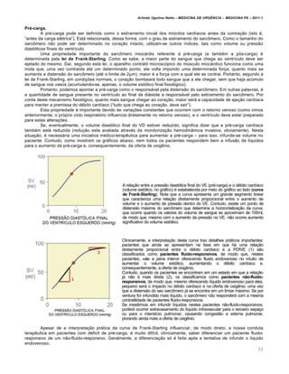 Arlindo Ugulino Netto – MEDICINA DE URG•NCIA – MEDICINA P8 – 2011.1
33
Pré-carga.
A pr‚-carga pode ser definida como o estiramento inicial dos mi„citos card•acos antes da contra†…o (isto ‚,
“antes da carga el‚trica”). Estƒ relacionada, dessa forma, com o grau de estiramento do sarc•mero. Como o tamanho do
sarc•mero n…o pode ser determinado no cora†…o intacto, utilizam-se outros •ndices, tais como volume ou press…o
diast„licos finais do ventr•culo.
Uma propriedade importante do sarc•mero miocƒrdio referente Œ pr‚-carga (e tamb‚m a p„s-carga) ‚
determinada pela lei de Frank-Starling. Como se sabe, a maior parte do sangue que chega ao ventr•culo deve ser
ejetado do mesmo. Da•, segundo esta lei, o aparelho contrƒtil microsc„pico do m‰sculo miocƒrdico funciona como uma
mola que, uma vez contra•da at‚ um determinado ponto, ele volta impondo uma determinada for†a; quanto mais se
aumenta a distens…o do sarc•mero (at‚ o limite de 2“m), maior ‚ a for†a com a qual ele se contrai. Portanto, segundo a
lei de Frank-Starling, em condi†ˆes normais, o cora†…o bombearƒ todo sangue que a ele chegar, sem que haja ac‰mulo
de sangue nos vasos (acumulando-se, apenas, o volume sist„lico final fisiol„gico).
Portanto, podemos apontar a pr‚-carga como o responsƒvel pela distens…o do sarc•mero. Em outras palavras, ‚
a quantidade de sangue presente no ventr•culo ao final da diƒstole a responsƒvel pelo estiramento do sarc•mero. Por
conta deste mecanismo fisiol„gico, quanto mais sangue chegar ao cora†…o, maior serƒ a capacidade de eje†…o card•aca
para manter a premissa do d‚bito card•aco (“tudo que chega ao cora†…o, deve sair”).
Esta propriedade ‚ importante devido Œs varia†ˆes constantes que ocorrem com o retorno venoso (como vimos
anteriormente, o pr„prio ciclo respirat„rio influencia diretamente no retorno venoso), e o ventr•culo deve estar preparado
para estas altera†ˆes.
Se, eventualmente, o volume diast„lico final do VD estiver reduzido, significa dizer que a pr‚-carga card•aca
tamb‚m estƒ reduzida (redu†…o esta avaliada atrav‚s da monitoriza†…o hemodin‡mica invasiva, obviamente). Nesta
situa†…o, ‚ necessƒria uma iniciativa m‚dico-terap€utica para aumentar a pr‚-carga – para isso, infunde-se volume no
paciente. Contudo, como mostram os grƒficos abaixo, nem todos os pacientes respondem bem a infus…o de l•quidos
para o aumento da pr‚-carga e, consequentemente, da oferta de oxig€nio.
A rela†…o entre a press…o diast„lica final do VE (pr‚-carga) e o d‚bito card•aco
(volume sist„lico, no grƒfico) ‚ estabelecida por meio do grƒfico ao lado (curva
de Frank-Starling). Note que a curva apresenta um grande segmento linear
que caracteriza uma rela†…o diretamente proporcional entre o aumento de
volume e o aumento de press…o dentro do VE. Contudo, existe um ponto de
distens…o mƒxima do sarc•mero que determina a horizontaliza†…o da curva,
que ocorre quando os valores do volume de sangue se aproximam de 100ml,
de modo que, mesmo com o aumento da press…o no VE, n…o ocorre aumento
significativo do volume sist„lico.
Clinicamente, a interpreta†…o desta curva traz detalhes prƒticos importantes:
pacientes que ainda se apresentam na fase em que hƒ uma rela†…o
diretamente proporcional entre o d‚bito card•aco e a PDfVE (1) s…o
classificados como pacientes fluido-responsivos, de modo que, nestes
pacientes, vale a pena intervir oferecendo fluido endovenoso no intuito de
aumentar o volume sist„lico, aumentando o d‚bito card•aco e,
consequentemente, a oferta de oxig€nio.
Contudo, quando os pacientes se encontram em um estado em que a rela†…o
jƒ n…o ‚ mais direta (2), os classificamos como pacientes não-fluido-
responsivos, de modo que, mesmo oferecendo l•quido endovenoso para eles,
pequeno serƒ o impacto no d‚bito card•aco e na oferta de oxig€nio, uma vez
que a distens…o do seu sarc•mero jƒ se encontra em um limiar mƒximo. Se por
ventura for infundido mais l•quido, o sarc•mero n…o responderƒ com a mesma
contratilidade de pacientes fluido-responsivos.
Se insistirmos em infundir l•quidos nestes pacientes n…o-fluido-responsivos,
poderƒ ocorrer extravasamento do l•quido intravascular para o terceiro espa†o
ou para o interst•cio pulmonar, causando congest…o e edema pulmonar,
piorando ainda mais a oferta de oxig€nio.
Apesar de a interpreta†…o prƒtica da curva de Frank-Starling influenciar, de modo direto, a nossa conduta
terap€utica em pacientes com d‚ficit de pr‚-carga, ‚ muito dif•cil, clinicamente, saber diferenciar um paciente fluido-
responsivo de um n…o-fluido-responsivo. Geralmente, a diferencia†…o s„ ‚ feita ap„s a tentativa de infundir o l•quido
endovenoso.
 