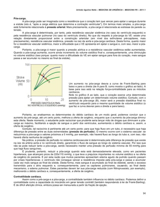 Arlindo Ugulino Netto – MEDICINA DE URG•NCIA – MEDICINA P8 – 2011.1
34
Pós-carga.
A p„s-carga pode ser imaginada como a resist€ncia que o cora†…o tem que vencer para ejetar o sangue durante
a s•stole (isto ‚, “ap„s a carga el‚trica que determina a contra†…o ventricular”). Em termos mais simples, a p„s‐carga
estƒ fortemente relacionada Œ pressão arterial. Mais precisamente, a p„s-carga ‚ relacionada ao estresse de parede ou
tens…o.
A p„s-carga ‚ determinada, por tanto, pela resist€ncia vascular sist€mica (no caso do ventr•culo esquerdo) e
pela resist€ncia vascular pulmonar (no caso do ventr•culo direito). No que diz respeito Œ p„s-carga do VE: existe uma
rela†…o diretamente proporcional entre a constric†…o arteriolar (em n•vel dos esf•ncteres pr‚-capilares, mais
precisamente), resist€ncia vascular sist€mica, press…o na raiz da aorta e p„s-carga card•aca. Desta forma, quanto maior
for a resist€ncia vascular sist€mica, maior a dificuldade que o VE apresenta em ejetar o sangue e, com isso, maior a p„s-
carga.
Portanto, a p„s-carga ‚ maior quando a press…o a„rtica e a resist€ncia vascular sist€mica est…o aumentadas.
Quando a p„s-carga aumenta, ocorre ainda incremento do volume sist„lico final e, consequentemente, uma diminui†…o
no volume sist„lico (isso porque: quanto maior a dificuldade do VE em ejetar sangue para fora do cora†…o, mais sangue
passa a ser acumular no mesmo ao final da s•stole).
Um aumento na p„s-carga desvia a curva de Frank-Starling para
baixo e para a direita (de A para B, como mostra o grƒfico ao lado). A
base para isso estƒ na rela†…o for†a-contratilidade para os mi„citos
card•acos.
Note no grƒfico A ao lado, que o cora†…o exerce uma determinada
press…o para ejetar um determinado volume sist„lico. Contudo, com o
aumento da p„s-carga (B), maior serƒ a press…o diast„lica final no
ventr•culo esquerdo para a mesma quantidade de volume sist„lico (o
que faz a curva desviar para a direita e para baixo).
Portanto, ao analisarmos os determinantes do d‚bito card•aco de um modo geral, podemos concluir que o
aumento da pr‚-carga, at‚ um certo ponto, melhora a oferta de oxig€nio, enquanto que o aumento da p„s-carga diminui
esta oferta. Neste momento, o estudante pode raciocinar que prudente seria lan†ar m…o de drogas que diminuem a p„s-
carga ao mƒximo, facilitando a eje†…o de sangue a partir dos ventr•culos, aumentando o d‚bito card•aco e, assim, a
oferta de oxig€nio.
Contudo, tal racioc•nio ‚ pertinente at‚ um certo ponto: para que haja fluxo em um tubo, ‚ necessƒrio que haja
diferen†a de press…o entre as duas extremidades (pressão de perfusão). O mesmo ocorre com o sistema vascular: se
reduzirmos a p„s-carga a valores pr„ximos a 0 mmHg, por exemplo, n…o haverƒ fluxo ao longo do tubo e, com isso, n…o
haverƒ oferta nenhuma de oxig€nio.
Na prƒtica, a press…o de perfus…o no sistema cardiovascular ‚ determinada pela diferen†a de press…o que existe
na raiz da art‚ria aorta e no ventr•culo direito, garantindo o fluxo de sangue ao longo do sistema vascular. Por isso que
n…o se pode reduzir tanto a p„s-carga, sendo necessƒrio manter uma press…o de perfus…o m•nima de 55 mmHg para
que haja fluxo sangu•neo.
Š prudente, portanto, reduzir a p„s-carga quando esta estƒ demasiadamente elevada, como em pacientes
hipertensos, que alcan†am picos de 220x110 mmHg, o que leva a preju•zos importantes no volume sist„lico e na oferta
de oxig€nio do paciente. Š por esta raz…o que muitos pacientes apresentam edema agudo de pulm…o quando passam
por crises hipertensivas: o ventr•culo n…o consegue vencer a resist€ncia imposta pela p„s-carga e passa a acumular
cada vez mais sangue ao final da s•stole. Desta forma, mais sangue ‚ acumulado ao final da diƒstole, sendo o excesso
transmitido para o ƒtrio esquerdo e, consequentemente, para os capilares pulmonares, causando, ao final deste
mecanismo, o edema pulmonar. Estes pacientes devem ter sua p„s-carga reduzida (com Nitroprussiato, por exemplo),
melhorando o d‚bito card•aco e, consequentemente, a oferta de oxig€nio.
Contratilidade cardíaca.
Assim como a pr‚-carga e a p„s-carga, a contratilidade tamb‚m influencia no d‚bito card•aco. Podemos definir a
contratilidade como a capacidade do miocƒrdio em gerar tens…o contrƒtil (tamb‚m respondendo Œ lei de Frank-Starling).
Š de dif•cil aferi†…o cl•nica, embora possa ser mensurada a partir da fra†…o de eje†…o.
 