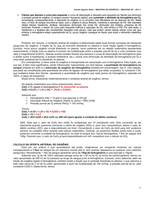 Arlindo Ugulino Netto – MEDICINA DE URG•NCIA – MEDICINA P8 – 2011.1
36
 Fatores que desviam a curva para esquerda: a curva de dissociação é desviada para esquerda por fatores que diminuem
a pressão parcial de oxigênio no sangue (causam hipoxemia celular), pois aumentam a afinidade da hemoglobina por O2,
aumentando, consequentemente, a saturação do oxigênio (o O2 encontra mais dificuldade em se dissociar da Hb). Neste
caso, a PaO2 do sangue encontra-se baixa, pois o oxigênio é pouco liberado, mantendo a saturação de Hb. São exemplos
destes fatores: hipotermia, alcalose, hipocapnia, diminuição dos níveis Hb, diminuição dos fosfatos, presença de Hb
anormais. Portanto, o desvio da curva para esquerda melhora a saturação de Hb, mas diminui a P50. Por esta razão, a
hipotermia e a alcalose são consideradas situações mais graves, visto que podem causar hipóxia celular (uma vez que,
embora a hemoglobina esteja supersaturada de O2, pouco oxigênio consegue se liberar para suprir a demanda metabólica
celular).
Portanto, em resumo, o conteúdo arterial de oxigênio é determinado pelas duas formas principais de transporte
sanguíneo de oxigênio: a fração de O2 que se encontra dissolvida no plasma e outra fração ligada à hemoglobina.
Contudo, muito pouco oxigênio circula dissolvido no plasma: como podemos ver na relação matemática apresentada
anteriormente, a fração livre no plasma é produto da multiplicação entre a pressão parcial de O2 e uma constante cujo
valor é insignificante (0,0031). Apenas quando existem fatores que desviam a curva de dissociação da hemoglobina para
a direita (como a hipertermia, a acidose metabólica, etc.), ocorre uma diminuição da afinidade da hemoglobina por O2 e
uma maior presença de O2 dissolvido no plasma.
Em contrapartida, a maior parte do oxigênio é transportada em associação com a hemoglobina. Esta fração, por
sua vez, é bem mais significativa, sendo influenciada, basicamente, por dois fatores: a quantidade de hemoglobina no
sangue (medida em g/dl) e a saturação de oxigênio da hemoglobina (medida em porcentagem, isto é: uma relação,
que pode ser simplificada pela quantidade de sítios de ligação da hemoglobina que estão ocupados). A constante 1,34,
que multiplica estes dois fatores, representa a quantidade de oxigênio que cada grama de hemoglobina, saturada em
100%, é capaz de transportar.
Desta forma, dissecando matematicamente o conteúdo arterial de oxigênio, temos:
Da relação matemática que vimos anteriormente, temos:
CaO2 = O2 ligado Š hemoglobina + O2 dissolvido no plasma
CaO2 =(SatO2 x 1,34 x Hb) + (PaO2 x 0,0031)
Sabendo que:
 Hemoglobina (Hb) = 15 g/dl (o que equivale a 150 g/l)
 Saturação Arterial de Oxigênio (SatO2 ou SaO2) = 98% (0,98)
 Pressão parcial de O2 arterial (PaO2) = 100 mmHg
Temos:
CaO2 = (0,98 x 1,34 x 15) + (0,003 x 100)
CaO2 = 19,7 + 0,3
CaO2 = 20,0 ml/dl = 20,0 vol% ou 200 ml/l (para igualar Š unidade de d‹bito cardŒaco)
OBS: Note que o valor da CaO2 (em ml/dl) foi multiplicado por 10 (resultando ml/l). Esta conversão se faz
importante quando queremos mensurar a oferta de oxigênio (DO2) e, para isso, necessitamos utilizar o valor do
débito cardíaco (DC), que é disponibilizado em l/min. Convertendo o valor da CaO2 de ml/dl para ml/l, podemos
eliminar as unidades (litro) durante este cálculo matemático. Contudo, se quisermos facilitar ainda mais a conta,
podemos converter a unidade da hemoglobina: se cada dl sangue tem 15g de hemoglobina, 1 litro de sangue terá
150g. Fazendo isso, o valor da CaO2 já será disponibilizado em ml/l, compatível com o cálculo do DO2.
CÁLCULO DA OFERTA ARTERIAL DE OXIGÊNIO
Para por em prática o que aprendemos até então, imaginemos um recipiente contendo um volume
correspondente a 1 litro de sangue de um indivíduo normal (isto é, sem anemia, talassemia ou qualquer outro distúrbio
sanguíneo). Normalmente, 1 litro de sangue apresenta cerca de 150g de hemoglobina (o que equivale a 15g/dl).
Sabendo que 1g de Hb 100% saturada carrega cerca de 1,34 ml de O2 na forma de oxihemoglobina, temos um
valor aproximado de 200 ml de O2 carreado ao longo do sangue junto à hemoglobina. Contudo, como sabemos, além da
fração de oxigênio ligada à hemoglobina, também existe a fração que é carreada dissolvida no plasma, o que adiciona a
este valor cerca de 3 ml de O2 (valor aproximado a partir da multiplicação de 100 mmHg, a pressão parcial de O2, pela
constante 0,0031). Desta forma, temos:
 