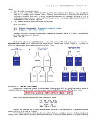 Arlindo Ugulino Netto – MEDICINA DE URG•NCIA – MEDICINA P8 – 2011.1
38
Sendo:
 CvO2: Conteúdo Venoso de Oxigênio.
 SvO2: sangue venoso misto, coletado da artéria pulmonar pelo cateter de Swan-Ganz (se fosse coletado em
outra veia, o conteúdo venoso poderia variar: o conteúdo venoso do músculo é muito alto, enquanto que do
cérebro e do coração é muito baixo). O sangue venoso misto representa, por convenção, a mistura de todos os
territórios venosos do organismo e, consequentemente, representa o conteúdo de oxigênio que restou depois do
metabolismo de todos os tecidos orgânicos.
 PvO2: pressão parcial do oxigênio no sangue venoso misto.
Desta forma, temos:
CvO2 = O2 ligado Š hemoglobina + O2 dissolvido no sangue venoso
CvO2 = (SvO2 x 1,34 x Hb) + (PvO2 x 0,0031)
Utilizando os mesmos dados que foram utilizados para calcular o conte€do arterial de O2, temos o seguinte valor
para o Conte€do Venoso de Oxig•nio:
CvO2 = 150 ml/l
Desta forma, sabendo que cada ml de sangue venoso misto apresenta 150 ml de oxigênio, devemos mensurar o
Remanescente Venoso para o mesmo valor de débito cardíaco utilizado para calcular a oferta de O2 (5 litros por
minuto). O resultado seria aproximadamente 750 ml de O2 por minuto.
CÁLCULO DO CONSUMO DE OXIGÊNIO
Conhecendo o quanto de oxigênio foi ofertado pelo sangue arterial (DO2) e o quanto de oxigênio restou do
metabolismo (remanescente venoso), podemos mensurar o quanto de O2 foi consumido (VO2). Portanto, temos:
Desta forma, seguindo o exemplo até então apresentado, temos:
VO2 = DC x (CaO2 - CvO2)
VO2 = 5 l/min x (203 – 150)
VO2 = 5 x 53
VO2 = 265 ml de O2/min
Portanto, ao passo em que o sangue arterial oferece cerca de 1015ml de O2/minuto, o organismo consome
apenas 265 ml de O2 ao longo de 1 minuto.
Observando estes valores, nota-se que é muito oxigênio ofertado e para pouco consumo. Contudo, esta gritante
diferença nada mais é que uma estratégia evolutiva do organismo no intuito de manter reservas de oxigênio no sangue.
 