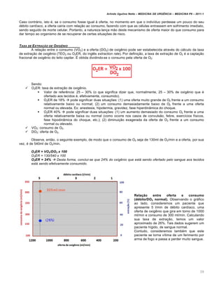 Arlindo Ugulino Netto – MEDICINA DE URG•NCIA – MEDICINA P8 – 2011.1
39
Caso contrƒrio, isto ‚, se o consumo fosse igual Œ oferta, no momento em que o indiv•duo perdesse um pouco do seu
d‚bito card•aco, a oferta cairia com rela†…o ao consumo, fazendo com que as c‚lulas entrassem em sofrimento imediato,
sendo seguido de morte celular. Portanto, a natureza lan†a m…o deste mecanismo de oferta maior do que consumo para
dar tempo ao organismo de se recuperar de certas situa†ˆes de risco.
TAXA DE EXTRA‚„O DE OXIG•NIO
A rela†…o entre o consumo (VO2) e a oferta (DO2) de oxig€nio pode ser estabelecida atrav‚s do cƒlculo da taxa
de extra†…o de oxig€nio (TEO2 ou O2ER, do ingl€s extraction rate). Por defini†…o, a taxa de extra†…o de O2 ‚ a capta†…o
fracional de oxig€nio do leito capilar. Š obtida dividindo-se o consumo pela oferta de O2:
Sendo:
 O2ER: taxa de extra†…o de oxig€nio.
 Valor de refer€ncia: 25 – 30% (o que significa dizer que, normalmente, 25 – 30% de oxig€nio que ‚
ofertado aos tecidos ‚, efetivamente, consumido).
 O2ER de 18%  pode significar duas situa†ˆes: (1) uma oferta muito grande de O2 frente a um consumo
relativamente baixo ou normal; (2) um consumo demasiadamente baixo de O2 frente a uma oferta
normal ou elevada. Ex: anestesia, hipotermia, gravidez, fase hiperdin‡mica do choque.
 O2ER 40%  pode significar duas situa†ˆes: (1) um aumento demasiado do consumo O2 frente a uma
oferta relativamente baixa ou normal (como ocorre nos casos de convuls…o, febre, exerc•cios f•sicos,
fase hipodin‡mica do choque, etc.); (2) diminui†…o exagerada da oferta de O2 frente a um consumo
normal ou elevado.
 VO2: consumo de O2.
 DO2: oferta de O2.
Observe, ent…o, o seguinte exemplo, de modo que o consumo de O2 seja de 130ml de O2/min e a oferta, por sua
vez, ‚ de 540ml de O2/min.
O2ER = VO2/DO2 x 100
O2ER = 130/540 x 100
O2ER = 24%  Desta forma, conclui-se que 24% do oxigênio que está sendo ofertado pelo sangue aos tecidos
está sendo efetivamente consumido.
Relação entre oferta e consumo
(débito/DO2 normal). Observando o grƒfico
ao lado, consideremos um paciente que
apresente 5 l/min de d‚bito card•aco, uma
oferta de oxig€nio que gira em torno de 1000
ml/min e consumo de 300 ml/min. Calculando
sua taxa de extra†…o, temos um valor
aproximado de 26%. Tais dados sugerem um
paciente h•gido, de sangue normal.
Contudo, consideremos tamb‚m que este
paciente se torna v•tima de um ferimento por
arma de fogo e passa a perder muito sangue.
 
