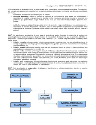 Arlindo Ugulino Netto – MEDICINA DE URG•NCIA – MEDICINA P8 – 2011.1
4
que os pacientes, a depender do grau de suas lesões, serão transladados para hospitais especializados. É inadequado,
por exemplo, que a equipe pré-hospitalar leve um paciente politraumatizado para um hospital que não seja especializado
em trauma.
Geralmente, existem dois tipos de situações de triagem:
 Múltiplos lesionados: quando o número de pacientes e a gravidade de suas lesões não sobrepassam a
capacidade do hospital em proporcionar a atenção médica necessária, se atende primeiro os pacientes com
problemas que podem trazer perigo imediato a vida e os que apresentam lesões múltiplas (pacientes mais
graves).
 Acidentes massivos e desastres: quando o número de pacientes e a gravidade de suas lesões sobrepassam a
capacidade de recursos hospitalares e humanos, deve-se tratar primeiro os pacientes que apresentam maior
possibilidade de sobreviver (pacientes menos graves), que exigem menor gasto de tempo, equipe, material e
pessoal.
OBS
2
: No atendimento ambulatorial de uma sala de emergência, alguns hospitais de referência já adotam uma
classificação de cor pertinente ao grau de gravidade e de necessidade de tratamento que os pacientes admitidos se
enquadram. Tal classificação se baseia, em parte, com o método START (Simple Triage and Rapid Treatment). Desta
forma, temos:
 Pulseira vermelha: vítimas graves e críticas, que apresentam perigo de morte (ou seja, situação eminente de
morte). Ex: pacientes em choque; pneumotórax hipertensivo; grandes queimados; traumatismo cranioencefálico;
politraumatizados; etc.
 Pulseira amarela: são vítimas urgentes, mas que não apresentam perigo de morte. Ex: fratura do fêmur sem
associação com outro evento; tiro na mão; etc.
 Pulseira verde: pacientes admitidos para consulta médica ou outro atendimento sem que seja necessário um
atendimento urgente. Pode configurar ainda pacientes com suspeita de evento inflamatório agudo doloroso. Ex:
dor abdominal leve; enxaquecas; abdome agudo (apendicite, colecistite, aneurisma de aorta, etc.). Diante destas
situações, podemos concluir que, embora não tenham tanta prioridade de atendimento, pacientes classificados
com a cor verde devem ser tratados adequadamente, pois podem, facilmente, evoluir para uma classificação
amarela ou, até mesmo, vermelha.
 Pulseira azul: corresponde a última prioridade de atendimento e, geralmente, está relacionada com pacientes
admitidos para a realização de procedimentos como retirada de pontos, requisição de atestado médico, troca de
sondas, etc. Estes só serão atendidos se sobrar tempo.
OBS
3
: Após a realização da preparação e da triagem, o atendimento ao politraumatizado deve atender ao seguinte
algoritmo preconizado pelo ATLS:
 