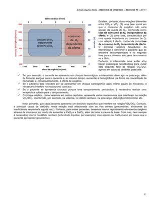 Arlindo Ugulino Netto – MEDICINA DE URG•NCIA – MEDICINA P8 – 2011.1
41
Existem, portanto, duas relações diferentes
entre DO2 e VO2: (1) uma fase inicial em
que o consumo de oxigênio não varia
apesar da queda de O2, conhecida como
fase de consumo de O2 independente da
oferta; e (2) outra fase, caracterizada por
uma queda importante do consumo de O2
com relação à oferta, conhecida como fase
de consumo de O2 dependente da oferta.
O principal objetivo terapêutico do
intensivista é converter o paciente que se
encontra descompensado e na segunda
fase para a primeira, sob pena de o mesmo
vir a óbito.
Portanto, o intensivista deve evitar e/ou
traçar estratégias terapêuticas para evitar
esta segunda fase da relação VO2/DO2
agindo em todas as variáveis possíveis:
 Se, por exemplo, o paciente se apresenta em choque hemorrágico, o intensivista deve agir na pré-carga, além
de fornecer sangue para o paciente e, ao mesmo tempo, aumentar a hemoglobina (na forma de concentrado de
hemácias) e, consequentemente, a oferta de oxigênio.
 Se o paciente está chocado por se apresentar em choque cardiogênico após infarto agudo do miocárdio, é
necessário interferir no inotropismo cardíaco.
 Se o paciente se apresenta chocado porque teve tamponamento pericárdico, é necessário realizar uma
terapêutica voltada para o tamponamento.
 O choque séptico, como veremos em outros capítulos, apresenta vários mecanismos que interferem na relação
VO2/DO2, interferindo, por exemplo, na volemia, no débito cardíaco, na pós-carga, disfunção mitocondrial, etc.
Note, portanto, que cada paciente apresenta um distúrbio específico que interfere na relação VO2/DO2. Contudo,
a principal causa de distúrbio nesta relação está relacionada com as vias aéreas (pneumonias, síndromes da
insuficiência respiratória aguda, etc.). Portanto, para estes pacientes, devemos intervir rapidamente oferecendo oxigênio
através de máscaras, no intuito de aumentar a PaO2 e a SatO2, além de tratar a causa de base. Com isso, nem sempre
é necessário intervir no débito cardíaco (infundindo líquidos, por exemplo), mas apenas no CaO2 (salvo em casos que o
paciente apresente hipovolemia).
 