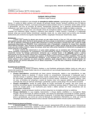 Arlindo Ugulino Netto – MEDICINA DE URG•NCIA – MEDICINA P8 – 2011.1
42
MED RESUMOS 2011
CORREIA, Luiz Gustavo; NETTO, Arlindo Ugulino.
MEDICINA DE URGÊNCIA E TERAPIA INTENSIVA
CHOQUE CIRCULATÓRIO
(Professor Jorge Fonseca)
O choque circulat„rio ‚ uma situa†…o de emergência médica extrema, caracterizado pela combina†…o de dois
fatores: (1) queda do d‚bito card•aco com redu†…o da perfus…o tissular (leia-se “tecidual”) perif‚rica e/ou (2) fal€ncia
circulat„ria generalizada. Portanto, a principal consequ€ncia desta entidade cl•nica ‚ o sofrimento celular s‰bito, intenso
e generalizado, que leva ao processo de hip„xia, hipoperfus…o (isquemia), que ‚ agravado persistentemente por
mediadores, quer sejam humorais, inflamat„rios ou t„xicos. O efeito final ‚ a fal€ncia m‰ltipla de „rg…os e sistemas.
Considera-se o choque como uma situa†…o cl•nica de emerg€ncia m‚dica: ‚ fatal quando n…o reconhecida ou
revertida com tratamento rƒpido, intensivo e agressivo para restaurar o d‚bito card•aco, a perfus…o e a oxigena†…o
tecidual, antes que ocorram lesˆes miocƒrdicas, cerebrais, renais, etc. ou, antes mesmo que se tenha uma evolu†…o
desfavorƒvel para s•ndrome da angustia respirat„ria (SARA), coagula†…o intravascular disseminada, sepse.
INTRODU‚„O
O termo “choc” (parada) foi utilizado pela primeira vez pelo m‚dico franc€s Le Dran em 1743 para indicar colapso agudo
ap„s epis„dio traumƒtico grave. At‚ final do s‚culo passado n…o houve evolu†…o no entendimento e terap€utica desta situa†…o cl•nica.
Em 1891 foi registrada a introdu†…o de solu†…o salina intravenosa no choque hemorrƒgico e somente ap„s 1942, a partir de modelo
experimental desenvolvido por WIGGERS, novos conhecimentos sobre a fisiopatologia e terap€utica do choque foram adquiridos
(HAUPTMAN & CHAUDRY, 1993). S•ndrome de insufici€ncia circulat„ria aguda e colapso vascular agudo s…o tamb‚m denomina†ˆes
usuais para esta complexa s•ndrome. Apesar dos avan†os, ainda hoje muitos pontos importantes no entendimento da patog€nese do
choque continuam a nos desafiar.
O choque, conforme dito anteriormente ‚ um grave estado patol„gico que se caracteriza pelo sofrimento celular s‰bito,
intenso, persistente e generalizado, em consequ€ncia a uma baixa perfus…o de oxig€nio e nutrientes para um conjunto de c‚lulas
previamente normais. Da fisiologia cardiovascular, lembramos que a perfus…o tissular ‚ dita adequada quando o sistema
cardiovascular promove tr€s eventos bƒsicos para a homeostasia celular: (1) Aporte permanente oxig€nio e nutrientes Œs c‚lulas; (2)
Manuten†…o de um fluxo sangu•neo constante aos capilares; (3) Recolhimento de produtos e res•duos metab„licos. Para que esta
perfus…o se mantenha em n•veis adequadamente “fisiol„gicos”, se faz necessƒrio que o sistema circulat„rio forne†a, por parte da
bomba card•aca e vasos sangu•neos, um volume sangu•neo satisfat„rio, eje†…o sangu•nea eficaz e t•nus vascular adequado. Em
qualquer situa†…o que promova desequil•brio de um desses componentes, o curso final serƒ a defici€ncia circulat„ria aguda, com
hipoperfus…o tissular.
CLASSIFICA‚„O DO CHOQUE
A classifica†…o do choque circulat„rio obedece a uma finalidade estritamente didƒtica, tendo em vista que a
maioria dos quadros de choque mostra mais de um componente em sua evolu†…o Basicamente, classificamos o choque
em tr€s formas distintas:
 Choque hipovolêmico: caracterizado por baixo volume intravascular, relativo a sua capacit‡ncia, ou seja,
hipovolemia relativa ou absoluta. O volume contido no compartimento intravascular ‚ inadequado para a
perfus…o tecidual. A queda do d‚bito card•aco resulta, basicamente, da perda de volume sangu•neo circulante
por hemorragia, desidrata†…o, sequestro de l•quido no terceiro espa†o. Inicialmente, o sistema org‡nico, como
um todo, na tentativa de compensar a perda de l•quidos induz uma resposta sist€mica: vasoconstric†…o e
contra†…o das veias por est•mulo adren‚rgico, geralmente, quando a perda atinge 15% da volemia circulante.
 Choque cardiogênico: resulta da queda aguda da fun†…o miocontrƒtil do cora†…o, tais como ocorre na
s•ndrome coronariana aguda, miocardiopatia dilatada, insufici€ncia card•aca classe IV. Desta forma, a fun†…o de
bomba do cora†…o passa a ser insuficiente para manter o d‚bito card•aco em n•veis compat•veis com as
necessidades metab„licas.
 Obstrutivo - resulta de bloqueio mec‡nico ao fluxo sangu•neo na circula†…o pulmonar ou sist€mica
 Choque distributivo ‚ o que engloba, basicamente, o choque s‚ptico, anafilƒtico e o neurog€nico. Nesta
situa†…o, n…o hƒ diminui†…o da volemia circulante, nem sequer da capacidade miocontrƒtil do cora†…o, portanto,
o d‚bito card•aco e a volemia s…o preservados inicialmente. O principal efeito fisiopatol„gico ‚ a vasodilata†…o
grave e generalizada, que ocorre por conta da libera†…o de mediadores inflamat„rios ou, ainda, por conta da
vasoplegia determinada pela perda do t•nus vascular mantida pelo sistema nervoso aut•nomo simpƒtico.
FASES FISIOPATOL†GICAS DO CHOQUE
A microcirculação ‚ a maior unidade vascular corporal, representando 90% de todos os vasos. Estruturam-se
em arter•olas terminais, metarter•olas, capilares e v€nulas coletoras, al‚m de esf•ncteres pr‚-capilares e anastomoses
(shunts) arteriovenosas funcionalmente muito importantes.
 