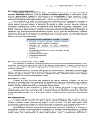 Arlindo Ugulino Netto – MEDICINA DE URG•NCIA – MEDICINA P8 – 2011.1
45
REPERCUSSƒES SIST•MICAS DO CHOQUE
A hipoperfus…o tecidual prolongada do choque, independente de sua causa, cursa com a libera†…o de
antígenos, endotoxina e exotoxinas, que ativam neutrófilos, macrófagos e monócitos e, ao mesmo tempo, tamb‚m
promovem lesão endotelial vascular com s‰bito aumento da sua permeabilidade. O choque causado por infec†…o
sist€mica, tal como ocorre pela libera†…o de toxinas estafiloc„ccicas ou estreptoc„ccicas, sofrerƒ influ€ncia da libera†…o
de super-ant•genos bacterianos que estimulam linf„citos T a produzir citocinas maci†amente.
Com o recrutamento de c‚lulas imunol„gicas e do sistema inflamat„rio, ocorre, em sequ€ncia, uma cascata de
eventos de libera†…o de mediadores. O efeito desta libera†…o abrupta de componentes inflamat„rios ‚ a amplia†…o da
pr„pria resposta inflamat„ria sist€mica e estimula†…o de rea†ˆes de defesa, causando altera†ˆes metab„licas
(catabolismo), neuroend„crinas (aumento da produ†…o de renina, adrenalina, noradrenalina, vasopressina, cortisol,
glucagon, horm•nio do crescimento), vasomotoras (hemodin‡micas e na microcircula†…o), da coagula†…o (ativa†…o do
sistema complemento). Estas rea†ˆes ou cascata de eventos desencadeiam respostas fisiol„gicas e imunol„gicas de
defesa, bem como aumentam a les…o endotelial e tecidual, fechando um ciclo vicioso pela libera†…o de mais mediadores
inflamat„rios. O fator ativador de plaquetas, as prostaglandinas e o „xido n•trico, assim como algumas toxinas, s…o
potentes vasodilatadores, o que acarreta hipotens…o, hipoperfus…o e hipoxemia tecidual e que, em ‰ltima inst‡ncia,
levar…o ou agravar…o ainda mais o choque.
Síndrome da resposta inflamatória sistêmica (SIRS).
Com a libera†…o de mediadores inflamat„rios (constituindo a s•ndrome da resposta inflamat„ria sist€mica, SIRS),
que fecham um ciclo-vicioso, vƒrios tecidos org‡nicos s…o afetados. Desde altera†ˆes do sistema hemodin‡mico, at‚
mesmo, em ‰ltima inst‡ncia, disfun†…o neurol„gica aguda, ‚ resultado da libera†…o maci†a de mediadores que ampliam
a resposta inflamat„ria.
Quando n…o resolvidos, o choque e a SIRS evoluem para choque refratƒrio e para a fal€ncia m‰ltipla de „rg…os,
que ‚ a associa†…o em combina†ˆes diversas de disfun†…o renal aguda, coagula†…o intravascular disseminada (CIVD),
s•ndrome da ang‰stia respirat„ria do adulto (SARA), disfun†…o miocƒrdica, insufici€ncia hepƒtica aguda, disfun†…o
neurol„gica aguda, •leo ou enterocolite e depress…o medular.
Sistema Nervoso Central.
O c‚rebro ‚ o „rg…o que menos sofre interfer€ncia das varia†ˆes sist€micas da volemia, pois seu fluxo
sangu•neo tem regula†…o local. O tono vascular local n…o ‚ regulado pelo sistema nervoso simpƒtico, mas por agentes
da circula†…o. Os principais s…o o oxig€nio, di„xido de carbono e pr„tons hidrog€nio cujas concentra†ˆes ao serem
alteradas provocam vasodilata†…o nesta circula†…o regional durante o choque.
Recentemente tem sido demonstrado, no entanto, que hƒ varia†ˆes significativas no fluxo sangu•neo em
diferentes regiˆes do c‚rebro, em resposta a hipovolemia, resultando em redistribui†…o do mesmo. Esta redistribui†…o
parece favorecer aquelas ƒreas onde se localizam os neur•nios relacionados ao controle cardiovascular. Al‚m disso,
press…o sangu•nea mantida em torno de 35 mmHg por mais de 2 horas produz les…o irrevers•vel no sistema nervoso
central.
Alterações Pulmonares.
Os pulmˆes s…o bastante resistentes Œ isquemia, sendo raramente afetados no choque hipovol€mico puro; mas
quando o colapso vascular ‚ causado por sepsis ou trauma, altera†ˆes importantes podem ocorrer. Insufici€ncia
pulmonar progressiva, tamb‚m conhecida como SARA ou “pulm…o de choque” surge ap„s trauma severo, sepsis,
grande cirurgia, insufici€ncia renal aguda ou insufici€ncia card•aca. Embora apare†a como consequ€ncia da evolu†…o de
choque severo seguido de recupera†…o, pode ocorrer mesmo antes do estabelecimento do estado de choque.
Caracteriza-se por apresentar aumento do l•quido extravascular pulmonar em consequ€ncia do incremento da
permeabilidade endotelial, com edema intersticial, extravasamento de l•quidos e prote•nas plasmƒticas para os alv‚olos
e redu†…o de surfactante devido Œ hipofun†…o dos pneum„citos tipo II, culminando com colabamento progressivo dos
alv‚olos. Pode haver desenvolvimento de fibrose septal pulmonar. Apesar da estabiliza†…o hemodin‡mica o
Principais mediadores inflamatórios envolvidos no choque.
 Libera†…o de citocinas, tais como a bradicinina, histamina,
serotonina, calidina, interleucina, endotelina;
 Libera†…o de derivados do ƒcido araquid•nico:
prostaglandinas, prostaciclinas, leucotrienos, tromboxane,
lipoxinas;
 Produ†…o local de „xido n•trico, anion super„xido, radicais
livres de oxig€nio;
 Fator ativador de Plaquetas
 Fator de Necrose tumoral
 Interleucinas
 