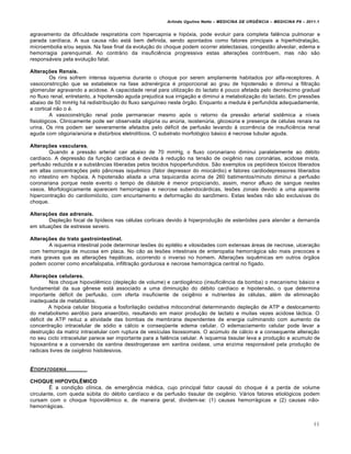 Arlindo Ugulino Netto – MEDICINA DE URG•NCIA – MEDICINA P8 – 2011.1
46
agravamento da dificuldade respiratória com hipercapnia e hipóxia, pode evoluir para completa falência pulmonar e
parada cardíaca. A sua causa não está bem definida, sendo apontados como fatores principais a hiperhidratação,
microembolia e/ou sepsis. Na fase final da evolução do choque podem ocorrer atelectasias, congestão alveolar, edema e
hemorragia parenquimal. Ao contrário da insuficiência progressiva estas alterações contribuem, mas não são
responsáveis pela evolução fatal.
Alterações Renais.
Os rins sofrem intensa isquemia durante o choque por serem amplamente habitados por alfa-receptores. A
vasoconstricção que se estabelece na fase adrenérgica é proporcional ao grau de hipotensão e diminui a filtração
glomerular agravando a acidose. A capacidade renal para utilização do lactato é pouco afetada pelo decréscimo gradual
no fluxo renal, entretanto, a hipotensão aguda prejudica sua irrigação e diminui a metabolização do lactato. Em pressões
abaixo de 50 mmHg há redistribuição do fluxo sanguíneo neste órgão. Enquanto a medula é perfundida adequadamente,
a cortical não o é.
A vasoconstrição renal pode permanecer mesmo após o retorno da pressão arterial sistêmica a níveis
fisiológicos. Clinicamente pode ser observada oligúria ou anúria, isostenúria, glicosúria e presença de células renais na
urina. Os rins podem ser severamente afetados pelo déficit de perfusão levando à ocorrência de insuficiência renal
aguda com oligúria/anúria e distúrbios eletrolíticos. O substrato morfológico básico é necrose tubular aguda.
Alterações vasculares.
Quando a pressão arterial cair abaixo de 70 mmHg, o fluxo coronariano diminui paralelamente ao débito
cardíaco. A depressão da função cardíaca é devida à redução na tensão de oxigênio nas coronárias, acidose mista,
perfusão reduzida e a substâncias liberadas pelos tecidos hipoperfundidos. São exemplos os peptídeos tóxicos liberados
em altas concentrações pelo pâncreas isquêmico (fator depressor do miocárdio) e fatores cardiodepressores liberados
no intestino em hipóxia. A hipotensão aliada a uma taquicardia acima de 260 batimentos/minuto diminui a perfusão
coronariana porque neste evento o tempo de diástole é menor propiciando, assim, menor afluxo de sangue nestes
vasos. Morfologicamente aparecem hemorragias e necrose subendocárdicas, lesões zonais devido a uma aparente
hipercontração do cardiomiócito, com encurtamento e deformação do sarcômero. Estas lesões não são exclusivas do
choque.
Alterações das adrenais.
Depleção focal de lipídeos nas células corticais devido à hiperprodução de esteróides para atender a demanda
em situações de estresse severo.
Alterações do trato gastrointestinal.
A isquemia intestinal pode determinar lesões do epitélio e vilosidades com extensas áreas de necrose, ulceração
com hemorragia de mucosa em placa. No cão as lesões intestinais de enteropatia hemorrágica são mais precoces e
mais graves que as alterações hepáticas, ocorrendo o inverso no homem. Alterações isquêmicas em outros órgãos
podem ocorrer como encefalopatia, infiltração gordurosa e necrose hemorrágica central no fígado.
Alterações celulares.
Nos choque hipovolêmico (depleção de volume) e cardiogênico (insuficiência da bomba) o mecanismo básico e
fundamental da sua gênese está associado a uma diminuição do débito cardíaco e hipotensão, o que determina
importante déficit de perfusão, com oferta insuficiente de oxigênio e nutrientes às células, além de eliminação
inadequada de metabólitos.
A hipóxia celular bloqueia a fosforilação oxidativa mitocondrial determinando depleção de ATP e deslocamento
do metabolismo aeróbio para anaeróbio, resultando em maior produção de lactato e muitas vezes acidose láctica. O
déficit de ATP reduz a atividade das bombas de membrana dependentes de energia culminando com aumento da
concentração intracelular de sódio e cálcio e conseqüente edema celular. O edemaciamento celular pode levar a
destruição da matriz intracelular com ruptura de vesículas lisossomais. O acúmulo de cálcio e a consequente alteração
no seu ciclo intracelular parece ser importante para a falência celular. A isquemia tissular leva a produção e acumulo de
hipoxantina e a conversão da xantina desidrogenase em xantina oxidase, uma enzima responsável pela produção de
radicais livres de oxigênio histolesivos.
ETIOPATOGENIA
CHOQUE HIPOVOLÊMICO
É a condição clínica, de emergência médica, cujo principal fator causal do choque é a perda de volume
circulante, com queda súbita do débito cardíaco e da perfusão tissular de oxigênio. Vários fatores etiológicos podem
cursam com o choque hipovolêmico e, de maneira geral, dividem-se: (1) causas hemorrágicas e (2) causas não-
hemorrágicas.
 