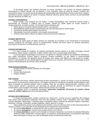 Arlindo Ugulino Netto – MEDICINA DE URG•NCIA – MEDICINA P8 – 2011.1
47
A hemorragia aguda, n…o somente associada ao evento traumƒtico, mas tamb‚m Œs diversas patologias
hemorrƒgicas (a pr„pria infec†…o viral da Dengue), ‚ uma importante causa de perda de volemia circulante com
consequente choque. As causas n…o-hemorrƒgicas s…o representadas pela desidrata†…o (v•mitos incoerc•veis, diarr‚ia),
queimaduras graves, sequestro de l•quido no espa†o intersticial (derrame pleural, ascite, aumento da permeabilidade
vascular decorrente da SRIS, etc).
CHOQUE CARDIOGÊNICO
Nesta ocasi…o, como qualquer tipo de choque, o evento fisiopatol„gico mais importante continua sendo a
hipoperfus…o de nutrientes e oxig€nio para os tecidos. Resulta da queda aguda da fun†…o card•aca e,
consequentemente, do d‚bito card•aco. Os principais fatores etiol„gicos s…o:
 Infarto agudo do miocƒrdio extenso (parede anterior, por exemplo).
 Miocardiopatias agudas graves (miocardiopatia viral, que estƒ associada ao quadro gripal).
 Insufici€ncia card•aca grave (Classe funcional IV).
 Valvulopatias (rotura de cordoalhas, comunica†…o interventricular)
 Arritmias (reduz d‚bito card•aco por afetar o tempo de enchimento diast„lico).
CHOQUE OBSTRUTIVO
Resulta da queda aguda do d‚bito card•aco por obstru†…o da circula†…o ou por impedimento do enchimento
card•aco (aus€ncia de pr‚-carga). Ocorre no tamponamento card•aco (tal como ocorre no derrame pericƒrdico),
pneumot„rax hipertensivo, tromboembolismo pulmonar.
CHOQUE DISTRIBUTIVO
Š o t•pico choque da anafilaxia, da infec†…o generalizada (choque s‚ptico) e da les…o neurol„gica (choque
neurog€nico). Nesta ocasi…o, inicialmente, o d‚bito card•aco, bem como a volemia est…o preservados.
O principal agente fisiopatol„gico envolvido em sua g€nese ‚ a libera†…o sist€mica de mediadores inflamat„rios,
quer sejam endotoxinas (choque s‚ptico), ant•genos (choque anafilƒtico) ou que afetem a vasomotricidade
(neurog€nico). O individuo n…o apresenta perda de sangue, nem sequer uma fal€ncia da musculatura do cora†…o,
por‚m, foi traumatizado em sua medula espinhal na regi…o torƒcica, por exemplo, promovendo uma vasoplegia do t•nus
vascular arterial pela perda do est•mulo tr„fico simpƒtico.
FASES CL‡NICAS DO CHOQUE
As fases cl•nicas do choque consistem em tr€s etapas:
 Pr‚-choque
 Choque descompensado
 Choque refratƒrio
PRÉ-CHOQUE
A fase do pr‚-choque, tamb‚m denominada de fase compensada ou “quente” do choque, ‚ a que se caracteriza
pela ativa†…o de mecanismos compensat„rios, com objetivo principal de manuten†…o da press…o arterial sist€mica, bem
como da press…o de perfus…o cerebral, renal e card•aca. Para isto, os „rg…os, hierarquicamente, intitulados como
“menos nobres” passam a apresentar uma diminui†…o da perfus…o tecidual, em detrimento do “desvio circulat„rio
compensat„rio” para os „rg…os mais nobres: sistema nervoso central, rins e cora†…o.
Na avalia†…o cl•nica, os pacientes apresentam taquicardia inexplicada, diminuição da pressão arterial
sistêmica, palidez cutânea pela vasoconstric†…o perif‚rica.
CHOQUE DESCOMPENSADO
O choque descompensado, tamb‚m conhecido por “choque frio”, ‚ a fase em que o organismo n…o consegue
mais manter n•veis press„ricos adequados para uma boa perfus…o cerebral, renal e miocƒrdica, bem como d‚bito
card•aco fisiol„gico. Nesta etapa, o individuo passa a apresentar sinais e sintomas de disfun†…o org‡nica: taquicardia,
taquipneia, sudorese, inquieta†…o, acidose metab„lica, olig‰ria, pele fria e viscosa.
Alguns par‡metros servem como refer€ncia para predizer o risco do indiv•duo entrar na fase descompensada do
choque e, portanto, a sua descri†…o foi feita baseando-se em experi€ncias cl•nicas pr‚vias:
 No choque hipovolêmico, a redu†…o de 20 a 25% do volume sangu•neo circulante.
 No choque cardiogênico, n•vel do •ndice card•aco inferior a 2,5 L/min/m
2
 No choque distributivo, quando ocorre ativa†…o de in‰meros mediadores na s•ndrome da resposta inflamat„ria
sist€mica (SIRS). Geralmente, o choque s‚ptico, na ocasi…o do pronto-atendimento, jƒ se apresenta nesta etapa
descompensada do choque, por conta da libera†…o maci†a de endotoxinas sist€micas.
 