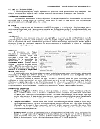 Arlindo Ugulino Netto – MEDICINA DE URG•NCIA – MEDICINA P8 – 2011.1
49
PALIDEZ E CIANOSE PERIFÉRICA
A pele do paciente chocado ‚ pƒlida, esbranqui†ada, moteada e ‰mida. A cianose pode estar presente e ‚ mais
evidente nos dedos, lƒbio, pontas do nariz e orelhas, geralmente, se acompanha de sudorese fria e hipotermia.
HIPOTERMIA DE EXTREMIDADES
Conforme vimos anteriormente, o choque apresenta uma etapa compensat„ria, quando se tem uma circula†…o
sangu•nea para os „rg…os nobres do organismo. Nesta etapa, os vasos da pele sofrem uma vasoconstric†…o,
apresentando ainda uma colora†…o pƒlida, fria e ‰mida.
OLIGÚRIA
Olig‰ria ‚ caracterizada pela diurese menor que 30-50 mL/hora ou 14 mL/m
2
/hora (ou < 1 mL/kg/hora na crian†a)
decorrente da hipoperfus…o renal e a consequente queda na taxa de filtra†…o glomerular. A persist€ncia da olig‰ria ap„s
adequada reposi†…o de volume pode indicar uma les…o renal secundƒria (confirmada pelos valores de creatinina e
ureia).
CONSCIÊNCIA
Š o sinal dos mais confiƒveis para avaliar a recupera†…o ou o agravamento do quando cl•nico do paciente.
Apresenta grande variabilidade, desde apreens…o inicial, inquieta†…o, vertigens, lipot•mia, apatia, sonol€ncia, torpor e
coma. A manuten†…o de lucidez sugere melhor progn„stico. A evolu†…o dos sinais de consci€ncia ajuda a avaliar a
progress…o do caso em resposta ao tratamento. No exame neurol„gico, a sensibilidade, os reflexos e a motricidade
est…o diminu•dos, por‚m, presentes.
DIAGN†STICO
O diagn„stico de choque
circulat„rio ‚ eminentemente cl•nico,
baseando-se, portanto, numa boa
anamnese e exame f•sico. Para seu
diagn„stico, hƒ a necessidade de
identificarmos a presen†a de
hipotensão arterial (press…o arterial
sist„lica < 90mmHg, press…o arterial
m‚dia < 60mmHg ou queda maior que
40mmHg na PAS), associada a sinais e
sintomas de inadequação da perfusão
tecidual (tabela abaixo).
A hist„ria cl•nica deve ser direcionada Œ procura da etiologia, fornecendo, assim, subs•dios para a terap€utica
mais adequada e eficaz dessa s•ndrome cl•nica. A avalia†…o laboratorial ‚ essencial para a avalia†…o da oferta de
oxig€nio e sua adequa†…o para o metabolismo tecidual.
O diagn„stico etiol„gico ‚ baseado, de in•cio, na l„gica e racioc•nio diante dos dados dispon•veis para
estabelecer a causa mais provƒvel, tais como: epidemiologia, porta de entrada do agente, tropismo para „rg…os e
sistemas, presen†a de alguma doen†a que determina supress…o das defesas corp„reas, hist„rico m„rbido do paciente.
Portanto, a suspeita cl•nica permitirƒ a administra†…o “emp•rica ou Œs cegas” da antibioticoterapia, caso seja necessƒria.
A hist„ria pregressa, as manifesta†ˆes e o contexto cl•nico apontam para a causa e a etiopatogenia provƒveis.
DIAGNÓSTICO ETIOLÓGICO
 Choque cardiogênico: na hist„ria cl•nica, o pr„prio paciente ou os familiares referem hist„rico de cardiopatia
aguda ou cr•nica: infarto agudo do miocƒrdio, insufici€ncia card•aca congestiva, miocardiopatias, valvulopatias.
No exame f•sico, geralmente, existem sinais congestivos como estertores pulmonares, hepatomegalia, galope de
terceira bulha, aumento da ƒrea card•aca, ingurgitamento venosos, esvaziamento lento e edema. Na radiografia,
podemos evidenciar aumento da ƒrea card•aca e no ecocardiograma, a redu†…o da fra†…o de eje†…o.
 Choque hipovolêmico: a hist„ria cl•nica pode suscitar perda hemorrƒgica (trauma, ruptura de f•gado, ba†o,
hemorragia gastrointestinal) ou perda de l•quidos (diarreia, v•mitos, sudorese, etc.). Al‚m disso, a busca de
informa†ˆes de doen†as de base (pancreatite, peritonite) tamb‚m deve ser procedida. No exame f•sico,
evidencia de sinais de perfus…o tissular perif‚rica reduzida (taquicardia, pele fria, ‰mida e pƒlida, com
colabamento de veias perif‚ricas).
 Choque Séptico: A hist„ria cl•nica pode demonstrar antecedentes de imunosupress…o, uso de corticoesteroide,
doen†a de base, procedimento cir‰rgico pr‚vio. No exame f•sico, a presen†a de sinais e sintomas de infec†…o
(febre, taquicardia, pele quente ou presen†a de focos infecciosos) pode sugerir o diagn„stico. A leucocitose,
aliada ao aumento de VHS e PCR ‚ algo frequentemente visualizado no exame laboratorial.
 