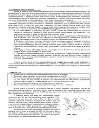 Arlindo Ugulino Netto – MEDICINA DE URG•NCIA – MEDICINA P8 – 2011.1
5
AVALIA‚„O INICIAL (REVIS„O PRIM…RIA)
A etapa de avalia†…o inicial, tamb‚m chamada de revis…o primƒria, leva em considera†…o as caracter•sticas das
lesˆes sofridas, os sinais vitais e os mecanismos da les…o dos pacientes para estabelecer as prioridades de tratamento.
No paciente traumatizado grave, as prioridades l„gicas de tratamento devem se estabelecer com base na evolu†…o
completa do paciente. O manejo do paciente deve consistir em uma revis…o primƒria rƒpida, reanima†…o e restaura†…o
das fun†ˆes vitais, seguida de uma revis…o secundƒria mais detalhada e completa (procurando por lesˆes n…o matam,
mas podem deixar sequelas ou deformidades), para chegar, finalmente, ao tratamento definitivo.
A revis…o primƒria busca, portanto, identificar o que “mata primeiro” (que ‚ a obstru†…o de vias a‚reas) e o que
“mais mata” (hipovolemia por choque hemorrƒgico). Desta forma, antes de mais nada, o primeiro passo a ser tomado ‚
tentar conversar com o paciente por pelo menos 10 segundos. Feito isso, devemos identificar sinais cr•ticos (como
obstru†…o das vias ƒreas superiores, dispn‚ia, choque e coma). Depois destes primeiros passos da avalia†…o inicial,
devemos iniciar o processo que constitui o chamado ABCDE da aten‚ƒo no trauma, que consiste em:
A. Vias a‚reas (Airway) e estabiliza†…o da coluna cervical. Consiste na permeabiliza†…o das vias a‚reas
(verificar, na cavidade oral, a presen†a de corpos estranhos, pr„tese dentƒria, sangue a ser aspirado, etc.) e, ao
mesmo tempo, prote†…o da coluna cervical, deixando-a em posi†…o neutra.
B. Respira†…o e ventila†…o (Breathing). Realizar, neste passo, uma breve inspe†…o da expansibilidade do t„rax,
al‚m de proceder com a percuss…o (para identificar um eventual pneumot„rax hipertensivo) e palpa†…o das
costelas, de maneira a contribuir com um diagn„stico precoce de causas amea†adoras Œ vida.
C. Circula†…o e controle das hemorragias (Circulation). Neste terceiro passo, avalia-se a pulsa†…o carot•dea, a
presen†a hemorragias vis•veis (contendo-as, se for o caso) e, se poss•vel, estabelecer um acesso venoso com
agulha de grosso calibre para reposi†…o vol€mica. Ao mesmo tempo, faz-se a coleta de amostra de sangue do
indiv•duo para rotina laboratorial e tipagem. Nesta etapa, faz-se o cateterismo vesical para avaliar a reposi†…o
vol€mica.
D. Avalia†…o neurol„gica (Desability). Consiste na avalia†…o do n•vel de consci€ncia (Escala de Coma de
Glasgow), simetria pupilar e presen†a de d‚ficits focais.
E. Exposi†…o e controle ambiental (Exposition). Nesta fase, devemos expor o paciente e realizar uma minuciosa
inspe†…o, a procura de fraturas, contusˆes, lacera†ˆes ainda n…o exploradas. Devemos prevenir, tamb‚m, a
hipotermia. Caso necessƒrio, uma vez estabilizado o quadro, o paciente deve ser encaminhado para a realiza†…o
de exames complementares.
Portanto, durante a revis…o primƒria, devemos identificar as situa‚„es que amea‚am a vida do paciente e,
simultaneamente, devemos iniciar o seu tratamento. As prioridades na evolu†…o e nos procedimentos de manejo s…o
expostos neste cap•tulo de forma sequencial, ordenados segundo a sua import‡ncia, com o prop„sito de maior claridade
de descri†…o.
A. VIAS A…REAS
 A capacidade de o paciente falar corresponde ao primeiro crit‚rio a ser avaliado.
 Atentar para lesˆes que podem comprometer as vias a‚reas superiores (VAS).
 Promover a imobiliza†…o do pesco†o (com colar cervical ou com head blocks) para pacientes com les…o cervical
(ou com suspeita de les…o cervical). A princ•pio, todo politraumatizado tem les…o cervical, especialmente
quando apresentam escala de Coma de Glasgow (GCS) < 8, at‚ que se prove o contrƒrio.
 Controle imediato da coluna cervical por meio da manobra de jaw thrust.
 Se necessƒrio, realizar sequ€ncia de intuba†…o rƒpida para garantir via ƒrea definitiva.
As vias a‚ras e o controle da coluna cervical deve ser o primeiro par‡metro a ser avaliado, uma vez que
caracteriza lesˆes que matariam o paciente em primeira inst‡ncia. Desta forma, se o paciente ‚ capaz de falar, muito
provavalmente, ele n…o apresenta obstru†…o de VAS (por esta raz…o, tentar conversar com o paciente pode ser uma
etapa importante na avalia†…o inicial).
Š necessƒrio atentar para lesˆes que, eventualmente, possam
comprometer as VAS, tais como traumatismos cranio-encefƒlicos (TCE),
queimaduras de face, fratura de ossos da face, etc. Caso o paciente
apresente sangramento ou secre†…o em cavidade oral, podemos optar pela
aspira†…o. Se porventura o paciente apresenta queda da base da l•ngua –
o que ‚ comum em pacientes com rebaixamento de n•vel de consci€ncia –
devemos proceder com medidas que garantam a permeabilidade da via
a‚rea do paciente (como a instala†…o da c‡nula orofar•ngea de Guedel).
Algumas manobras podem ser realizadas para evitar que aconte†a
queda da base da l•ngua e obstru†…o das VAS por este evento. Dentre
elas, podemos utilizar as tr€s variantes do jaw thrust. A manobra de chin lift
(que consiste na extens…o mƒxima da cabe†a por tra†…o no queixo) deve
ser evitada para n…o agravar eventuais lesˆes cervicais.
 