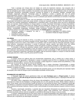 Arlindo Ugulino Netto – MEDICINA DE URG•NCIA – MEDICINA P8 – 2011.1
51
Todo o paciente com choque deve ser tratado em centro de tratamento intensivo, mas enquanto n…o ‚
transferido para uma CTI, todos os cuidados e as medidas de emerg€ncia devem ser tomados ainda na enfermaria ou
sala de emerg€ncia pelo m‚dico assistente. Os pacientes muito graves precisam ser estabilizados antes do transporte:
reanima†…o volum‚trica, sustenta†…o inotr„pica, corre†…o da acidose e, se necessƒrio, seda†…o, intuba†…o para
ventila†…o, oxigena†…o adequada. Transportar antes de estabilizar ‚ errado e significa alto risco de parada
cardiorrespirat„ria durante o trajeto para a CTI. Portanto, o tratamento inicial ‚ independente da causa do choque,
objetivando a recupera†…o do d‚bito card•aco normal ou suficiente para atender Œs demandas do momento e maximizar
o transporte de oxig€nio aos tecidos.
A prioridade primeira no choque, uma vez garantidos a via a‚rea e a ventila†…o/oxigena†…o adequadas, ‚ a
recupera†…o hemodin‡mica rƒpida que, quase sempre, come†a por reposi†…o rƒpida de volume. Se existe hipotens…o,
esta deve ser revertida rapidamente. Paralelamente, ‚ importante tratar a causa bƒsica assim que ela for identificada
como, por exemplo, instituir antibi„ticos no choque s‚ptico, ou ainda, interromper hemorragia no choque hipovol€mico.
Como exce†…o, o tratamento inicial deve ser dirigido para as ocasiˆes do choque em que as principais causas s…o
taquiarritmia ou choque anafilƒtico. O aumento do d‚bito card•aco ‚ obtido por a†ˆes sobre a pr‚-carga (reposi†…o de
volume), contratilidade (oxigena†…o, ventila†…o, drogas inotr„picas, corre†…o da acidose) e p„s-carga, al‚m da
frequ€ncia card•aca (nos casos de BAV ou taquiarritmias). As medidas gerais na emerg€ncia s…o:
 Administrar oxig€nio e assegurar via ƒrea e
ventila†…o adequadas
 Estabelecer acesso vascular
 Fornecer volume para expans…o
 Monitorizar oxigena†…o, FC e d‚bito urinƒrio
 Considerar infus…o de drogas vasoativas
VIA AÉREA
Seguindo o que foi descrito no ATLS, a via a‚rea ‚ a que tem prioridade em rela†…o aos demais pontos de
observa†…o em indiv•duos com graves situa†ˆes cl•nicas. Nesta etapa, a via a‚rea deve ser mantida p‚rvia, para uma
manuten†…o do fluxo de ar entre o meio externo e os pulmˆes. Caso se tenha sinais de obstru†…o (secre†…o, sangue,
corpo estranho, compress…o extr•nseca), o correto ‚ posicionar, aspirar, garantir vias a‚reas livres com c‡nula
orofar•ngea ou nasofar•ngea e, caso necessƒrio, intubar para garantir via a‚rea e ventila†…o e oxigena†…o estƒveis.
A intuba†…o ‚ indicada nos pacientes instƒveis, quadro respirat„rio deteriorando ou com repercuss…o sobre o
sistema nervoso central, com obnubila†…o e coma. Do mesmo modo que a via a‚rea deve ser mantida livre de res•duos
que a obstruam, todo paciente chocado deve receber oxig€nio na maior concentra†…o, a 100% se poss•vel, para corrigir
ou evitar a hipoxemia e maximizar o transporte de oxig€nio. N…o se economiza oxig€nio no choque no intuito de manter
a satura†…o entre 95 e 100% e uma PO2 acima de 65-70 mmHg.
ACESSO VENOSO
O acesso venoso de urg€ncia deve ser providenciado rapidamente, pois, Œ medida que o tempo passa, a
venoconstric†…o vai se agravando e dificultando o acesso. A proposta atual do ATLS ‚ a obten†…o de dois acessos
perif‚ricos calibrosos (gelco 12-14) e, caso n…o se consiga, o passo seguinte ‚ o acesso central (de prefer€ncia, a veia
jugular) por via transcut‡nea, utilizando a t‚cnica de Seldinger.
Em crian†as, ao inv‚s de acesso venoso pode-se fazer o acesso intra-„sseo. Eventualmente, o acesso
transcut‡neo central n…o ‚ obtido facilmente e, nestas ocasiˆes, faz-se a dissec†…o de veia perif‚rica (safena em regi…o
maleolar, ou bas•lica no bra†o).
A pun†…o da veia jugular ‚ ideal para abordagem dos pacientes graves, por ser adequada para reposi†…o rƒpida
de solu†ˆes, para coleta de sangue e para monitoriza†…o da press…o venosa central.
REANIMAÇÃO VOLUMÉTRICA
A reposi†…o rƒpida de volume geralmente ‚ feita com soro fisiológico puro ou Ringer-Lactato. O volume
m‚dio necessƒrio ‚ de 50 a 60 mL/kg em cerca de 2 horas. No choque hipovol€mico grave, a reposi†…o ainda deve ser
o mais rƒpida poss•vel.
Na prƒtica, ap„s o diagn„stico cl•nico de choque n…o-cardiog€nico, inicia-se a reanima†…o volum‚trica com a
prescri†…o de 2 litros de soro fisiol„gico ou Ringer-Lactato em um curto per•odo de tempo. Muitos m‚dicos utilizam o
termo “correr rƒpido” como sinon•mia para infus…o de l•quido em curto per•odo de tempo. Caso o diagn„stico ainda seja
mal definido e o paciente se encontre hipotenso, pode-se fazer um teste com infus…o de 500 a 1000 mL de cristal„ides e,
caso o paciente permane†a hipotenso, deve-se iniciar a administra†…o de aminas pressoras enquanto continua a busca
da causa.
Durante a reanima†…o volum‚trica, o paciente deve ser reavaliado clinicamente em intervalos de 15 minutos
(melhora hemodin‡mica, diurese, volume urinƒrio, turg€ncia jugular, veias perif‚ricas, PVC, frequ€ncia card•aca,
evolu†…o da press…o arterial, sinais de congest…o ou persist€ncia dos sinais de choque e volume urinƒrio.
O choque, independentemente de sua causa, possui um modelo fisiopatol„gico bem desenvolvido, que inclui os
seguintes fatores que, quando n…o revertidos, evoluem para uma hip„xia tecidual severa e fal€ncia org‡nica de m‰ltiplos
sistemas (da• a import‡ncia da reanima†…o volum‚trica):
 