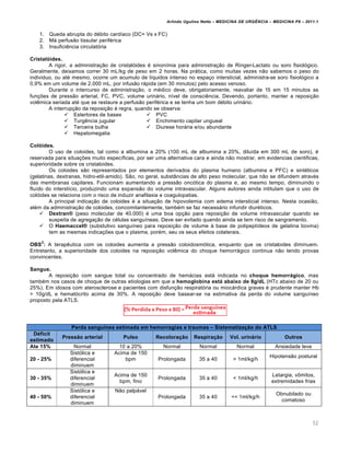 Arlindo Ugulino Netto – MEDICINA DE URG•NCIA – MEDICINA P8 – 2011.1
52
1. Queda abrupta do débito cardíaco (DC= Vs x FC)
2. Má perfusão tissular periférica
3. Insuficiência circulatória
CristalŠides.
A rigor, a administração de cristalóides é sinonímia para administração de Ringer-Lactato ou soro fisiológico.
Geralmente, deixamos correr 30 mL/kg de peso em 2 horas. Na prática, como muitas vezes não sabemos o peso do
individuo, ou até mesmo, ocorre um acumulo de líquidos intenso no espaço intersticial, administra-se soro fisiológico a
0,9% em um volume de 2.000 mL, por infusão rápida (em 30 minutos) pelo acesso venoso.
Durante o intercurso de administração, o médico deve, obrigatoriamente, reavaliar de 15 em 15 minutos as
funções de pressão arterial, FC, PVC, volume urinário, nível de consciência. Devendo, portanto, manter a reposição
volêmica seriada até que se restaure a perfusão periférica e se tenha um bom débito urinário.
A interrupção da reposição é regra, quando se observa:
 Estertores de bases
 Turgência jugular
 Terceira bulha
 Hepatomegalia
 PVC
 Enchimento capilar ungueal
 Diurese horária e/ou abundante
ColŠides.
O uso de coloides, tal como a albumina a 20% (100 mL de albumina a 20%, diluída em 300 mL de soro), é
reservada para situações muito específicas, por ser uma alternativa cara e ainda não mostrar, em evidencias cientificas,
superioridade sobre os cristaloides.
Os coloides são representados por elementos derivados do plasma humano (albumina e PFC) e sintéticos
(gelatinas, dextranas, hidro-etil-amido). São, no geral, substâncias de alto peso molecular, que não se difundem através
das membranas capilares. Funcionam aumentando a pressão oncótica do plasma e, ao mesmo tempo, diminuindo o
fluído do interstício, produzindo uma expansão do volume intravascular. Alguns autores ainda intitulam que o uso de
colóides se relaciona com o risco de induzir anafilaxia e coagulopatias.
A principal indicação de coloides é a situação de hipovolemia com edema intersticial intenso. Nesta ocasião,
além da administração de coloides, concomitantemente, também se faz necessário infundir diuréticos.
 Dextran“ (peso molecular de 40.000) é uma boa opção para reposição de volume intravascular quando se
suspeita de agregação de células sanguíneas. Deve ser evitado quando ainda se tem risco de sangramento.
 O Haemaccel“ (substutivo sanguíneo para reposição de volume à base de polipeptídeos de gelatina bovina)
tem as mesmas indicações que o plasma, porém, seu os seus efeitos colaterais.
OBS
2
: A terapêutica com os coloides aumenta a pressão coloidosmótica, enquanto que os cristaloides diminuem.
Entretanto, a superioridade dos coloides na reposição volêmica do choque hemorrágico continua não tendo provas
convincentes.
Sangue.
A reposição com sangue total ou concentrado de hemácias está indicada no choque hemorr‡gico, mas
também nos casos de choque de outras etiologias em que a hemoglobina est‡ abaixo de 8g/dL (HTc abaixo de 20 ou
25%). Em idosos com aterosclerose e pacientes com disfunção respiratória ou miocárdica graves é prudente manter Hb
> 10g/dL e hematócrito acima de 30%. A reposição deve basear-se na estimativa da perda do volume sanguíneo
proposto pela ATLS.
Perda sangu•nea estimada em hemorragias e traumas – Sistematiza‚ƒo do ATLS
D‹ficit
estimado
Pressƒo arterial Pulso Recolora‚ƒo Respira‚ƒo Vol. urin‡rio Outros
Ate 15% Normal 10 a 20% Normal Normal Normal Ansiedade leve
20 - 25%
Sistólica e
diferencial
diminuem
Acima de 150
bpm Prolongada 35 a 40 > 1ml/kg/h
Hipotensão postural
30 - 35%
Sistólica e
diferencial
diminuem
Acima de 150
bpm, fino
Prolongada 35 a 40 < 1ml/kg/h
Letargia, vômitos,
extremidades frias
40 - 50%
Sistólica e
diferencial
diminuem
Não palpável
Prolongada 35 a 40 << 1ml/kg/h
Obnubilado ou
comatoso
 
