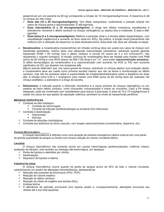 Arlindo Ugulino Netto – MEDICINA DE URG•NCIA – MEDICINA P8 – 2011.1
54
gotas/minuto em um paciente de 60 kg) corresponde a infusão de 10 microgramas/kg/minuto. A dopamina é útil
no choque em três níveis:
 Dose alta (10 a 20 microgramas/kg/min): Tem efeito vasopressor, sustentando a pressão arterial nos
casos de choque grave e descompensado. É alfa-agonista.
 Dose intermediária (5 a 10 microgramas/kg/min): A droga tem efeitos inotrópicos semelhantes à
dobutamina. Aumenta o débito cardíaco no choque cardiogênico ou séptico leve a moderado. É beta e alfa-
agonista.
 Dose baixa (2 a 5 microgramas/kg/min): Melhora a perfusão renal e a diurese (efeito dopaminérgico, com
vasodilatação esplâncnica e aumento do fluxo renal em 50%). Na prática, a função renal praticamente não
melhora com a utilização de dopamina na dose declarada acima. Essa dose não deve ser utilizada na sepse.
 Noradrenalina: a noradrenalina (norepinefrina) em infusão contínua deve ser usada nos casos de choque com
hipotensão persistente, mesmo após uma adequada ressuscitação volumétrica, sobretudo quando persiste
hipotensão (PAM < 60 mmHg) mas o débito cardíaco é normal (IC acima de 4 a 4,5 L/minuto/m
2
), não
requerendo o suporte inotrópico. A infusão contínua de noradrenalina deve ser titulada para manter uma PAM
acima de 65 mmHg e uma IRVS abaixo de 800-1100 dinas.s.cm
-5
.m
2
, para evitar vasoconstricção excessiva.
O efeito farmacológico da noradrenalina é a vasoconstricção com aumento da RVS (e PA) sem aumento
significativo do DC, por atuarem nos receptores alfa.
Alguns autores defendem que, nos casos graves de choque, sobretudo no choque séptico com evolução rápida,
a noradrenalina deve ser usada como primeira escolha mesmo que não se tenha a monitorização do débito
cardíaco, mas não há consenso sobre a superioridade da noradrenalina/adrenalina sobre a dopamina em dose
alta. A infusão entre 0,05 e 1 mcg/kg/min para manter uma PAM acima de 65 mmHg deve ser realizada. No
choque anafilático, a adrenalina é a droga de escolha.
 Dobutamina: é indicada quando a disfunção miocárdica é a causa primária do choque cardiogênico ou em
estados de baixo débito cardíaco, como miocardite, miocardiopatia e infarto do miocárdio. Caso a PA esteja
adequado, pode ser combinada com vasodilatador para reduzir a pós-carga. A dose de 10 a 15 mcg/kg/minuto é
usada nos casos em que apesar da reposição volêmica, persistem os sinais de hipoperfusão periférica.
MEDIDAS ESPECÍFICAS
 Combate ao fator etiológico
 Combate às hemorragias
 Controle da infecção (antibioticoterapia ou erradicar foco infeccioso)
 Combate à desidratação
 Hiperemese
 Diarréia
 Combate às afecções cardiológicas
 Combate aos distúrbios do tônus vascular, com drogas vasoconstrictoras (noradrenalina, dopamina, etc)
CHOQUE HIPOVOL•MICO
O choque hipovolêmico é definido como uma situação de extrema emergência médica onde se tem uma perda
de grande quantidade de sangue ou fluidos com brusca redução do volume circulante efetivo.
CAUSAS
O choque hipovolêmico não somente ocorre por causas hemorrágicas (politraumatizado, violência urbana,
acidentes de trânsito), mas também por etiologia não-hemorrágica, em destaque:
 Perda de líquidos e eletrólitos por vômito;
 Desidratação;
 Sequestro de líquidos e edema.
FISIOPATOLOGIA
O choque hipovolêmico ocorre quando há perda de sangue acima de 40% de todo o volume circulante,
caracterizando um quadro de alterações hemodinâmicas, destacando-se:
 Redução das pressões de enchimento (PVC, PCP)
 Redução do volume sistólico
 Redução do débito cardíaco
 Redução da oferta de oxigênio aos tecidos (DO2)
 Acidose láctica
 A deficiência de perfusão promoverá uma hipóxia celular e, consequentemente, alterações funcionais nas
células até a sua total apoptose.
 