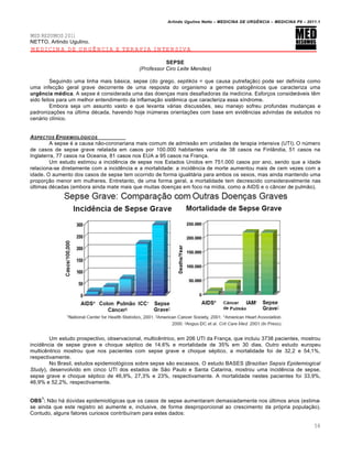 Arlindo Ugulino Netto – MEDICINA DE URG•NCIA – MEDICINA P8 – 2011.1
58
MED RESUMOS 2011
NETTO, Arlindo Ugulino.
MEDICINA DE URGÊNCIA E TERAPIA INTENSIVA
SEPSE
(Professor Ciro Leite Mendes)
Seguindo uma linha mais básica, sepse (do grego, septikós = que causa putrefação) pode ser definida como
uma infecção geral grave decorrente de uma resposta do organismo a germes patogênicos que caracteriza uma
urgência médica. A sepse é considerada uma das doenças mais desafiadoras da medicina. Esforços consideráveis têm
sido feitos para um melhor entendimento da inflamação sistêmica que caracteriza essa síndrome.
Embora seja um assunto vasto e que levanta várias discussões, seu manejo sofreu profundas mudanças e
padronizações na última década, havendo hoje inúmeras orientações com base em evidências advindas de estudos no
cenário clínico.
ASPECTOS EPIDEMIOL†GICOS
A sepse é a causa não-coronariana mais comum de admissão em unidades de terapia intensiva (UTI). O número
de casos de sepse grave relatada em casos por 100.000 habitantes varia de 38 casos na Finlândia, 51 casos na
Inglaterra, 77 casos na Oceania, 81 casos nos EUA a 95 casos na França.
Um estudo estimou a incidência de sepse nos Estados Unidos em 751.000 casos por ano, sendo que a idade
relaciona-se diretamente com a incidência e a mortalidade: a incidência de morte aumentou mais de cem vezes com a
idade. O aumento dos casos de sepse tem ocorrido de forma igualitária para ambos os sexos, mas ainda mantendo uma
proporção menor em mulheres. Entretanto, de uma forma geral, a mortalidade tem decrescido consideravelmente nas
últimas décadas (embora ainda mate mais que muitas doenças em foco na mídia, como a AIDS e o câncer de pulmão).
Um estudo prospectivo, observacional, multicêntrico, em 206 UTI da França, que incluiu 3738 pacientes, mostrou
incidência de sepse grave e choque séptico de 14.6% e mortalidade de 35% em 30 dias. Outro estudo europeu
multicêntrico mostrou que nos pacientes com sepse grave e choque séptico, a mortalidade foi de 32,2 e 54,1%,
respectivamente.
No Brasil, estudos epidemiológicos sobre sepse são escassos. O estudo BASES (Brazilian Sepsis Epidemiogical
Study), desenvolvido em cinco UTI dos estados de São Paulo e Santa Catarina, mostrou uma incidência de sepse,
sepse grave e choque séptico de 46,9%, 27,3% e 23%, respectivamente. A mortalidade nestes pacientes foi 33,9%,
46,9% e 52,2%, respectivamente.
OBS
1
: Não há dúvidas epidemiológicas que os casos de sepse aumentaram demasiadamente nos últimos anos (estima-
se ainda que este registro só aumente e, inclusive, de forma desproporcional ao crescimento da própria população).
Contudo, alguns fatores curiosos contribuíram para estes dados:
 
