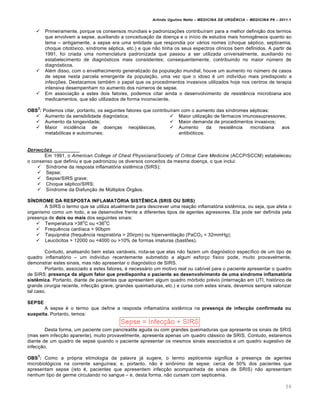 Arlindo Ugulino Netto – MEDICINA DE URG•NCIA – MEDICINA P8 – 2011.1
59
 Primeiramente, porque os consensos mundiais e padroniza†ˆes contribu•ram para a melhor defini†…o dos termos
que envolvem a sepse, auxiliando a conceitua†…o da doen†a e o in•cio de estudos mais homog€neos quanto ao
tema – antigamente, a sepse era uma entidade que respondia por vƒrios nomes (choque s‚ptico, septicemia,
choque citot„xico, s•ndrome s‚ptica, etc.) e que n…o tinha os seus espectros cl•nicos bem definidos. A partir de
1991, foi criada uma nomenclatura padronizada que passou a ser utilizada universalmente, auxiliando no
estabelecimento de diagn„sticos mais consistentes; consequentemente, contribuindo no maior n‰mero de
diagn„sticos.
 Al‚m disso, com o envelhecimento generalizado da popula†…o mundial, houve um aumento no n‰mero de casos
de sepse nesta parcela emergente da popula†…o, uma vez que o idoso ‚ um indiv•duo mais predisposto a
infec†ˆes. Destacamos tamb‚m o papel que os procedimentos invasivos utilizados hoje nos centros de terapia
intensiva desempenham no aumento dos n‰meros de sepse.
 Em associa†…o a estes dois fatores, podemos citar ainda o desenvolvimento de resist€ncia microbiana aos
medicamentos, que s…o utilizados de forma inconsciente.
OBS
2
: Podemos citar, portanto, os seguintes fatores que contribu•ram com o aumento das s•ndromes s‚pticas:
 Aumento da sensibilidade diagn„stica;
 Aumento da longevidade;
 Maior incid€ncia de doen†as neoplƒsicas,
metab„licas e autoimunes;
 Maior utiliza†…o de fƒrmacos imunossupressores;
 Maior demanda de procedimentos invasivos;
 Aumento da resist€ncia microbiana aos
antibi„ticos.
DEFINI‚ƒES
Em 1991, o American College of Chest Physicians/Society of Critical Care Medicine (ACCP/SCCM) estabeleceu
o consenso que definiu e que padronizou os diversos conceitos da mesma doen†a, o que inclui:
 S•ndrome da resposta inflamat„ria sist€mica (SIRS);
 Sepse;
 Sepse/SIRS grave;
 Choque s‚ptico/SIRS;
 S•ndrome da Disfun†…o de M‰ltiplos •rg…os.
SÍNDROME DA RESPOSTA INFLAMATÓRIA SISTÊMICA (SRIS OU SIRS)
A SIRS o termo que se utiliza atualmente para descrever uma rea†…o inflamat„ria sist€mica, ou seja, que afeta o
organismo como um todo, e se desenvolve frente a diferentes tipos de agentes agressores. Ela pode ser definida pela
presen†a de dois ou mais dos seguintes sinais:
 Temperatura >38
o
C ou <36
o
C
 Frequ€ncia card•aca > 90bpm
 Taquipn‚ia (frequ€ncia respirat„ria > 20irpm) ou hiperventila†…o (PaCO2 < 32mmHg);
 Leuc„citos > 12000 ou <4000 ou >10% de formas imaturas (bastˆes).
Contudo, analisando bem estas variƒveis, nota-se que elas n…o fazem um diagn„stico espec•fico de um tipo de
quadro inflamat„rio – um indiv•duo recentemente submetido a algum esfor†o f•sico pode, muito provavelmente,
demonstrar estes sinais, mas n…o apresentar o diagn„stico de SIRS.
Portanto, associado a estes fatores, ‚ necessƒrio um motivo real ou cab•vel para o paciente apresentar o quadro
de SIRS: presença de algum fator que predisponha o paciente ao desenvolvimento de uma síndrome inflamatória
sistêmica. Portanto, diante de pacientes que apresentem algum quadro m„rbido pr‚vio (interna†…o em UTI, hist„rico de
grande cirurgia recente, infec†…o grave, grandes queimaduras, etc.) e curse com estes sinais, devemos sempre valorizar
tal caso.
SEPSE
A sepse ‚ o termo que define a resposta inflamat„ria sist€mica na presença de infecção confirmada ou
suspeita. Portanto, temos:
Desta forma, um paciente com pancreatite aguda ou com grandes queimaduras que apresente os sinais de SRIS
(mas sem infec†…o aparente), muito provavelmente, apresenta apenas um quadro clƒssico de SRIS. Contudo, estaremos
diante de um quadro de sepse quando o paciente apresentar os mesmos sinais associados a um quadro sugestivo de
infec†…o.
OBS
3
: Como a pr„pria etimologia da palavra jƒ sugere, o termo septicemia significa a presen†a de agentes
microbiol„gicos na corrente sangu•nea; e, portanto, n…o ‚ sin•nimo de sepse: cerca de 50% dos pacientes que
apresentam sepse (isto ‚, pacientes que apresentem infec†…o acompanhada de sinais de SRIS) n…o apresentam
nenhum tipo de germe circulando no sangue – e, desta forma, n…o cursam com septicemia.
 