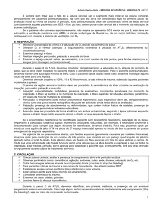 Arlindo Ugulino Netto – MEDICINA DE URG•NCIA – MEDICINA P8 – 2011.1
6
É sempre bom frisar que o fato de a coluna cervical ser o segmento mais instável da coluna vertebral,
principalmente em pacientes politraumatizados, faz com que ela deva ser considerada logo no primeiro passo da
avaliação inicial da vítima de trauma. A princípio, todo politraumatizado deve ser considerado vítima de lesão cervical
(principalmente aqueles pacientes com GCS < 8) e, por isso, devem portar colar cervical até o momento da realização de
exames radiológicos.
Se o paciente não conversa espontaneamente, não respira ou apresenta GCS menor do que 8, este deve ser
submetido a ventilação mecânica com AMBU e cânula orofaríngea de Guedel ou, de um modo definitivo, intubação
orotraqueal com conexão a sistema de ventilação com O2.
B. RESPIRAÇÃO
 Monitorar a respiração da vítima e a saturação de O2 através da oximetria de pulso.
 Oferecer O2 e ventilar (atenção: a traqueostomia raramente é utilizada no ATLS, diferentemente da
cricotireoidostomia).
 Examinar pescoço e tórax.
 Realizar inspeção, percussão, palpação e ausculta do tórax.
 Esvaziar o espaço pleural: retirar, se necessário, o ar (com curativo de três pontos, para feridas abertas) ou o
sangue (com drenagem ou toracocentese).
Durante o passo B do ATLS, devemos monitorar, obrigatoriamente, a saturação de O2 através do oxímetro de
pulso, que já deve estar instalado no paciente desde o atendimento pré-hospitalar. Para o paciente politraumatizado,
devemos manter uma saturação mínima de 98%. Caso o paciente sature abaixo deste valor, devemos investigar alguma
causa de base para uma hipóxia.
Devemos oferecer oxigênio a 100%, 10 a 12 litros/minuto, a toda vítima de trauma, sobretudo àqueles pacientes
moderados a graves.
O exame da região cervical e torácica deve ser procedido. A semiotécnica do tórax consiste na realização da
inspeção, percussão, palpação e ausculta.
 Inspeção: expansibilidade, mobilidade, presença de assimetrias, movimentos paradoxais (no momento da
inspiração, o tórax se contrai e no momento da expiração, o tórax expande; tal situação acontece, geralmente,
em casos de fraturas múltiplas de costelas).
 Percussão: o timpanismo pode indicar pneumotórax hipertensivo, cujo diagnóstico deve ser, obrigatoriamente,
clínico (uma vez que o exame radiográfico não pode ser solicitado ainda nesta altura da avaliação).
 Palpação: presença de abaulamentos ou deformidades, que podem indicar fratura de costelas; presença de
creptação, que pode indicar enfisema subcutâneo.
 Ausculta: deve ser procedida de forma simétrica, em ambos os hemitórax, seguindo o ápice pulmonar esquerdo
depois o direito, terço médio esquerdo depois o direito, e base esquerda depois o direito.
Se o pneumotórax hipertensivo for identificado (paciente com desconforto respiratório, saturação de O2 baixa,
timpanismo à percussão, turgência jugular, murmúrios vesiculares reduzidos), por exemplo, é necessário promover a
descompressão (pois sempre que algum distúrbio for identificado, devemos tratá-lo). Para isso, podemos optar por
introduzir uma agulha de jelco n
o
14 na altura do 2º espaço intercostal apenas no intuito de tirar o paciente do quadro
emergencial de angústia respiratória.
Na vigência de um pneumotórax aberto, com feridas expostas (geralmente causadas por costelas fraturadas),
devemos optar pela confecção de um curativo de três pontos, que consiste em um pedaço quadrangular de plástico
aplicado sobre o local da lesão. Este plástico deve ser fixado por fitas adesivas em três de seus vértices e cantos, de
modo que uma extremidade não fixada funcione como uma válvula que se abra durante a expiração e que se feche na
inspiração. Esta medida, contudo, serve apenas para estabilizar o paciente que, eventualmente, terá seu tórax drenado
cirurgicamente durante a fase de tratamento definitivo.
C. CIRCULAÇÃO
 Checar pulsos centrais, avaliar a presença de sangramento ativo e de perfusão tecidual.
 Observar parâmetros como: consciência, agitação, sudorese, pulso, sede, diurese, saturação de O2, etc.
 Coibir hemorragias externas através de compressão direta (princípio do stop the bleeding).
 Para pacientes vítimas de trauma e com sinais de hipovolemia, não adianta realizar RCP.
 Estabelecer acesso venoso periférico (de preferência) e repor volume.
 Estar sempre atento para focos internos de sangramento.
 Considerar cinemática do trauma.
 Extremos de idade, atletas, grávidas.
 Lembrar fases do choque hipovolêmico.
Durante o passo C do ATLS, devemos identificar, em primeira instância, a presença de um eventual
sangramento externo em atividade. Caso haja algum, se faz necessário estancar imediatamente este sangramento (Stop
the bleeding!), seja por meio de compressão ou torniquete.
 