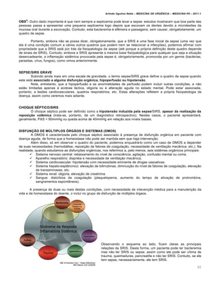 Arlindo Ugulino Netto – MEDICINA DE URG•NCIA – MEDICINA P8 – 2011.1
60
OBS
4
: Outro dado importante é que nem sempre a septicemia pode levar a sepse: estudos mostraram que boa parte das
pessoas passa a apresentar uma pequena septicemia logo depois que escovam os dentes devido a microlesões da
mucosa oral durante a escovação. Contudo, esta bacteremia é efêmera e passageira, sem causar, obrigatoriamente, um
quadro de sepse.
Portanto, embora não se possa dizer, obrigatoriamente, que a SRIS é uma fase inicial da sepse (uma vez que
ela é uma condição comum a vários outros quadros que podem nem se relacionar a infecções), podemos afirmar com
propriedade que a SRIS está por trás da fisiopatologia da sepse (até porque a própria definição deste quadro depende
de sinais de SRIS). Contudo, embora a SRIS apresente a mesma base fisiopatológica para qualquer que seja a situação
desencadeante, a inflamação sistêmica provocada pela sepse é, obrigatoriamente, promovida por um germe (bactérias,
parasitas, vírus, fungos), como vimos anteriormente.
SEPSE/SIRS GRAVE
Subindo ainda mais em uma escala de gravidade, o termo sepse/SIRS grave define o quadro de sepse quando
este está associado a alguma disfunção orgânica, hipoperfusão ou hipotensão.
Note, entretanto, que a hipoperfusão e as anormalidades de perfusão podem incluir outras condições, e não
estão limitadas apenas à acidose láctica, oligúria ou à alteração aguda no estado mental. Pode estar associada,
portanto, a lesões cardiovasculares, quadros respiratórios, etc. Estas alterações refletem a própria fisiopatologia da
doença, assim como veremos mais adiante.
CHOQUE SÉPTICO/SIRS
O choque séptico pode ser definido como a hipotensão induzida pela sepse/SIRS, apesar da realização da
reposição volêmica (trata-se, portanto, de um diagnóstico retrospectivo). Nestes casos, o paciente apresentará,
geralmente, PAS < 90mmHg ou queda acima de 40mmHg em relação aos níveis basais.
DISFUNÇÃO DE MÚLTIPLOS ÓRGÃOS E SISTEMAS (DMOS)
A DMOS é caracterizada pelo choque séptico associado à presença de disfunção orgânica em paciente com
doença aguda, de forma que a homeostase não pode ser mantida sem que haja intervenção.
Além disso, só em observar o quadro do paciente, podemos enquadrá-lo como um caso de DMOS a depender
de suas necessidades (hemodiálise, reposição de fatores de coagulação, necessidade de ventilação mecânica, etc.). Na
realidade, quando estudamos as disfunções orgânicas, nos referimos a, pelo menos, seis sistêmas orgânicos principais:
 Sistema nervoso central: rebaixamento do nível de consciência, agitação, confusão mental ou coma.
 Aparelho respiratório: dispnéia e necessidade de ventilação mecânica.
 Sistema cardiovascular: hipotensão com necessidade eminente de drogas vasoativas.
 Sistema hepato-esplâncnico: elevação de bilirrubinas, diminuição do nível de fatores de coagulação, elevação
de transaminases, etc.
 Sistema renal: oligúria, elevação de creatinina.
 Sangue: distúrbios da coagulação (plaquetopenia, aumento do tempo de ativação de protrombina,
sangramentos espontâneos).
A presença de duas ou mais destas condições, com necessidade de intevenção médica para a manutenção da
vida e da homeostasia do doente, o inclui no grupo de disfunção de múltiplos órgaos.
Observando o esquema ao lado, ficam claras as principais
relações da SRIS. Desta forma, um paciente pode ter bacteremia
mas não ter SRIS ou sepse; assim como ele pode ser vítima de
trauma, queimaduras, pancreatite e não ter SRIS. Contudo, se ele
tem sepse, necessariamente, ele tem SRIS.
 