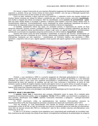 Arlindo Ugulino Netto – MEDICINA DE URG•NCIA – MEDICINA P8 – 2011.1
62
Em resumo, a sepse ‚ decorrente de uma resposta inflamat„ria exagerada n…o balanceada adequadamente pelo
organismo e, portanto, diz-se que “somos v•timas do nosso pr„prio rem‚dio”, uma vez que a inflama†…o (quando bem
intermediada) funciona como um fator protetor do nosso organismo.
Como se sabe, mediante a algum est•mulo nocivo espec•fico, o organismo monta uma reposta mediada por
diversos fatores composta por c‚lulas de defesa e subst‡ncias que, entre outros eventos, promovem vasodilatação
para facilitar a chegada das c‚lulas imunol„gicas. Al‚m da vasodilata†…o, ocorre aumento da permeabilidade capilar
para que estas c‚lulas deixem a circula†…o e ganhem o interst•cio (para facilitar o livre fluxo destas c‚lulas entre os
compartimentos org‡nicos). Concomitantemente, ocorre mobiliza†…o de certas subst‡ncias reparadoras de tecido e
componentes de coagula†…o sangu•nea (plaquetas, c‚lulas endoteliais e fatores de coagula†…o).
O endot‚lio, revestimento interno dos vasos, em condi†ˆes normais, ‚ responsƒvel por manter um fluxo
sangu•neo adequado. Contudo, quando o endot‚lio ‚ ativado ou agredido durante o processo inflamat„rio, ele deixa de
atuar como uma superf•cie in„cua (pr„-fibrinol•tica) e passa a agir como um agente trombog€nico (anti-fibrinol•tica),
contribuindo na promo†…o da coagula†…o sangu•nea (promovendo, em ‰ltima inst‡ncia, hipoperfusão tecidual ).
Quando este evento ocorre de forma localizada e autolimitada, os preju•zos s…o m•nimos, caracterizando um
processo benigno que tem a finalidade de cura. Contudo, determinadas situa†ˆes podem disseminar estas altera†ˆes
inflamat„rias, avan†ando por todo organismo – caracterizando um fen•meno mal‚fico, que caracteriza a SRIS,
agredindo o organismo mais do que o agente agressor inicial (quando este agente agressor ‚ um germe, caracteriza a
sepse).
Portanto, o que caracteriza a SRIS ‚ o aumento exagerado da inflama†…o generalizada em resposta a um
agente nocivo, associado a uma ativa†…o do sistema de coagula†…o (com quebra da fibrin„lise) e a uma disfun†…o
endotelial (que passa a atuar como uma superf•cie pr„-tromb„tica e antifibrinol•tica). Desta forma ocorre oclus…o
disseminada de vasos (em especial, os capilares, que s…o bem mais numerosos e importantes, do ponto de vista
tecidual) e queda na oferta de oxig€nio (hip„xia). Quando este agente nocivo ‚ um germe, temos um quadro de sepse.
Logicamente, o organismo tamb‚m lan†a m…o de mecanismos anti-inflamat„rios que lutam contra a SRIS. O
balan†o entre essas duas respostas determinam a evolu†…o do paciente.
Neste momento, faremos uma abordagem mais detalhada da fisiopatologia que foi resumida at‚ aqui.
RESPOSTA IMUNE E INFLAMATÓRIA
A resposta imune inata ‚ responsƒvel pelo processo inflamat„rio inicial na sepse. Ela ‚ mediada pelos
receptores de reconhecimento padr…o, como os receptores Toll-like (TLR) e o CD14 , que reconhecem os pat„genos ou
seus produtos, identificados como PAMPs (padrˆes moleculares associados a pat„genos – pathogen-associated
molecular patterns).
Os TLR-2 reconhecem, ent…o, os peptideoglicanos das bact‚rias Gram-positivas, enquanto os
lipopolissacar•deos (LPS) das Gram-negativas (principais causadoras da sepse) s…o reconhecidos pelos TLR-4.
Uma vez ativados, os TLRs desencadeiam uma cascata de eventos intracelulares que culmina com a
transloca†…o nuclear do NF-kB, um fator de transcri†…o que promove a express…o g€nica de mol‚culas pr„-inflamat„rias,
como fator de necrose tumoral alfa (TNF-α) e interleucina-1 beta (IL-1β) e tamb‚m citocinas anti-inflamat„rias como
interleucina 10 (IL-10).
O TNF-α e IL-1β ativam a resposta imune adaptativa que ‚ responsƒvel pela amplifica†…o da imunidade inata.
Esta caracteriza-se pela ativa†…o das c‚lulas B que liberam imunoglobulinas facilitadoras da apresenta†…o de ant•genos
 