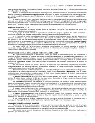Arlindo Ugulino Netto – MEDICINA DE URG•NCIA – MEDICINA P8 – 2011.1
63
para as c‚lulas fagocitƒrias. Contrabalan†ando esse mecanismo, as c‚lulas T helper tipo 2 (Th2) secretam interleucinas
anti-inflamat„rias (IL-4, IL-10).
Embora os neutr„filos ativados destruam microorganismos, eles tamb‚m causam aumento da permeabilidade
vascular, ocasionando edema tecidual e hipovolemia. Al‚m disso, as c‚lulas endoteliais ativadas liberam „xido n•trico,
um potente vasodilatador que tem papel fundamental na patog€nese do choque s‚ptico por promover vasodilatação e
hipotensão.
A ativa†…o dos mon„citos e macr„fagos e a intensa a†…o dos mediadores iniciais acarretam a s•ntese de outras
citocinas, como IL-6, IL-8, IL-10 e HMGB1 (high mobility group protein box 1). A secre†…o de IL-6 leva Œ reprograma†…o
da express…o g€nica hepƒtica, a chamada “resposta de fase aguda”, caracterizada pela produ†…o de prote•nas de fase
aguda como a prote•na C reativa e a supress…o das prote•nas negativas de fase aguda, como a albumina.
CASCATA DA COAGULAÇÃO
Al‚m da inflama†…o, os germes tamb‚m ativam a cascata da coagula†…o, com aumento dos fatores pr„-
coagulantes e redu†…o dos anticoagulantes.
A coagula†…o ‚ iniciada atrav‚s da express…o do fator tecidual (FT) na superf•cie das c‚lulas endoteliais e
mon„citos, um evento que pode ser desencadeado por produtos bacterianos como endotoxinas.
O LPS estimula as c‚lulas endoteliais a produzir o FT, o qual na superf•cie celular ativa o fator VII, resultando no
complexo fator VIIa e FT que converte o fator X em Xa. Em conjunto com o fator Va, o fator Xa converte a protrombina
em trombina, o que por sua vez resulta na clivagem do fibrinog€nio em fibrina. Embora a deposi†…o de fibrina tenha
papel importante na homeostasia e na localiza†…o de micro-organismos, a coagula†…o intravascular impede a chegada
de oxigênio aos tecidos e pode induzir nova lesão inflamatória. Por sua vez, o receptor da trombina ativa o NFκB,
acarretando a transcri†…o de genes de mediadores inflamat„rios e s•ntese de „xido n•trico.
Na sepse, o LPS e o TNF-α diminuem a s•ntese de trombomodulina e o receptor endotelial da prote•na C,
impedindo a ativa†…o da prote•na C e aumentando a s•ntese do inibidor do ativador do plasminog€nio 1 (PAI-1), em
‰ltima inst‡ncia interrompendo a fibrin„lise.
METABOLISMO CELULAR E MECANISMOS DE DISFUNÇÃO ORGÂNICA
Na sepse ocorrem altera†ˆes do metabolismo celular que afetam o metabolismo lip•dico, dos carboidratos e
prote•nas. A oferta inadequada de oxig€nio aos tecidos em decorr€ncia da queda do fluxo sangu•neo nos capilares e da
redu†…o do d‚bito card•aco contribui para o aumento do metabolismo anaer„bico e a hiperlactatemia. Entretanto, mesmo
na presen†a de uma oferta adequada de oxig€nio, podem ocorrer extra†…o e utiliza†…o ineficaz de oxig€nio a n•vel
mitocondrial (hibernação celular). Uma das principais consequ€ncias da disfun†…o mitocondrial ‚ a redu†…o na
produ†…o de ATP.
Os mecanismos precisos que levam Œ disfun†…o de „rg…os na sepse n…o est…o completamente elucidados.
Independentemente das altera†ˆes na oferta de oxig€nio e substratos, as c‚lulas podem reagir Œ agress…o s‚ptica
modificando seu comportamento, fun†…o e atividade.
Entre os mecanismos sist€micos destacam-se as altera†ˆes na fun†…o vascular e do metabolismo da glicose. A
fun†…o vascular ‚ afetada pela combina†…o de in‰meros fatores, como hipovolemia e vasoplegia. Entre os fatores
implicados nesse processo est…o: produ†…o excessiva de „xido n•trico, ativa†…o dos canais de potƒssio e altera†ˆes nos
n•veis de horm•nios, como o cortisol e a vasopressina.
O sistema cardiovascular ‚ um dos mais afetados pela resposta que ocorre na sepse grave e no choque
s‚ptico. Š sabido, desde a d‚cada de 80, que na sepse ocorre depress…o da fun†…o miocƒrdica. Essa disfun†…o
miocƒrdica ‚ consequ€ncia de m‰ltiplas altera†ˆes celulares.
Os pulmões s…o envolvidos precocemente no processo inflamat„rio que ocorre na sepse. A les…o pulmonar
aguda caracteriza-se por ativa†…o dos neutr„filos, edema intersticial, perda do surfactante pulmonar e exsudato alveolar
rico em fibrina. Estas altera†ˆes podem ser agravadas por uma t‚cnica ventilat„ria inadequada, Œs custas de altas
pressˆes nas vias a‚reas e pela toxicidade do oxig€nio.
O cérebro ‚ sens•vel Œ presen†a dos microorganismos e Œ inflama†…o atrav‚s de diferentes mecanismos. Os
pacientes com sepse podem apresentar agita†…o, confus…o mental ou coma. Em estudos de aut„psia, vƒrios tipos de
les…o cerebral s…o encontrados, como isquemia, hemorragia ou microabcessos.
O sistema hepato-esplâncnico pode ser afetado diretamente e, assim como o c‚rebro e pulmˆes, pode afetar
outros sistemas Œ dist‡ncia. Os achados cl•nicos de disfun†…o hepƒtica ocorrem tardiamente na sepse e, quando
presentes s…o indicativos de mau progn„stico.
O rim ‚ particularmente sens•vel Œ les…o induzida por citocinas. A ativa†…o da cascata da coagula†…o, com a
subsequente deposi†…o de fibrina, tamb‚m pode estar implicada na disfun†…o renal induzida pela sepse.
IMUNUSSUPRESSÃO NO CURSO DA SEPSE
Tardiamente no curso da sepse, ocorre uma fase de imunossupress…o, que pode ser sequela da anergia,
linfopenia, hipotermia e infec†ˆes nosocomiais. Os linf„citos de pacientes neste estƒgio da sepse expressam uma
quantidade menor de citocinas pr„-inflamat„rias do que os linf„citos de indiv•duos saudƒveis.
Al‚m disso, ocorre aumento da apoptose dos linf„citos circulantes e das c‚lulas dendr•ticas espl€nicas em
pacientes que morrem por sepse.
 