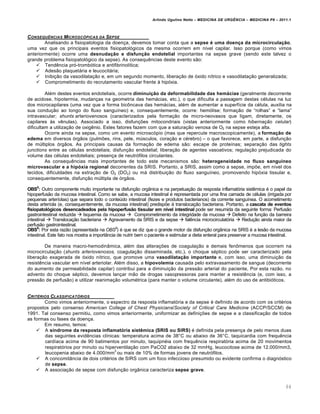 Arlindo Ugulino Netto – MEDICINA DE URG•NCIA – MEDICINA P8 – 2011.1
64
CONSEQU•NCIAS MICROSC†PICAS DA SEPSE
Analisando a fisiopatologia da doen†a, devemos tomar conta que a sepse é uma doença da microcirculação,
uma vez que os principais eventos fisiopatol„gicos da mesma ocorrem em n•vel capilar. Isso porque (como vimos
anteriormente) ocorre uma desnudação e disfunção endotelial importantes na sepse grave (sendo este talvez o
grande problema fisiopatol„gico da sepse). As consequ€ncias deste evento s…o:
 Tend€ncia pr„-tromb„tica e antifibrinol•tica;
 Ades…o plaquetƒria e leucocitƒria;
 Inibi†…o da vasodilata†…o e, em um segundo momento, libera†…o de „xido n•trico e vasodilata†…o generalizada;
 Comprometimento do recrutamento vascular frente Œ hip„xia.
Al‚m destes eventos endoteliais, ocorre diminuição da deformabilidade das hemácias (geralmente decorrente
de acidose, hipotermia, mudan†as na geometria das hemƒcias, etc.), o que dificulta a passagem destas c‚lulas na luz
dos microcapilares (uma vez que a forma bic•ncava das hemƒcias, al‚m de aumentar a superf•cie da c‚lula, auxilia na
sua condu†…o ao longo do fluxo sangu•neo) e, consequentemente, ocorre: hem„lise; forma†…o de “rolhas” e “lama”
intravascular; shunts arteriovenosos (caracterizados pela forma†…o de micro-neovasos que ligam, diretamente, os
capilares Œs v€nulas). Associado a isso, disfun†ˆes mitocondriais (vistas anteriormente como hibernação celular)
dificultam a utiliza†…o de oxig€nio. Estes fatores fazem com que a satura†…o venosa de O2 na sepse esteja alta.
Ocorre ainda na sepse, como um evento microsc„pio (mas que repercute macroscopicamente), a formação de
edema em diversos „rg…os (pulmˆes, rins, pele, m‰sculos, cora†…o e c‚rebro) – o que favorece, em parte, a disfun†…o
de m‰ltiplos „rg…os. As principais causas da forma†…o de edema s…o: escape de prote•nas; separa†…o das tights
junctions entre as c‚lulas endoteliais; disfun†…o endotelial; libera†…o de agentes vasoativos; regula†…o prejudicada do
volume das c‚lulas endoteliais; presen†a de neutr„filos circulantes.
As consequ€ncias mais importantes de todo este mecanismos s…o: heterogeneidade no fluxo sanguíneo
microvascular e a hipóxia regional decorrentes da SRIS. Portanto, a SRIS, assim como a sepse, impˆe, em n•vel dos
tecidos, dificuldades na extra†…o de O2 (DO2) ou mƒ distribui†…o do fluxo sangu•neo, promovendo hip„xia tissular e,
consequentemente, disfun†…o m‰ltipla de „rg…os.
OBS5
: Outro componente muito importante na disfun†…o org‡nica e na perpetua†…o da resposta inflamat„ria sist€mica ‚ o papel da
hipoperfus…o da mucosa intestinal. Como se sabe, a mucosa intestinal ‚ representada por uma fina camada de c‚lulas (irrigada por
pequenas arter•olas) que separa todo o conte‰do intestinal (fezes e produtos bacterianos) da corrente sangu•nea. O acometimento
desta arter•ola (e, consequentemente, da mucosa intestinal) predispˆe Œ transloca†…o bacteriana. Portanto, a cascata de eventos
fisiopatológicos desencadeados pela hipoperfusão tissular em nível intestinal pode ser resumida da seguinte forma: Perfus…o
gastrointestinal reduzida  Isquemia da mucosa  Comprometimento da integridade da mucosa  Defeito na fun†…o da barreira
intestinal  Transloca†…o bacteriana  Agravamento da SRIS e da sepse  fal€ncia microcirculat„ria  Redu†…o ainda maior da
perfus…o gastrointestinal.
OBS6
: Por esta raz…o (apresentada na OBS5
) ‚ que se diz que o grande motor da disfun†…o org‡nica na SRIS ‚ a les…o da mucosa
intestinal. Este fato nos mostra a import‡ncia de nutrir bem o paciente e estimular a dieta enteral para preservar a mucosa intestinal.
De maneira macro-hemodin‡mica, al‚m das altera†ˆes de coagula†…o e demais fen•menos que ocorrem na
microcircula†…o (shunts arteriovenosos, coagula†…o disseminada, etc.), o choque s‚ptico pode ser caracterizado pela
libera†…o exagerada de „xido n•trico, que promove uma vasodilatação importante e, com isso, uma diminui†…o da
resist€ncia vascular em n•vel arteriolar. Al‚m disso, a hipovolemia causada pelo extravasamento de sangue (decorrente
do aumento de permeabilidade capilar) contribui para a diminui†…o da press…o arterial do paciente, Por esta raz…o, no
advento do choque s‚ptico, devemos lan†ar m…o de drogas vasopressoras para manter a resist€ncia (e, com isso, a
press…o de perfus…o) e utilizar reanima†…o volum‚trica (para manter o volume circulante), al‚m do uso de antibi„ticos.
CRIT‰RIOS CLASSIFICAT†RIOS
Como vimos anteriormente, o espectro da resposta inflamat„ria e da sepse ‚ definido de acordo com os crit‚rios
propostos pelo consenso American College of Chest Physicians/Society of Critical Care Medicine (ACCP/SCCM) de
1991. Tal consenso permitiu, como vimos anteriormente, uniformizar as defini†ˆes de sepse e a classifica†…o de todos
as formas ou fases da doen†a.
Em resumo, temos:
 A síndrome da resposta inflamatória sistêmica (SRIS ou SIRS) ‚ definida pela presen†a de pelo menos duas
das seguintes evid€ncias cl•nicas: temperatura acima de 38˜C ou abaixo de 36˜C, taquicardia com frequ€ncia
card•aca acima de 90 batimentos por minuto, taquipn‚ia com frequ€ncia respirat„ria acima de 20 movimentos
respirat„rios por minuto ou hiperventila†…o com PaCO2 abaixo de 32 mmHg, leucocitose acima de 12.000/mm3,
leucopenia abaixo de 4.000/mm
3
ou mais de 10% de formas jovens de neutr„filos.
 A concomit‡ncia de dois crit‚rios de SIRS com um foco infeccioso presumido ou evidente confirma o diagn„stico
de sepse.
 A associa†…o de sepse com disfun†…o org‡nica caracteriza sepse grave.
 