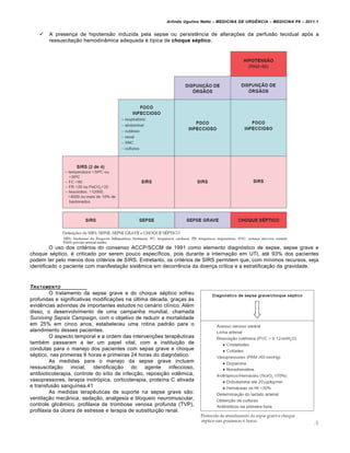 Arlindo Ugulino Netto – MEDICINA DE URG•NCIA – MEDICINA P8 – 2011.1
65
 A presença de hipotensão induzida pela sepse ou persistência de alterações da perfusão tecidual após a
ressuscitação hemodinâmica adequada é típica de choque séptico.
O uso dos critérios do consenso ACCP/SCCM de 1991 como elemento diagnóstico de sepse, sepse grave e
choque séptico, é criticado por serem pouco específicos, pois durante a internação em UTI, até 93% dos pacientes
podem ter pelo menos dois critérios de SIRS. Entretanto, os critérios de SIRS permitem que, com mínimos recursos, seja
identificado o paciente com manifestação sistêmica em decorrência da doença crítica e a estratificação da gravidade.
TRATAMENTO
O tratamento da sepse grave e do choque séptico sofreu
profundas e significativas modificações na última década, graças às
evidências advindas de importantes estudos no cenário clínico. Além
disso, o desenvolvimento de uma campanha mundial, chamada
Surviving Sepsis Campaign, com o objetivo de reduzir a mortalidade
em 25% em cinco anos, estabeleceu uma rotina padrão para o
atendimento desses pacientes.
O aspecto temporal e a ordem das intervenções terapêuticas
também passaram a ter um papel vital, com a instituição de
condutas para o manejo dos pacientes com sepse grave e choque
séptico, nas primeiras 6 horas e primeiras 24 horas do diagnóstico.
As medidas para o manejo da sepse grave incluem
ressuscitação inicial, identificação do agente infeccioso,
antibioticoterapia, controle do sítio de infecção, reposição volêmica,
vasopressores, terapia inotrópica, corticoterapia, proteína C ativada
e transfusão sanguínea.41
As medidas terapêuticas de suporte na sepse grave são:
ventilação mecânica, sedação, analgesia e bloqueio neuromuscular,
controle glicêmico, profilaxia de trombose venosa profunda (TVP),
profilaxia da úlcera de estresse e terapia de substituição renal.
 