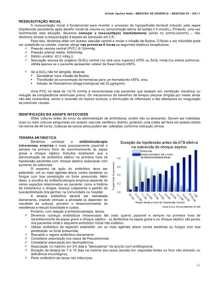Arlindo Ugulino Netto – MEDICINA DE URG•NCIA – MEDICINA P8 – 2011.1
66
RESSUSCITAÇÃO INICIAL
A ressuscita†…o inicial ‚ fundamental para reverter o processo de hipoperfus…o tecidual induzido pela sepse
(hipotens…o persistente ap„s desafio inicial de volume ou concentra†…o s‚rica de lactato ≥ 4 mmol/L). Portanto, uma vez
reconhecida esta situa†…o, devemos começar a ressuscitação imediatamente (ainda no pronto-socorro) – n…o
devemos atrasar a ressuscita†…o Œ espera de admiss…o em UTI.
Para isso, devemos obter um acesso vascular central e iniciar a infus…o de fluidos. O fluido a ser infundido pode
ser cristaloide ou coloide, visando atingir nas primeiras 6 horas os seguintes objetivos terap€uticos:
 Press…o venosa central (PVC): 8-12mmHg.
 Press…o arterial m‚dia: ≥65mmHg.
 D‚bito urinƒrio: ≥0,5 ml/kg.h;
 Satura†…o venosa de oxig€nio (SvO2) central (na veia cava superior) ≥70% ou SvO2 mista (na art‚ria pulmonar,
obtida apenas se o paciente apresentar cateter de Swan-Ganz) ≥65%.
 Se a SvO2 n…o for atingida, deve-se:
 Considerar nova infus…o de fluidos;
 Transfus…o de concentrado de hemƒcias para um hemat„crito ≥30%; e/ou
 Infus…o de Dobutamina (droga inotr„pica) at‚ 20 μg/kg/min.
Uma PVC na faixa de 12-15 mmHg ‚ recomendada nos pacientes que estejam em ventila†…o mec‡nica ou
redu†…o da complac€ncia ventricular pr‚via. Os mecanismos do benef•cio da terapia precoce dirigida por metas ainda
n…o s…o conhecidos, sendo a revers…o da hip„xia tecidual, a diminui†…o da inflama†…o e das altera†ˆes da coagula†…o
as poss•veis causas.
IDENTIFICAÇÃO DO AGENTE INFECCIOSO
Obter culturas antes do in•cio da administra†…o de antibi„ticos, por‚m n…o os atrasando. Devem ser coletadas
duas ou mais culturas sangu•neas em acesso vascular perif‚rico distinto, podendo uma coleta ser feita em acesso obtido
hƒ menos de 48 horas. Culturas de outros s•tios podem ser coletadas conforme indica†…o cl•nica.
TERAPIA ANTIBIÓTICA
Devemos come†ar a antibioticoterapia
intravenosa empírica o mais precocemente poss•vel e
sempre na primeira hora de reconhecimento da sepse
grave e choque s‚ptico. Estudos mostraram que a
administra†…o de antibi„tico efetivo na primeira hora da
hipotens…o pacientes com choque s‚ptico associa-se com
aumento da sobrevida.
O espectro de a†…o do antibi„tico deve ser
estendido: um ou mais agentes ativos contra bact‚rias ou
fungos com boa penetra†…o na fonte presumida. Al‚m
disso, a escolha da antibioticoterapia emp•rica depende de
vƒrios aspectos relacionados ao paciente, como a hist„ria
de intoler‡ncia a drogas, doen†a subjacente e padr…o de
susceptibilidade dos germes na comunidade ou hospital.
A terapia antibi„tica deverƒ ser reavaliada
diariamente, visando otimizar a atividade (a depender do
resultado da cultura), prevenir o desenvolvimento de
resist€ncia e reduzir toxicidade e custos.
Portanto, com rela†…o a antibioticoterapia, temos:
 Devemos come†ar antibi„ticos intravenosos t…o cedo quanto poss•vel e sempre na primeira hora de
reconhecimento da sepse grave e choque s‚ptico - os desfechos na sepse grave e no choque s‚ptico s…o piores
nos pacientes onde o esquema antibi„tico inicial n…o ‚ efetivo.
 Utilizar antibi„tico de espectro estendido: um ou mais agentes ativos contra bact‚rias ou fungos com boa
penetra†…o na fonte presumida;
 Reavaliar o regime antibi„tico diariamente
 Considerar associa†…o nos casos de Pseudomonas;
 Considerar associa†…o em neutrop€nicos;
 Associa†…o no mƒximo em 3-5 dias e “deescalonar” de acordo com antibiograma;
 Dura†…o da terapia de 7 a 10 dias na maioria dos casos (exceto em respostas lentas ou foco n…o drenado ou
defici€ncia imunol„gica);
 Parar antibi„tico se causa n…o infecciosa.
 