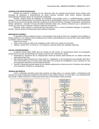 Arlindo Ugulino Netto – MEDICINA DE URG•NCIA – MEDICINA P8 – 2011.1
67
CONTROLE DO SÍTIO DE INFECÇÃO
Sempre que poss•vel, a remo†…o do foco infeccioso deve ser realizada precocemente. Essa conduta inclui
drenagem de abscessos e desbridamento de tecido necr„tico infectado, entre outras. Acessos vasculares
potencialmente infectados devem ser prontamente substitu•dos.
Portanto, sempre depois de realizadas as prioridades (ressuscita†…o inicial e a antibioticoterapia), podemos
detectar o s•tio da infec†…o (ainda nas primeiras seis horas de apresenta†…o). Para isso, devemos avaliar formalmente
em procura de um foco de infec†…o suscet•vel a medidas de controle de fonte (Ex: drenagem de abscesso, debridamento
tissular, apendicite) – Exce†…o: necrose pancreƒtica infectada (neste caso, estudos comprovam que o adiamento da
cirurgia, por pelo menos 2 semanas, melhora a sobrevida do paciente).
Devemos, ent…o, escolher o controle de fonte mais eficaz e com o m•nimo de dist‰rbio fisiol„gico. Š importante,
tamb‚m, remover acessos intravasculares potencialmente infectados.
REPOSIÇÃO VOLÊMICA
A reposi†…o vol€mica realizada durante a ressuscita†…o inicial pode ser feita com cristaloides (soro fisiol„gico e
Ringer Lactato) ou com coloides (n…o hƒ evid€ncias que mostrem superioridade de um tipo de fluido, seja coloide natural
ou sint‚tico, sobre os cristaloides).
Desta forma, temos:
 Fazer uso em bolus de 1000 ml de cristaloide ou 200 a 300 ml de coloide em 30 minutos;
 Objetivo: manter PVC ≥ 8 mmHg ou ≥ 12 mmHg (se o paciente estiver sob ventila†…o mec‡nica).
USO DE VASOPRESSORES
A press…o arterial m‚dia (PAM) deve ser mantida em ≥65 mmHg. Os vasopressores devem ser empregados
quando houver um grau de hipotens…o que coloque a vida em risco. Desta forma, temos:
 Norepinefria ou Dopamina s…o os vasopressores iniciais de escolha (administradas em um cateter central t…o
cedo esteja dispon•vel).
 N…o devemos utilizar Dopamina em “dose renal” (2 – 5“g/kg/min): o uso de dopamina para prote†…o renal n…o ‚
mais recomendado (seu uso vinha sendo relacionado com aumento da mortalidade), e todo o paciente em uso
de vasopressor deveria ter uma linha arterial inserida.
 Quando a hipotens…o persistir apesar do uso desses medicamentos, deve-se recorrer a fƒrmacos mais potentes
como adrenalina, fenilefrina ou vasopressina.
TERAPIA INOTRÓPICA
Como a disfun†…o miocƒrdica pode estar presente na sepse grave e no choque s‚ptico, a Dobutamina estƒ
indicada nos casos de elevadas pressˆes de enchimento e baixo d‚bito card•aco. Por outro lado, o uso de Dobutamina
para manter o d‚bito card•aco em n•veis supranormais n…o ‚ recomendado nesses pacientes.
 