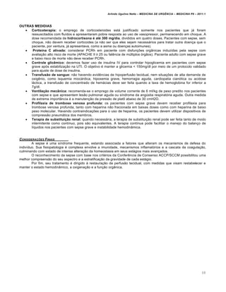 Arlindo Ugulino Netto – MEDICINA DE URG•NCIA – MEDICINA P8 – 2011.1
68
OUTRAS MEDIDIAS
 Corticoterapia: o emprego de corticosteroides estƒ justificado somente nos pacientes que jƒ foram
ressuscitados com flu•dos e apresentaram pobre resposta ao uso de vasopressor, permanecendo em choque. A
dose recomendada de hidrocortisona é até 300 mg/dia, divididos em quatro doses. Pacientes com sepse, sem
choque, n…o devem receber corticoides (a n…o ser que eles sejam necessƒrios para tratar outra doen†a que o
paciente, por ventura, jƒ apresentava, como a asma ou doen†as autoimunes).
 Proteína C ativada: considerar PCRh em paciente com disfun†ˆes org‡nicas induzidas pela sepse com
avalia†…o alto risco de morte (APACHE II ≥ 25 ou fal€ncia de m‰ltiplos „rg…os). Paciente adulto com sepse grave
e baixo risco de morte n…o deve receber PCRh.
 Controle glicêmico: devemos fazer uso de insulina IV para controlar hipoglicemia em pacientes com sepse
grave ap„s estabiliza†…o na UTI. O objetivo ‚ manter a glicemia < 150mg/dl por meio de um protocolo validado
para ajuste de dose de insulina.
 Transfusão de sangue: n…o havendo evid€ncias de hipoperfus…o tecidual, nem situa†ˆes de alta demanda de
oxig€nio, como isquemia miocƒrdica, hipoxemia grave, hemorragia aguda, cardiopatia cian„tica ou acidose
lƒctica, a transfus…o de concentrado de hemƒcias deve ser feita quando a taxa de hemoglobina for inferior a
7g/dl.
 Ventilação mecânica: recomenda-se o emprego de volume corrente de 6 ml/kg de peso predito nos pacientes
com sepse e que apresentem les…o pulmonar aguda ou s•ndrome da ang‰stia respirat„ria aguda. Outra medida
de extrema import‡ncia ‚ a manuten†…o da press…o de plat• abaixo de 30 cmH2O.
 Profilaxia de trombose venosa profunda: os pacientes com sepse grave devem receber profilaxia para
trombose venosa profunda, tanto com heparina n…o fracionada em baixas doses como com heparina de baixo
peso molecular. Havendo contraindica†ˆes para o uso de heparina, os pacientes devem utilizar dispositivos de
compress…o pneumƒtica dos membros.
 Terapia de substituição renal: quando necessƒria, a terapia de substitui†…o renal pode ser feita tanto de modo
intermitente como cont•nuo, pois s…o equivalentes. A terapia cont•nua pode facilitar o manejo do balan†o de
l•quidos nos pacientes com sepse grave e instabilidade hemodin‡mica.
CONSIDERA‚ƒES FINAIS
A sepse ‚ uma s•ndrome frequente, estando associada a fatores que alteram os mecanismos de defesa do
indiv•duo. Sua fisiopatologia ‚ complexa envolve a imunidade, mecanismos inflamat„rios e a cascata da coagula†…o,
culminando com estado de intensa altera†…o da homeostasia em seus estƒgios mais avan†ados.
O reconhecimento da sepse com base nos crit‚rios da Confer€ncia de Consenso ACCP/SCCM possibilitou uma
melhor compreens…o do seu espectro e a estratifica†…o da gravidade de cada estƒgio.
Por fim, seu tratamento ‚ dirigido Œ restaura†…o da perfus…o tecidual, com medidas que visam restabelecer e
manter o estado hemodin‡mico, a oxigena†…o e a fun†…o org‡nica.
 