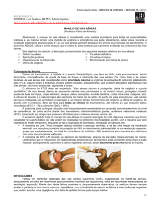 Arlindo Ugulino Netto – MEDICINA DE URG•NCIA – MEDICINA P8 – 2011.1
69
MED RESUMOS 2011
CORREIA, Luiz Gustavo; NETTO, Arlindo Ugulino.
MEDICINA DE URGÊNCIA E TERAPIA INTENSIVA
MANEJO DE VIAS AÉREAS
(Professor Fƒbio de Almeida)
Atualmente, o manejo de vias aéreas é considerado uma medida importante para todas as especialidades
médicas e, ao mesmo tempo, uma medida de urgência e emergência que pode, literalmente, salvar vidas. Durante a
avaliação sistemática proposta pelo ATLS, as vias aéreas ganham destaque em termos de prioridade de atendimento. O
acrônimo ABCDE, utiliza o termo airways, que é a letra A, para sinalizar que a primeira avaliação do protocolo é das vias
aéreas.
São objetivos do capítulo, a descrição pormenorizada dos seguintes aspectos relativos às vias aéreas:
 Definir via aérea
 Aplicações práticas
 Dispositivos de desobstrução
 Oferta de oxigênio
 Via aérea definitiva
 Via aérea cirúrgica
 Monitorização (oximetria de pulso)
CONSIDERA‚ƒES INICIAIS
Diante do traumatismo, a hipóxia é o evento fisiopatológico que leva ao óbito mais precocemente, sendo
decorrente, principalmente, de queda da base da língua e obstrução das vias aéreas. Por conta disto e de outras
dezenas, as vias aéreas são consideradas como prioridade máxima na vigência da aplicação do protocolo estabelecido
pela ATLS. Alguns sinais e sintomas clínicos podem predizer, precocemente, que existem alterações significativas nas
vias aéreas, tais como ansiedade, taquipnéia e torpor.
O alforisma do ATLS deve ser respeitado: “Vias a…reas p…rvias e protegidas, oferta de oxig•nio e suporte
ventilat†rio.” As vias aéreas devem se apresentar pérvias e/ou perméaveis e, ao mesmo tempo, protegidas (impedir
queda de base da língua, corpo estranho, sangue, saliva, secreções, avulsão dentária, cortes intra-orais, coágulos, etc).
A cânula de Guedel e a nasofaríngea são exemplos de meios de se obter, do ponto de vista emergencial, vias aéreas
pérvias e protegidas, por permitirem a aspiração e, ao mesmo tempo, fornecimento de oxigênio. A oferta de oxigênio, de
acordo com o protocolo, deve ser feita para todas as vítimas de traumatismos, até mesmo as que possuem status
neurológico (ECG > 15) e pulmonar (SaO2 > 98%).
A queda da base da língua: situação mais frequentemente apresentada em pacientes com rebaixamento do nível
de consciência, tal como ocorre diante dos traumatismo crânio-encéfalicos graves, acidentes vasculares cerebrais
(AVC), intoxicação por drogas que possuem afinidade para o sistema nervoso central, etc.
O presente capítulo trata do manejo de vias aéreas no suporte avançado de vida. Algumas manobras que foram
estudadas no suporte básico de vida podem ser realizadas no ambiente intra-hospitalar, porém, com a ressalva que será
realizada de modo temporário, enquanto se faz a aspiração de secreções, introdução de cânulas, etc.
 A manobra de Jaw Thrust (imagem abaixo) mantém o pescoço alinhado, e se faz uma tração da mandíbula
servindo com manobra provisória de proteção de VAS no atendimento pré-hospitalar. A sua realização depende,
quase que exclusivamente, do nível de consciência do indivíduo. Não realizamos esta manobra em indivíduos
com nível de consciência inalterado.
 A manobra de Chin Lift consiste na abertura da hipofaringe, através da elevação (hiperextensão) do mento.
Lembramos que o mecanismo de hiperextensão promovido por tal manobra pode aumentar ainda mais a lesão
medular, principalmente, o primeiro e último segmento cervical, sendo totalmente proscrita diante do trauma.
DIFICULDADES
Falhas em identificar obstrução das vias aéreas superiores (VAS), incapacidade de mantê-las pérvias,
deslocamento ou falha em reconhecer posicionamento incorreto dos dispositivos, falha em reconhecer necessidades de
ventilação, aspiração. Diante das várias falhas possíveis e, frequentemente observadas, os médicos devem sempre
avaliar o paciente e, em poucos minutos, reavaliá-los, com a finalidade de exaurir as falhas e intercorrências negativas
que podem suscitar uma negligência e/ou falta de aptidão técnica pela equipe médica.
 