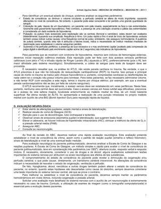 Arlindo Ugulino Netto – MEDICINA DE URG•NCIA – MEDICINA P8 – 2011.1
7
Para identificar um eventual estado de choque, podemos analisar os seguintes parâmetros:
 Estado de consciência: ao diminuir o volume circulante, a perfusão cerebral se altera de modo importante, causando
alterações no nível de consciência. No entanto, o paciente pode estar consciente e ter perdido uma grande quantidade de
sangue.
 Coloração da pele: depois de um traumatismo, um paciente com pele rosada, especialmente na face e nas extremidades,
raramente está gravemente hipovolêmico. Pelo contrário, a presença de uma coloração cinzenta a pálida das extremidades
é considerada um dado evidente de hipovolemia.
 Pulsação: os pulsos mais acessíveis para exploração são os centrais (femoral e carotídeo); estes devem ser avaliados
bilateralmente, buscando sua amplitude, frequência e ritmo. Um pulso rápido e fino é sinal de início de hipovolemia, embora
também possa indicar outras causas. Uma frequência normal de pulso, entretanto, não assegura normovolemia. A ausência
de pulsos centrais, quando esta não é atribuída a fatores locais, indica a necessidade de instituir medidas imediatas de
reanimação para restabelecer o volume sanguíneo perdido.
 Sudorese e má perfusão periférica: a presença de suor excessivo e o mau enchimento capilar (avaliado pela compressão da
polpa digital e identificado pelo enchimento capilar acima de 2 segundos) são indicativos de hipovolemia.
Para pacientes que se mostram com síndrome de hipovolemia, mesmos sem indícios de hemorragias externas,
devemos iniciar reposição volêmica imediata. Esta reposição pode ser feita com dois acessos venosos periféricos
calibrosos (com jelco n
o
14) e infusão rápida de Ringer Lactato (RL) aquecido a 39ºC, preferencialmente (pois o RL tem
maior afinidade pelo sistema neurológico). Simultaneamente, a coleta de sangue para teste de tipagem deve ser
procedida.
É necessário ressaltar que, na análise do ATLS, não existe parada cardíaca no trauma. Na verdade, o que o
ATLS preconiza é que não há indicação de ressuscitação cardiopulmonar (RCP) no trauma. Isso porque a principal
causa de morte no trauma se traduz pelo choque hipovolêmico e, portanto, compressões cardíacas ou desfibrilações de
nada valem se o coração não possui volume para bombear. Para estes pacientes, se faz necessário administrar volume,
e não tentar RCP (com exceções a esta regra, temos o trauma por choque elétrico, por exemplo, em que a eventual
parada cardiorrespiratória não se deu por falta de volume sanguíneo).
O ATLS recomenda que, inicialmente, o acesso venoso deve ser estabelecido em veias periféricas. Nesta fase,
portanto, nenhuma veia central deve ser puncionada. Caso o acesso venoso em fossa cubital seja dificultoso, preconiza-
se o acesso da veia safena magna, localizada anteriormente ao maléolo medial da tíbia, de um modo bastante
superficial. Na última revisão do ALTS, foi apresentada a realização de uma punção intraóssea no próprio maléolo
medial com auxílio de uma BIG (Bomb Injection Gun) para reposição rápida de líquidos.
D. AVALIAÇÃO NEUROLÓGICA
 Estar atento às alterações pupilares, estado mental e sinais de lateralização.
 Realizar escala de coma de Glasgow (GCS).
 Atenção para o uso de álcool/drogas, tubo orotraqueal e lactentes.
 Observar sinais de anisocoria (assimetria pupilar) e lateralização, que sugerem lesão focal.
 Elevar a cabeceira, se houver indícios de hipertensão intracraniana (HIC); otimizar a melhora da oferta de O2 e
a pressão arterial média (PAM).
 Assegurar ABC.
 Consulta ao neurocirurgião.
Ao final da revisão do ABC, devemos realizar uma rápida avaliação neurológica. Esta avaliação pretende
estabelecer o nível de consciência da vítima, assim como o padrão de reação pupilar (simetria e reflexo fotomotor),
sinais de lateralização e nível de uma eventual lesão medular.
Para avaliação neurológica do paciente politraumatizado, devemos analisar a Escala de Coma de Glasgow e as
reações pupilares. A Escala de Coma de Glasgow, um método simples e rápido para avaliar o nível de consciência do
paciente politraumatizado, leva em consideração três parâmetros (ver OBS
4
): abertura ocular, resposta verbal e resposta
motora. É necessário, obviamente, considerar o uso de drogas e de álcool: alguns avaliadores subestimam lesões
importantes do sistema nervoso por atribuirem os sinais neurológicos aos efeitos de tais substâncias.
O comprometimento do estado de consciência do paciente pode revelar a diminuição da oxigenação e/ou
perfusão cerebral, o que pode causar, diretamente, um tramatismo cerebral irreversível. As alterações da consciência
indicam a necessidade de reavaliar o estado de oxigenação, ventilacão e perfusão.
De fato, hipoglicemia, álcool, narcóticos e outras drogas também podem alterar o estado de consciência do
paciente; no entanto, quando estas hipóteses são descartadas como causa do distúrbio, sempre devemos considerar
uma lesão importante do sistema nervoso central, até que se prove o contrário.
Para melhorar ou estabilizar o nível de consciência do paciente, devemos sempre manter os parâmetros
hemodinâmicos em níveis ótimos, incluindo oxigenação e pressão arterial.
Solicitar uma avaliação mais detalhada do sistema nervoso com o auxílio de um neurocirurgião é extremamente
necessário no caso de trauma. Contudo, a utilização de exames de imagem (como a tomografia computadorizada) é
essencial para a evolução destes pacientes.
 