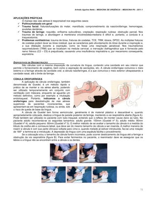 Arlindo Ugulino Netto – MEDICINA DE URG•NCIA – MEDICINA P8 – 2011.1
70
APLICAÇÕES PRÁTICAS
O manejo das vias a‚reas ‚ responsƒvel nos seguintes casos:
 Politraumatizado em geral
 Trauma facial: fraturas/luxa†ˆes do malar, mand•bula; comprometimento da naso/orofaringe; hemorragias,
avulsˆes dentƒrias.
 Trauma de laringe: roquid…o, enfisema subcut‡neo, crepta†…o; respira†…o ruidosa: obstru†…o parcial. Nos
traumas de laringe, a abordagem Œ membrana cricotire„idea-mediana ‚ dificil e, portanto, a conduta ‚ a
traqueostomia.
 Problemas ventilatórios: trauma de t„rax, fraturas de costelas, TCE, TRM, idosos, DPOC. As m‰ltiplas fraturas
de costelas podem levar ao t„rax instƒvel, que se caracteriza pelo afundamento do t„rax durante a inspira†…o e,
a sua dilata†…o durante a expira†…o, como se fosse uma respira†…o paradoxal. Nos traumatismos
raquimedulares (TRM) que se localizam na medula cervical, a inerva†…o diafragmƒtica que ‚ fornecida pelo
nervo fr€nico (C2 – C5) ‚ prejudicada, causando uma insufici€ncia inspirat„ria e, por mecanismo consequente,
expirat„ria.
DISPOSITIVOS DE DESOBSTRU‚„O
S…o c‡nulas com a mesma disposi†…o da curvatura da l•ngua, contendo uma cavidade em seu interior que
permite o fornecimento de oxig€nio, bem como a aspira†…o de secre†ˆes, etc. A c‡nula orofar•ngea comunica o meio
externo e a faringe atrav‚s da cavidade oral; a c‡nula nasofar•ngea, ‚ a que comunica o meio exterior ultrapassando a
cavidade nasal, at‚ o limite da faringe.
CÂNULA OROFARÍNGEA
A aplica†…o da c‡nula orofar•ngea, tamb‚m
denominada de Guedel, ‚ um m‚todo rƒpido e
prƒtico de se manter a via a‚rea aberta, podendo
ser utilizado temporariamente em conjunto com
ventila†…o com mƒscara, enquanto se aguarda um
m‚todo definitivo, como por exemplo a intuba†…o
endotraqueal. Portanto, indicamos a cânula
orofaríngea para desobstru†…o de vias a‚reas
superiores de pacientes inconscientes, que
apresentam-se em respira†…o ruidosa, ou ainda, sob
o risco de queda de base da l•ngua.
A c‡nula de Guedel tem forma semicircular, geralmente ‚ de material plƒstico e descartƒvel e, quando
apropriadamente colocada, desloca a l•ngua da parede posterior da faringe, mantendo a via respirat„ria aberta (figura A).
Pode tamb‚m ser utilizada no paciente com tubo traqueal, evitando que o reflexo de morder cause dano ao tubo. No
paciente adulto recomenda-se os seguintes tamanhos: adulto grande: 100mm (Guedel n› 5); adulto m‚dio: 90mm
(Guedel n› 4); adulto pequeno: 80mm (Guedel n› 3). O melhor m‚todo de se avaliar o tamanho da c‡nula ‚ a medida do
l„bulo da orelha at‚ a comissura labial, que deve ser do mesmo tamanho da c‡nula a ser inserida. A melhor maneira de
inserir a c‡nula ‚ com sua parte c•ncava voltada para cima e, quando metade jƒ estiver introduzida, faz-se uma rota†…o
de 180› e termina-se a introdu†…o. A depress…o da l•ngua com uma espƒtula facilita o procedimento.
Se a coloca†…o e/ou o tamanho da c‡nula forem incorretos, pode ocorrer deslocamento da l•ngua at‚ a faringe e
obstru†…o da via respirat„ria (figura B). Para evitar ferimentos no paciente, o reanimador deve se assegurar que os
lƒbios e a l•ngua n…o se encontrem entre a c‡nula e os dentes.
 