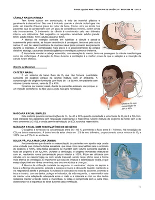 Arlindo Ugulino Netto – MEDICINA DE URG•NCIA – MEDICINA P8 – 2011.1
71
CÂNULA NASOFARÍNGEA
Tem forma tubular em semic•rculo, ‚ feita de material plƒstico e
geralmente ‚ descartƒvel. Seu uso ‚ indicado quando a c‡nula orofar•ngea n…o
pode ser inserida (trauma grave ao redor da boca, trismo, etc), ou ainda nos
pacientes que se apresentam com um grau de consci€ncia m•nimo, por‚m ainda
n…o inconscientes. O tratamento da c‡nula ‚ considerado pelo seu di‡metro
interno, em mil•metros. S…o sugeridos os seguintes tamanhos: adulto grande:
8mm; adulto m‚dio: 7mm; adulto pequeno: 6mm.
A t‚cnica de inser†…o consiste em lubrificar a c‡nula e passƒ-la
suavemente pela narina; se houver resist€ncia Œ passagem, tenta-se pela outra
narina. O uso de vasoconstritores de mucosa nasal pode prevenir sangramento
durante a inser†…o. A complica†…o mais grave ‚ o posicionamento da por†…o
distal no es•fago, causando distens…o gƒstrica e ventila†…o pulmonar inefetiva.
Š importante manter a cabe†a estendida, com eleva†…o do mento, tanto na passagem da c‡nula nasofar•ngea
como da orofar•ngea. A eleva†…o do t„rax durante a ventila†…o ‚ a melhor prova de que a sele†…o e a inser†…o da
c‡nula foram efetivas.
OFERTA DE OXIG•NIO
CATETER NASAL
Š um sistema de baixo fluxo de O2 que n…o fornece quantidade
suficiente de oxig€nio porque hƒ grande mistura com ar ambiente. A
concentra†…o de oxig€nio fornecida com fluxo de 1 a 6L/min, em paciente com
volume corrente normal, varia de 25 a 45%.
Optamos por cateter nasal, diante de pacientes estƒveis, at‚ porque, ‚
um m‚todo confortƒvel, de fƒcil uso e ainda n…o gera reinala†…o.
MASCARA FACIAL SIMPLES
Este sistema propicia concentra†ˆes de O2 de 40 a 60% quando conectada a uma fonte de O2 de 8 a 10L/min.
Estƒ indicada nos pacientes com respira†…o espont‡nea e hipoxemia. Ocorre mistura de oxig€nio da fonte com o do
meio ambiente (a 21%), e ainda permite reinala†…o de CO2 na bolsa reservat„rio.
MÁSCARA FACIAL COM RESERVATÓRIO DE OXIGÊNIO
O oxig€nio ‚ fornecido na concentra†…o entre 35 – 60 %, permitindo o fluxo entre 6 – 10 litros. Hƒ reinala†…o de
CO2 na bolsa reservat„rio. A bolsa tem de estar cheia em 2/3 de seu di‡metro, proporcionado pouca mistura do O2 a
100% com a 21% do ar ambiente.
BOLSA VÁLVULA-MÁSCARA (AMBU)
Recomenda-se que durante a ressuscita†…o de pacientes em apn‚ia seja usada
uma unidade que contenha bolsa acess„ria, que atue como reservat„rio para o ac‰mulo
de oxig€nio a 100%. Esta bolsa acess„ria se mant‚m com volume suficiente quando o
fluxo de oxig€nio ‚ de 12L/min. Durante a ventila†…o, o oxig€nio ministrado mistura-se
com ar, resultando numa concentra†…o pouco inferior a 100%. Pode ser utilizada com
c‡nulas oro ou nasofar•ngea ou com sonda traqueal, sendo neste ‰ltimo caso a forma
mais efetiva de ventila†…o. Š importante que seja de limpeza e esteriliza†…o fƒceis, e que
esteja dispon•vel em vƒrios tamanhos para uso em adultos e crian†as.
A t‚cnica de utiliza†…o consiste no seguinte: o reanimador, depois de aspirar a
boca e a faringe do paciente, estende a cabe†a e insere a c‡nula de Guedel, mantendo a
via respirat„ria aberta e protegida. A mƒscara ‚ colocada no rosto do paciente, cobrindo a
boca e o nariz; com os dedos, polegar e indicador, da m…o esquerda, o reanimador trata
de manter uma adapta†…o adequada entre o rosto e a mƒscara e com os tr€s dedos
restantes manter a tra†…o sobre a mand•bula. A bolsa ‚ comprimida com a outra m…o,
observando-se a expans…o do t„rax durante cada ventila†…o.
 