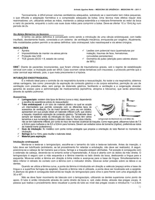 Arlindo Ugulino Netto – MEDICINA DE URG•NCIA – MEDICINA P8 – 2011.1
72
Tecnicamente, é difícil prover volumes ventilatórios adequados, sobretudo se o reanimador tem mãos pequenas,
o que dificulta a adaptação hermética e a compressão adequada da bolsa. Uma técnica mais efetiva requer dois
reanimadores: um, utilizando ambas as mãos, mantendo a cabeça estendida e a máscara firmemente ao redor da boca
e nariz do paciente, enquanto o outro usa suas duas mãos para comprimir a bolsa. Deve-se ofertar 10 a 15mL/kg num
período de 2s.
VIA A‰REA DEFINITIVA OU INVASIVA
O termo via aérea definitiva é conceituado como sendo a introdução de uma cânula endotraqueal, com balão
insuflado, devidamente fixado, conectada a um sistema de ventilação mecânica, enriquecida por oxigênio. Atualmente,
três modalidades podem permitir a via aérea definitiva: tubo orotraqueal, tubo nasotraqueal e via aérea cirúrgica.
INDICAÇÕES
 Apnéia
 Impossibilidade de manter via aérea pérvia
 Proteção das VAS
 TCE graves (ECG < 8, estado de coma)
 Lesões com potencial risco (queimaduras por
inalação, traumas de face, hematomas,
convulsões persistentes)
 Oximetria de pulso (atenção para valores abaixo
de 98%)
OBS
1
: Diante de pacientes inconscientes, que foram vítimas de traumatismos graves, sob o regime de estabilização
cervical com colar, a intubação pode ser difícil. Caso ocorram várias tentativas com insucesso, o protocolo permite que o
colar cervical seja retirado, pois, o que mata precomente é a hipóxia.
INTUBAÇÃO ENDOTRAQUEAL
É o método ideal para o controle da via respiratória durante a ressuscitação. Ao isolar a via respiratória, obtemos
várias vantagens, tais como: prevenção da aspiração de conteúdo gástrico e de corpos estranhos; permição do uso de
ventilação com pressões altas, sem perigo de distensão gástrica, facilitando a ventilação e a oxigenação alveolar;
garantia de acesso para a administração de medicamentos (epinefrina, atropina e lidocaína), que serão absorvidas
através do epitélio pulmonar;
Acessórios.
 Laringoscópio: existem dois tipos de lâmina (curva e reta), dependendo
a escolha da experiência prévia do ressuscitador;
 Tubo endotraqueal: é um tubo de material plástico no qual se acopla
um intermediário que permite conecção com os diferentes tipos de
acessórios de ventilação. Os de maior tamanho, para uso em adultos,
apresentam em sua porção distal um balonete inflável (cuff), que obstrui
a traquéia, impedindo aspiração de conteúdo gástrico. Tal balonete deve
sempre ser testado antes da introdução do tubo. Os tubos têm vários
tamanhos e sua numeração indica o diâmetro interno. Nos tubos infantis,
não se tem balonente inflável, por conta do risco de necrose cicatricial da traquéia. Como regra geral, utilizamos tubos de 7,5
a 8,0mm para mulheres e de 8,0 a 9,0mm para homens. Devem ser evitados tubos de borracha (rígidos), preferindo-se tubos
de material inerte (poliestireno);
 Guia de intubação: fio metálico com ponta romba protegida que propicia a orientação do tubo flexível no momento da
intubação;
 Seringa de 5 a 10mL para insuflar o balonete distal;
 Material para aspiração.
Intubação orotraqueal.
Monta-se e testa-se o laringoscópio, escolhe-se o tamanho do tubo e testa-se balonete. Antes da inserção, o
tubo deve ser lubrificado (entretanto, se tal procedimento for retardar a entubação, não deve ser realizado). A seguir,
posiciona-se a cabeça de tal maneira que a boca, faringe e a traquéia estejam alinhadas. Tal posição é conseguida com
a extensão da cabeça, devendo-se no entanto evitar a hiperextensão. A boca é aberta com os dedos da mão direita. O
laringoscópio é seguro com a mão esquerda e a lâmina inserida no lado direito da boca, deslocando a língua para a
esquerda. Move-se então a lâmina em direção à linha média e avança-se para a base da língua. Simultaneamente o
lábio inferior é retirado do contato com a lâmina com o indicador direito. Deve-se evitar pressão sobre os lábios e os
dentes.
Quando se utiliza a lâmina curva, a ponta da lâmina é introduzida em direção a valécula (espaço entre a base da
língua e a superfície faríngea da epiglote). Quando a lâmina reta é utilizada, a ponta deve ser localizada sob a epiglote.
A abertura da glote é conseguida exercendo-se tração do laringoscópio para cima e para frente com uma angulação de
30 a 45º.
Não se deve fazer movimento de báscula com o laringoscópio, utilizando os dentes superiores como ponto de
apoio. O tubo é então introduzido através do canto direito da boca e, sob visão direta, através das pregas vocais. A
pessoa que realiza o procedimento deve visualizar a ponta do tubo ao nível das pregas vocais e introduzí-lo 1 a 2,5cm
 
