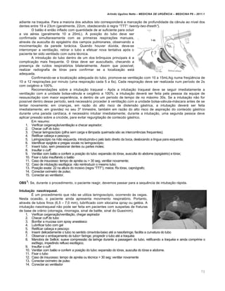 Arlindo Ugulino Netto – MEDICINA DE URG•NCIA – MEDICINA P8 – 2011.1
73
adiante na traqu‚ia. Para a maioria dos adultos isto corresponderƒ a marca†…o de profundidade da c‡nula ao n•vel dos
dentes entre 19 e 23cm (geralmente, 22cm, obedecendo Œ regra “TTT”: twenty-two-theeth”).
O bal…o ‚ ent…o inflado com quantidade de ar suficiente para ocluir
a via a‚rea (geralmente 10 a 20mL). A posi†…o do tubo deve ser
confirmada simultaneamente com as primeiras respira†ˆes manuais,
atrav‚s da ausculta do epigƒstrio dos campos pulmonares, observando a
movimenta†…o da parede torƒcica. Quando houver d‰vida, deve-se
interromper a ventila†…o, retirar o tubo e efetuar nova tentativa ap„s o
paciente ter sido ventilado com outra t‚cnica.
A introdu†…o do tubo dentro de um dos br•nquios principais ‚ a
complica†…o mais frequente. O t„rax deve ser auscultado, checando a
presen†a de ru•dos respirat„rios bilateralmente. Assim que poss•vel,
realizar radiografia de t„rax para confirmar se a localiza†…o estƒ
adequada.
Confirmando-se a localiza†…o adequada do tubo, promove-se ventila†…o com 10 a 15mL/kg numa freqœ€ncia de
10 a 12 respira†ˆes por minuto (uma respira†…o cada 5 a 6s). Cada respira†…o deve ser realizada num per•odo de 2s
com oxig€nio a 100%.
Recomenda†ˆes sobre a intuba†…o traqueal - Ap„s a intuba†…o traqueal deve se seguir imediatamente a
ventila†…o com a unidade bolsa-vƒlvula e oxig€nio a 100%; a intuba†…o deverƒ ser feita pela pessoa da equipe de
ressuscita†…o com maior experi€ncia, e dentro de um per•odo de tempo de no mƒximo 30s. Se a intuba†…o n…o for
poss•vel dentro desse per•odo, serƒ necessƒrio proceder Œ ventila†…o com a unidade bolsa-vƒlvula-mƒscara antes de se
tentar novamente; em crian†as, em raz…o do alto risco de distens…o gƒstrica, a intuba†…o deverƒ ser feita
imediatamente; em gravidez no seu 3› trimestre, tamb‚m em raz…o do alto risco de aspira†…o do conte‰do gƒstrico
durante uma parada card•aca, ‚ necessƒrio intubar imediatamente; durante a intuba†…o, uma segunda pessoa deve
aplicar press…o sobre a cric„ide, para evitar regurgita†…o de conte‰do gƒstrico.
Em resumo:
1. Verificar oxigena†…o/ventila†…o e checar aspirador;
2. Checar cuff do tubo;
3. Checar laringosc„pio (pilha sem carga e l‡mpada queimada s…o as intercorr€ncias frequentes);
4. Retificar cabe†a e pesco†o;
5. Laringosc„pio na m…o esquerda, introduzindo-o pelo lado direito da boca, deslocando a l•ngua para esquerda;
6. Identificar epiglote e pregas vocais no laringosc„pio;
7. Inserir tubo, sem pressionar dentes ou partes moles;
8. Insuflar o cuff;
9. Ventilar com bal…o e conferir a posi†…o do tubo: expans…o do t„rax, ausculta do abdome (epigƒstrio) e t„rax;
10. Fixar o tubo insuflando o bal…o
11. Caso de insucesso: tempo de apn‚ia ou > 30 seg, ventilar novamente;
12. Caso de intuba†…o esofƒgica: n…o reintroduzir o mesmo tubo;
13. Posi†…o exata: 22 na altura do incisivo (regra “TTT”); meios: Rx t„rax, capn„grafo;
14. Conectar ox•metro de pulso;
15. Conectar ao ventilador.
OBS
2
: Se, durante o procedimento, o paciente reagir, devemos passar para a sequ€ncia de intuba†…o rƒpida.
Intubação nasotraqueal.
Š um procedimento que n…o se utiliza laringosc„pio, ocorrendo Œs cegas.
Nesta ocasi…o, o paciente ainda apresenta movimento respirat„rio. Portanto,
atrav‚s de tubos finos (6,5 – 7,0 mm), lubrificado com xiloca•na spray ou gel‚ia. A
intuba†…o nasotraqueal n…o pode ser feita em pacientes com suspeitas de fraturas
de base de cr‡nio (otorragia, rinorragia, sinal de battle, sinal do Guaxinim).
1. Verificar oxigena†…o/ventila†…o, chegar aspirador
2. Checar cuff do tubo
3. Borrifar a mucosa com spray anest‚sico
4. Lubrificar tubo com gel
5. Retificar cabe†a e pesco†o
6. Inserir delicadamente o tubo no sentido cima-trƒs-baixo at‚ a nasofaringe; facilita a curvatura do tubo
7. Observar o emba†amento do tubo= faringe; progredir o tubo at‚ a traqu‚ia
8. Manobra de Sellick: suave compress…o da laringe durante a passagem do tubo, retificando a traqu‚ia e ainda comprime o
es•fago, impedindo refluxo esofƒgico.
9. Insuflar o cuff
10. Ventilar com bal…o e conferir a posi†…o do tubo: expans…o do t„rax, ausculta do t„rax e abdome.
11. Fixar o tubo
12. Caso de insucesso: tempo de apn‚ia ou t‚cnica > 30 seg; ventilar novamente
13. Conectar ox•metro de pulso
14. Conectar ao ventilador
 