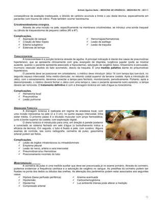 Arlindo Ugulino Netto – MEDICINA DE URG•NCIA – MEDICINA P8 – 2011.1
75
conseqœ€ncia da exala†…o inadequada, o di„xido de carbono acumula e limita o uso desta t‚cnica, especialmente em
pacientes com trauma de cr‡nio. Pode tamb‚m ocorrer barotrauma.
Cricotireoidostomia cirúrgica.
Atrav‚s de uma incis…o na pele, especificamente na membrana cricotire„idea, se introduz uma sonda traqueal
ou c‡nula de traqueostomia de pequeno calibre (#5 a #7).
Complicações.
 Aspira†…o de sangue
 Cria†…o de falso trajeto
 Edema subgl„tico
 Estenose de laringe
 Hemorragias/hematomas
 Les…o de es•fago
 Les…o de traqu‚ia
TORACOCENTESE
A toracocentese ‚ a pun†…o torƒcica atrav‚s de agulha. A principal indica†…o ‚ diante dos casos de pneumot„rax
hipertensivo, que se apresenta clinicamente com grau avan†ado de dispn‚ia, turg€ncia jugular (pode se mostrar
ausente, quando o paciente apresenta associado a hipovolemia), satura†…o de oxig€nio baixo, timpanismo Œ percuss…o,
murm‰rio vesicular abolido do lado acometido, desvio da traqu‚ia. Š uma medida paliativa diante do pneumot„rax
hipertensivo.
O paciente deve se posicionar em ortostatismo, o m‚dico deve introduzir Jelco 14 com tampa tipo luer-lock, no
segundo espaco intercostal, linha m‚dio-clavicular, no rebordo costal superior da terceira costela. Ap„s a introdu†…o do
Jelco, com o esvaziamento, devemos conectar a tampa para fechƒ-lo, monitorizando, periodicamente. Portanto, ap„s a
descompress…o, o m‚dico deverƒ fechar o Jelco com uma tampa e, caso o paciente apresente outro epis„dio, a tampa
deverƒ ser removida. O tratamento definitivo ‚ com a drenagem torƒcica em selo d’ƒgua ou toracotomia.
Complicações.
 Hematoma local
 Pneumot„rax
 Les…o pulmonar
DRENAGEM TOR…CICA
A drenagem torƒcica ‚ realizada em regime de anestesia local, com
uma incis…o transversa na pele (2 a 3 cm), no quinto espa†o intercostal, linha
axilar m‚dia. O pr„ximo passo ‚ a divuls…o muscular com pin†a hemostƒtica,
junto Œ borda superior da costela, com explora†…o digital.
O dreno torƒcico ‚ introduzido para cima, em dire†…o Œ parede posterior
e conectado ao sistema fechado em selo d’ƒgua (o borbulhamento indica a
eficƒcia da t‚cnica). Em seguida, o tubo ‚ fixado Œ pele, com curativo. Alguns
exames de controle, tais como radiografia, oximetria de pulso, gasometria
arterial podem ser feitos.
Complicações.
 Les…o de „rg…os intratorƒcicos ou intraabdominais
 Empiema pleural
 Les…o de nervo, art‚ria e veia intercostal
 Pneumot„rax e/ou Hemot„rax
 Posicionamento incorreto do tubo
MONITORIZA‚„O
A oximetria de pulso ‚ uma medida auxiliar que deve ser preconizada jƒ no exame primƒrio. Atrav‚s do ox•metro,
podemos evidenciar a frequ€ncia card•aca e a satura†…o de oxig€nio no sangue. As presilhas do ox•metro podem ser
fixadas na ponta dos dedos ou l„bulos das orelhas. As altera†…o dos par‡metros podem estar associados aos seguintes
casos:
 Hip„xia (baixa perfus…o perif‚rica)
 Hipotens…o
 Hipotermia
 Compress…o arterial
 Anemia acentuada
 Carboxihemoglobina
 Luz ambiente intensa pode alterar a medi†…o
 