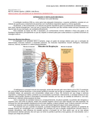 Arlindo Ugulino Netto – MEDICINA DE URG•NCIA – MEDICINA P8 – 2011.1
76
MED RESUMOS 2011
NETTO, Arlindo Ugulino; LISBOA, Jo…o Bruno.
MEDICINA DE URGÊNCIA E TERAPIA INTENSIVA
INTRODUÇÃO À VENTILAÇÃO MECÂNICA
(Professor Ciro Leite Mendes)
A ventila†…o mec‡nica (VM) ou, como seria mais adequado chamarmos, o suporte ventilat„rio, consiste em um
m‚todo de suporte para o tratamento de pacientes com insufici€ncia respirat„ria aguda ou cr•nica agudizada.
Atualmente, a VM corresponde a um assunto de grande import‡ncia para os profissionais da terapia intensiva e
para quem atende emerg€ncias, uma vez que a maioria dos pacientes que d…o entrada nestes servi†os necessita, em
alguma fase de sua interna†…o, ser ventilada artificialmente.
Para entender as bases da VM, ‚ necessƒrio um conhecimento m•nimo referente Œ f•sica dos gases e da
fisiol„gica respirat„ria, principalmente no que diz respeito Œ maneira pela qual a caixa torƒcica e o pulm…o funcionam ou
interagem entre si.
FISIOLOGIA RESPIRAT†RIA B…SICA
A inspira†…o ‚ um processo ativo e, portanto, exige um gasto de energia relativo para que a contra†…o de
determinados m‰sculos realizem a expans…o pulmonar. Os m‰sculos inspirat„rios incluem diafragma, intercostais
externos, internos, escalenos e o esternocleidomast„ideo.
O diafragma ‚ o principal m‰sculo da inspira†…o, sendo ele inervado pelo nervo fr€nico (C3 a C5). Š constitu•do
por uma por†…o central tendinosa e uma por†…o perif‚rica muscular que se liga as costelas inferiores e Œ coluna. Em
condi†ˆes basais, ele apresenta uma convexidade voltada para o t„rax. No momento em que chega o est•mulo
respirat„rio, o diafragma se retifica, perdendo sua convexidade e aumentado, relativamente, a cavidade torƒcica em seu
di‡metro cr‡nio-caudal. Quando a musculatura intercostal ‚ ativada, por sua vez, as costelas se retificam e, com isso,
aumenta-se o di‡metro ‡ntero-posterior do t„rax.
Com a expans…o da cavidade torƒcica (e, consequentemente, da pleura parietal), os pulmˆes s…o obrigados a
expandir junto, pois entre as pleuras, existe uma press…o negativa (vƒcuo) que sofre redu†…o com esta expans…o. No
momento em que esta press…o interpleural se torna mais negativa, a pleura parietal “puxa” a pleura visceral e, com isso,
o pulm…o se expande, junto Œ cavidade torƒcica, mesmo sem existir ligamento algum entre essas estruturas.
No momento em que o pulm…o se expande, a press…o intrapulmonar tamb‚m reduz, gerando um gradiente de
press…o quando em compara†…o com a atmosfera. No momento em que a press…o intrapulmonar torna-se inferior Œ
press…o atmosf‚rica, esta diferen†a de press…o permite a forma†…o de um fluxo a‚reo que, se as vias a‚reas
permanecerem abertas (p‚rvias), faz com que o ar entre no pulm…o e permita a troca gasosa, em n•vel alveolar, com o
sangue que chega aos pulmˆes.
 