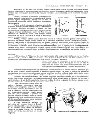 Arlindo Ugulino Netto – MEDICINA DE URG•NCIA – MEDICINA P8 – 2011.1
77
A expira†…o, por sua vez, ‚ um processo passivo – basta apenas que os m‰sculos inspirat„rios relaxem.
Contudo, dependendo da demanda metab„lica do organismo, como ocorre na expira†…o for†ada dos exerc•cios f•sicos,
entra em a†…o a musculatura expirat„ria. Os m‰sculos expirat„rios s…o: m‰sculos da parede abdominal, intercostais
internos.
Portanto, o processo de ventila†…o, principalmente no
que diz respeito Œ inspira†…o, ocorre gra†as a forma†…o de uma
press…o negativa intrapulmonar, fazendo com que haja um
gradiente de press…o com o meio, permitindo o deslocamento
da coluna a‚rea.
Partindo-se deste pressuposto, nota-se que a ventila†…o
que ‚ feita durante o processo de ressuscita†…o cardiopulmonar
(a chamada “respira†…o boca-a-boca”) consiste em uma
ventila†…o por press…o positiva: ao inv‚s de criar uma press…o
negativa dentro da caixa torƒcica e, assim criar fluxo a‚reo, na
ventila†…o de reanima†…o cria-se uma press…o positiva
responsƒvel por lan†ar a coluna de ar desde as vias a‚reas
superiores at‚ as inferiores.
A VM ou ventila†…o artificial funciona da mesma maneira. O ventilador mec‡nico garante uma respira†…o ou
ventila†…o por press…o positiva, fazendo o papel que o reanimador faria atrav‚s de uma “respira†…o boca-a-boca”.
Contudo, a VM consiste na utiliza†…o de um tubo, que deve ser inserido ao longo das vias a‚reas superiores (atrav‚s da
boca – intubação orotraqueal – ou do nariz – intubação nasotraqueal , sendo esta muito pouco utilizada atualmente)
ou diretamente na via a‚rea inferior atrav‚s de uma cricotireoidostomia (feita na urg€ncia) ou de uma traqueostomia
(feita de carƒter eletivo). Independente da forma de inser†…o do tubo, cria-se um contato entre o meio externo e a
traqueia do paciente e, com o aux•lio de um ventilador artificial, se estabelece uma ventilação por pressão positiva .
HIST†RICO
Na Universidade de Pƒdua, uma das mais importantes da Itƒlia, surgiram os trabalhos de Andreas Vesalius
(Bruxelas, 1514 — Zƒkinthos, 1564), que publicou a obra De Humani Corporis Fabrica, em 1543, estabelecendo as
imprescind•veis rela†ˆes anƒtomofisiol„gicas do corpo humano. Em sua obra, ele relatou:
“...mas a vida pode ser restaurada ao animal, desde que uma
abertura seja tentada no tronco da traqu…ia, na qual um tubo de
bambu deve ser inserido. Voc• deverƒ entˆo soprar dentro dela, de
tal forma que os pulm‰es se levantem e possam se encher de ar...”
Neste texto, Vesalius descrevia o que at‚ ent…o era “in‚dito”: realiza†…o da primeira ventila†…o artificial em que
se tem relato, a t‚cnica de traqueostomia e a reanima†…o cardiopulmonar. At‚ ent…o, as t‚cnicas de reanima†…o
cardiopulmonar eram, no m•nimo, rudimentares: queimar o indiv•duo com ferro em brasa, jogƒ-lo ladeira abaixo em um
barril, amarrƒ-lo a um cavalo a galope, fulmega†…o (introduzir fuma†a por via digestiva baixa), etc.
Entretanto, por volta do s‚culo XVIII - XIX, quando surgiram a maioria dos conceitos que se tem da medicina
atual, a ideia sugerida por Versalius caiu no esquecimento. Desta ‚poca, existem relatos de indiv•duos que tentavam a
ventila†…o atrav‚s do uso de foles, acoplados diretamente na boca da v•tima em parada. Entretanto, a press…o gerada
por estes instrumentos era muito elevada, provocando barotraumas.
Depois de constatada que tal t‚cnica era
ineficaz e perigosa, foram criadas ideias que
tentavam imitar a respira†…o fisiol„gica. Foi criada,
por exemplo, a t‚cnica do “pulm…o de a†o”, em
que se colocava o corpo do indiv•duo dentro de
um compartimento totalmente vedado, apenas
com uma vƒlvula acoplada a aparelhos que
geravam diferen†as de press…o dentro da c‡mara.
Criava-se, ent…o, uma press…o negativa dentro do
cilindro, o que fazia com que o sujeito respirasse,
a partir da expans…o de seu t„rax.
A ideia, considerada pertinente, foi
aproveitada por empresas (como a DraggŸr)
durante a d‚cada de 50 (s‚culo XX), e que passou
a ser utilizado como padr…o de ventila†…o
mec‡nica da ‚poca (quando n…o se admitia
ventilar um indiv•duo que n…o fosse por press…o
negativa).
 