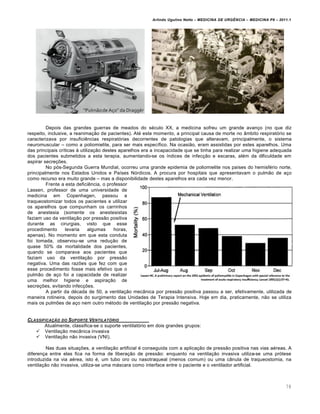 Arlindo Ugulino Netto – MEDICINA DE URG•NCIA – MEDICINA P8 – 2011.1
78
Depois das grandes guerras de meados do s‚culo XX, a medicina sofreu um grande avan†o (no que diz
respeito, inclusive, a reanima†…o de pacientes). At‚ este momento, a principal causa de morte no ‡mbito respirat„rio se
caracterizava por insufici€ncias respirat„rias decorrentes de patologias que alteravam, principalmente, o sistema
neuromuscular – como a poliomielite, para ser mais espec•fico. Na ocasi…o, eram assistidas por estes aparelhos. Uma
das principais cr•ticas Œ utiliza†…o destes aparelhos era a incapacidade que se tinha para realizar uma higiene adequada
dos pacientes submetidos a esta terapia, aumentando-se os •ndices de infec†…o e escaras, al‚m da dificuldade em
aspirar secre†ˆes.
No p„s-Segunda Guerra Mundial, ocorreu uma grande epidemia de poliomielite nos pa•ses do hemisf‚rio norte,
principalmente nos Estados Unidos e Pa•ses N„rdicos. A procura por hospitais que apresentavam o pulm…o de a†o
como recurso era muito grande – mas a disponibilidade destes aparelhos era cada vez menor.
Frente a esta defici€ncia, o professor
Lassen, professor de uma universidade de
medicina em Copenhagen, passou a
traqueostomizar todos os pacientes e utilizar
os aparelhos que compunham os carrinhos
de anestesia (somente os anestesistas
faziam uso da ventila†…o por press…o positiva
durante as cirurgias, visto que esse
procedimento levaria algumas horas,
apenas). No momento em que esta conduta
foi tomada, observou-se uma redu†…o de
quase 50% da mortalidade dos pacientes,
quando se comparava aos pacientes que
faziam uso da ventila†…o por press…o
negativa. Uma das razˆes que fez com que
esse procedimento fosse mais efetivo que o
pulm…o de a†o foi a capacidade de realizar
uma melhor higiene e aspira†…o de
secre†ˆes, evitando infec†ˆes.
A partir da d‚cada de 50, a ventila†…o mec‡nica por press…o positiva passou a ser, efetivamente, utilizada de
maneira rotineira, depois do surgimento das Unidades de Terapia Intensiva. Hoje em dia, praticamente, n…o se utiliza
mais os pulmˆes de a†o nem outro m‚todo de ventila†…o por press…o negativa.
CLASSIFICA‚„O DO SUPORTE VENTILAT†RIO
Atualmente, classifica-se o suporte ventilat„rio em dois grandes grupos:
 Ventila†…o mec‡nica invasiva
 Ventila†…o n…o invasiva (VNI).
Nas duas situa†ˆes, a ventila†…o artificial ‚ conseguida com a aplica†…o de press…o positiva nas vias a‚reas. A
diferen†a entre elas fica na forma de libera†…o de press…o: enquanto na ventila†…o invasiva utiliza-se uma pr„tese
introduzida na via a‚rea, isto ‚, um tubo oro ou nasotraqueal (menos comum) ou uma c‡nula de traqueostomia, na
ventila†…o n…o invasiva, utiliza-se uma mƒscara como interface entre o paciente e o ventilador artificial.
 
