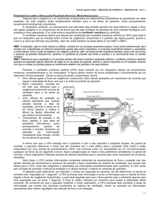 Arlindo Ugulino Netto – MEDICINA DE URG•NCIA – MEDICINA P8 – 2011.1
79
FUNDAMENTOS SOBRE O VENTILADOR PULMONAR ARTIFICIAL MICROPROCESSADO
Sabe-se que o oxig€nio e o ar comprimido armazenados em reservat„rios hospitalares se apresentam em altas
pressˆes. Se este oxig€nio fosse simplesmente ofertado para a via a‚rea do paciente, muito provavelmente,
causar•amos barotraumas importantes.
Š necessƒrio, portanto, um equipamento que aproveite esta press…o gerada nos reservat„rios e regule o fluxo
dos gases (oxig€nio e ar comprimido) de tal forma que ele seja entregue ao paciente de uma maneira fisiol„gica, com
pressˆes e fluxo adequados. Š a• onde entra a import‡ncia do ventilador mecânico (ou artificial).
O ventilador mec‡nico (termo que deveria ser substitu•do por ventilador pulmonar artificial ou VPA) nada mais ‚
que um dispositivo que se interpˆe entre a fonte de oxig€nio/ar comprimido e o pulm…o; ele regula quando, quanto e
como o ar deve ser ofertado aos pulmˆes, al‚m de cuidar tamb‚m da sa•da deste ar (ver OBS
1
e OBS
2
).
OBS1
: A expira†…o, seja no modo natural ou artificial, consiste em um processo puramente passivo. Como vimos anteriormente, ela ‚
iniciada com a desativa†…o do est•mulo previamente gerado pelo centro respirat„rio, os m‰sculos inspirat„rios relaxam e, associados
a outros fatores (como a a†…o da elastina e do colƒgeno pulmonar, al‚m da pr„pria tens…o superficial alveolar), fazem com queocorra
o aumento da press…o intrapulmonar, gerando um gradiente de press…o que tende a expulsar o ar, promovendo fluxo no sentido
contrƒrio.
OBS2
: Sabendo-se que a expira†…o ‚ um processo passivo at‚ mesmo durante a respira†…o artificial, o ventilador pulmonar mec‡nico
participa da expira†…o apenas deixando de injetar ar na via a‚rea do paciente, abrindo a válvula expiratória ou de exalação, fazendo
com que o ar deixe os pulmˆes gra†as ao recolhimento elƒstico dos pulmˆes e da caixa torƒcica.
Portanto, o ventilador pulmonar artificial (VPA) atual consiste em um dispositivo dotado de componentes
modernos, semelhantemente a um computador. A figura abaixo mostra de forma simplificada o funcionamento de um
respirador microprocessado. Dentre os seus principais componentes, temos:
 Uma vƒlvula ligada Œ fonte de oxig€nio/ar comprimido. Esta vƒlvula apresenta um mecanismo de controle que
regula a velocidade de fluxo com que o ar entra no pulm…o do paciente.
 Ramo inspirat„rio: consiste em
um tubo que direciona todo o
oxig€nio/arcomprimido oriundo do
ventilador para a via a‚rea do
paciente.
 Uma vƒlvula de exala†…o ou
vƒlvula expirat„ria que, quando
ativada durante a fase de
expira†…o, permite a sa•da do ar
de forma passiva e realiza a
leitura de dados referentes ao
seu pr„prio funcionamento.
 Transdutores de press…o e de
fluxo, ligados a uma s‚rie de
aparelhos informƒticos, como
processadores, pain‚is de
controle e monitor, fornecem ao
operador as informa†ˆes
necessƒrias para manejo correto
da via a‚rea do paciente.
A forma com que o VPA interage com o paciente e com o seu operador ‚ bastante simples. No painel de
controle, o operador determina o modo que ele considera ser o mais efetivo para o paciente. Este modo ‚ ent…o
interpretado por uma central de processamento (CPU, que funciona como um processador de um microcomputador
qualquer) na forma de um algoritmo comum. Ap„s a programa†…o do modo e dos par‡metros ventilat„rios no painel de
controle, o fluxo inspirat„rio ‚ liberado atrav‚s da vƒlvula inspirat„ria para o paciente pelo ramo inspirat„rio do circuito do
ventilador.
Al‚m disso, a CPU recebe informa†ˆes constantes referentes Œs caracter•sticas de fluxo e press…o nas vias
a‚reas (atrav‚s de transdutores e sensores de press…o e fluxo conectados ao sistema de ventila†…o, que enviam tais
dados para o CPU, onde s…o integrados e associados Œs informa†ˆes pr‚-determinadas pelo operador). A CPU ainda
tem a fun†…o de controlar a vƒlvula de exala†…o e a vƒlvula de fluxo, a merc€ do comando do operador.
O operador pode determinar, por exemplo, o tempo de inspira†…o do paciente. Se ele determinar no painel de
controle uma “inspira†…o de 1 segundo”, a CPU processa esta informa†…o e envia a informa†…o para a vƒlvula de fluxo
(ligada Œ fonte de oxig€nio/ar comprimido), a qual serƒ regulada para que o fluxo gerado seja o suficiente apenas para
uma respira†…o que vai durar 1 segundo. O fluxo ‚, ent…o, checado por sensores para avaliar a efetividade deste
comando. No momento em que o operador modificar o modo respirat„rio, a CPU processa este comando e todas as
informa†ˆes que recebe dos sensores localizados no sistema de ventila†…o, dando ao operador as informa†ˆes
necessƒrias para melhor regulagem das vƒlvulas de fluxo e de exala†…o.
 