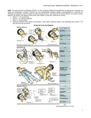 Arlindo Ugulino Netto – MEDICINA DE URG•NCIA – MEDICINA P8 – 2011.1
8
OBS
4
: A Escala de Coma de Glasgow (GCS) ‚ um dos principais preditores de progn„stico a longo prazo, sobretudo em
casos de traumatismo craniano. Trata-se de uma classifica†…o bastante objetiva, principalmente no momento da
admiss…o do paciente: se este recebeu um determinado escore e, com cerca de 30 minutos depois, seu escore mudou,
significa, de certeza, que alguma coisa mudou para melhor ou para pior. Desta forma, temos:
 GCS 14 – 15: trauma leve.
 GCS 9 – 13: trauma moderado.
 GCS < 8: trauma grave.
 Paciente intubado: deve receber a pontua†…o 1 para melhor resposta verbal e uma notifica†…o com a letra “T” ao
lado da soma de sua escala.
 