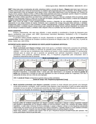 Arlindo Ugulino Netto – MEDICINA DE URG•NCIA – MEDICINA P8 – 2011.1
84
OBS3
: Feitas todas estas considera†ˆes at‚ ent…o, entende-se melhor o conceito de disparo – Disparo nada mais ‚ que o termo que
se atribui Œ forma pela qual o modo de funcionamento do ventilador estƒ programada para iniciar a inspira†…o. Se for disparo a tempo,
o tempo determinarƒ o in•cio da inspira†…o; se for disparo a fluxo, o fluxo a‚reo determinarƒ o in•cio da inspira†…o; etc. Portanto, em
resumo, temos: quando o disparo ‚ a fluxo, o VPA se utiliza deste par‡metro para iniciar a inspira†…o; quando o disparo for apress…o,
o VPA faz uso de valores press„ricos para determinar a necessidade de iniciar a inspira†…o.
OBS4
: N…o existem crit‚rios espec•ficos que determinem a escolha entre o disparo, a n…o ser a aceita†…o cl•nica do paciente, sendo
prudente a sua observa†…o cl•nica e o teste com os dois tipos de disparo, principalmente. Muito embora, a maioria dos ventiladores
modernos analisa estes dois par‡metros de forma associada.
OBS5
: Como vimos at‚ ent…o, o modo assistido-controlado funciona a depender de uma solicita†…o aut•noma do paciente,
dependendo do seu desejo imediato de respirar. Entretanto, caso o paciente n…o consiga mais gerar estes est•mulos, o ventilador,
simplesmente, passa a funcionar no modo controlado e ventilar, automaticamente, o paciente. Portanto, quando optamos pelo modo
assistido-controlado, o ventilador dispara a tempo sempre que o paciente n…o realizar nenhum est•mulo respirat„rio; no momento em
que ele esbo†ar a vontade de respirar, o ventilador volta a disparar a fluxo ou a press…o. Isso n…o ocorre no modo assistido puro.
MODO ASSISTIDO
Embora, praticamente, n…o seja mais utilizado, o modo assistido ‚ considerado a fun†…o de desmame para
alguns ventiladores mais antigos, sem SIMV (Syncronized Intermitent Mandatory Ventilation) e PS. A frequ€ncia
respirat„ria programada ‚ zero.
O paciente realiza press…o negativa no circuito, disparando no aparelho um ciclo, com os parâmetros pré-
estabelecidos, ou seja, independe da vontade e conforto do paciente em rela†…o a eles (VC, PP, fluxo, etc). A janela de
tempo, nesse caso, serƒ infinita.
INTERPRETAÇÃO GRÁFICA DOS MODOS DO VENTILADOR PULMONAR ARTIFICIAL
Em resumo, temos:
 Modo controlado com disparo a tempo: neste modo (puro), o ventilador realiza todo o processo de ventila†…o,
independentemente da vontade ou est•mulo do paciente (muito embora, o modo controlado puro n…o ‚ mais
utilizado – uma vez que os ventiladores mais modernos jƒ trazem o modo assisto-controlado). Š, teoricamente,
indicado para os casos em que o paciente se apresenta com est•mulo respirat„rio marginal ou abolido
(anestesia, coma profundo, paralisias severas, etc.). A frequ€ncia programada pelo computador serƒ a
frequ€ncia respirat„ria total do paciente.
Modo controlado puro
Exemplo grƒfico de ventilador programado com disparo a tempo, em uma frequ€ncia de 15 irpm. Ao se determinar uma
frequ€ncia respirat„ria, o computador divide 1 minuto pelo valor determinado e, do resultado, ele determina janelas de
tempo que correspondem Œ dura†…o de cada ciclo respirat„rio (no caso do exemplo, janelas de 4 segundos). Com isso, a
cada janela de tempo, tem-se o in•cio de uma inspira†…o.
OBS: A Janela de Tempo corresponde ao per•odo entre os ciclos controlados:
Janela de Tempo = 60 / Frequência programada (f prog)
 Modo assistido-controlado com disparo a pressão: consiste no modo utilizado para permitir uma intera†…o
inicial entre paciente e ventilador, onde o paciente pode disparar a fase inspirat„ria, a partir de dados referentes
Œ press…o na sua via a‚rea. Š indicada para pacientes nas fases iniciais da Ventila†…o Mec‡nica ou que est…o se
recuperando de situa†ˆes de anestesia e/ou coma induzido, por exemplo.
Modo assistido-controlado
Exemplo grƒfico de ventilador programado com disparo a press…o, programado a detectar o esfor†o inspirat„rio realizado
pelo paciente e representado por um pequeno entalhe na curva de pressão x tempo. Se o paciente n…o realizar esfor†o
inspirat„rio, o modo volta a funcionar de forma controlada, e passa a disparar a tempo (a uma frequ€ncia previamente
determinada). No momento em que ele expressa novo esfor†o inspirat„rio, o aparelho dispara no modo assistido-controlado
e zera a janela de tempo, iniciando uma nova contagem regressiva para um eventual disparo a tempo.
Neste modo, portanto, o paciente pode respirar mais do que a frequ€ncia temporal pr‚-determinada pelo operador, mas
nunca, pode respirar menos do que este valor.
 