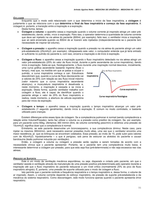 Arlindo Ugulino Netto – MEDICINA DE URG•NCIA – MEDICINA P8 – 2011.1
86
CICLAGEM
Enquanto que o modo estƒ relacionado com o que determina o in•cio da fase inspirat„ria, a ciclagem ‚
justamente o que se relaciona com o que determina o final da fase inspiratória e começo da fase expiratória. A
ciclagem ‚, portanto, a transi†…o entre a inspira†…o e a expira†…o.
Desta forma, temos:
 Ciclagem a volume: o aparelho cessa a inspira†…o quando o volume corrente jƒ inspirado atinge um valor pr‚-
estabelecido, dando, ent…o, in•cio Œ expira†…o. Para isso, o operador determina a quantidade de volume corrente
que deve ser injetado na via a‚rea do paciente (800ml, por exemplo); feito isso, o ventilador inicia a inspira†…o,
que s„ serƒ encerrada quando os 800ml de ar tiverem sido injetados (independentemente se o paciente tem
necessidade de inspirar tal volume).
 Ciclagem a pressão: o aparelho cessa a inspira†…o quando a press…o na via a‚rea do paciente atingir um valor
pr‚-estabelecido (25cmH2O, por exemplo). Ultrapassado este valor, o computador entende que jƒ teria entrado
ar suficiente no pulm…o do paciente e, com isso, encerra a inspira†…o e dƒ in•cio Œ expira†…o.
 Ciclagem a fluxo: o aparelho cessa a inspira†…o quando o fluxo inspirat„rio detectado na via a‚rea atingir um
valor pr‚-estabelecido (25% do valor de fluxo inicial, durante a parte ascendente da curva inspirat„ria), dando
in•cio Œ expira†…o. Sabe-se que, fisiologicamente, o fluxo durante uma inspira†…o normal descreve, inicialmente,
uma curva grƒfica ascendente bastante •ngreme (fluxo x
tempo), mas que, na medida em que ar passa a ocupar o
pulm…o, a curva inspirat„ria come†a a cair. Estudiosos
descobriram que, quando a curva de fluxo decrescente cai
a valores de 25% com rela†…o ao seu fluxo inicial mƒximo
(valor mƒximo que a curva inspirat„ria ascendente
alcan†ou), a musculatura respirat„ria ‚ desativada e,
neste momento, a inspira†…o ‚ cessada e se inicia a
expira†…o. Desta forma, quando ventilador trabalha com
ciclagem a fluxo, ele ‚ capaz de identificar quando o
paciente atinge o valor de 25% do fluxo inspirat„rio e
realiza, neste momento, a abertura da vƒlvula expirat„ria
para dar in•cio da expira†…o.
 Ciclagem a tempo: o aparelho cessa a inspira†…o quando o tempo inspirat„rio alcan†ar um valor pr‚-
estabelecido (1 segundo geralmente), dando in•cio Œ expira†…o. Š comum no modo controlado, e bastante
utilizado para crian†as.
Existem diferen†as entre esses tipos de ciclagem. Se a complac€ncia pulmonar ‚ normal (sendo complac€ncia a
rela†…o entre Volume/Press…o), tanto faz utilizar o volume ou a press…o como preditor da ciclagem. Se, por exemplo,
para um paciente como 60kg, ofertamos 360 ml/min (6mL de volume corrente/kg peso/min) e obtemos uma press…o de
15cmH2O, significa dizer que a complac€ncia ‚ normal.
Entretanto, se este paciente desenvolve um broncoespasmo, a sua complac€ncia diminui. Neste caso, para
injetar os mesmos 360ml/min, serƒ necessƒrio exercer pressˆes muito altas, uma vez que o ventilador encontra uma
maior resist€ncia, jƒ que os br•nquios se encontram colabados. Essa press…o, ao inv‚s de 15, pode subir para valores
com de 40cmH2O, hipoteticamente – o que ‚ perigoso, sob pena de estourar os alv‚olos do paciente e causar
barotrauma (les…o pulmonar induzida por ventila†…o).
Ent…o, a ciclagem a volume ou ciclagem a press…o ser…o op†ˆes a serem tomadas de acordo com a
necessidade cl•nica que o paciente apresentar. Portanto, se o paciente tem uma complac€ncia muito baixa, ‚
interessante determinar a ciclagem por press…o, para que esta seja fixa (pr‚-determinada) e n…o seja excessiva nas vias
a‚reas.
PRESS„O DE SUPORTE
Este ‚ um modo de ventila†…o mec‡nica espont‡nea, ou seja, disparado e ciclado pelo paciente, em que o
ventilador assiste Œ ventila†…o atrav‚s da manuten†…o de uma press…o positiva pr‚-determinada pelo operador durante a
inspira†…o at‚ que o fluxo inspirat„rio do paciente reduza-se a um n•vel cr•tico (normalmente 25% do pico de fluxo
inspirat„rio atingido). Š, portanto, uma press…o de suporte utilizada para o modo de ciclagem a fluxo.
Isto permite que o paciente controle a frequ€ncia respirat„ria e o tempo inspirat„rio e, dessa forma, o volume de
ar inspirado. Assim, o volume corrente depende do esfor†o inspirat„rio, da press…o de suporte pr‚-estabelecida e da
mec‡nica do sistema respirat„rio. Como desvantagem, este modo funciona apenas quando o paciente apresenta drive
respirat„rio.
 