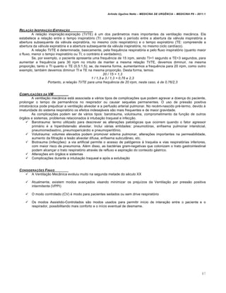 Arlindo Ugulino Netto – MEDICINA DE URG•NCIA – MEDICINA P8 – 2011.1
87
RELA‚„O INSPIRA‚„O:EXPIRA‚„O
A relação inspiração:expiração (TI/TE) é um dos parâmetros mais importantes da ventilação mecânica. Ela
estabelece a relação entre o tempo inspiratório (TI: compreende o período entre a abertura da válvula inspiratória a
abertura subsequente da válvula expiratória, no mesmo ciclo respiratório) e o tempo expiratório (TE: compreende a
abertura da válvula expiratória e a abertura subsequente da válvula inspiratória, no mesmo ciclo cardíaco).
A relação TI/TE é determinada, basicamente, pela frequência respiratória e pelo fluxo inspiratório (quanto maior
o fluxo, menor o tempo inspiratório ou TI; o contrário é verdadeiro).
Se, por exemplo, o paciente apresenta uma frequência de 15 irpm, sendo TI=1 segundo e TE=3 segundos, para
aumentar a frequência para 30 irpm no intuito de manter a mesma relação TI/TE, devemos diminuir, na mesma
proporção, tanto o TI quanto o TE (0,5:1,5); se, da mesma forma, aumentarmos a frequência para 20 irpm, como outro
exemplo, também devemos diminuir TI e TE na mesma proporção. Desta forma, temos:
20 / 15 = 1,3
1 / 1,3 e 3 / 1,3 = 0,76 e 2,3
Portanto, a relação TI/TE para uma frequência de 20 irpm, neste caso, é de 0,76/2,3
COMPLICA‚ƒES DA VM
A ventilação mecânica está associada a vários tipos de complicações que podem agravar a doença do paciente,
prolongar o tempo de permanência no respirador ou causar sequelas permanentes. O uso de pressão positiva
intratorácica pode prejudicar a ventilação alveolar e a perfusão arterial pulmonar. No recém-nascido pré-termo, devido à
imaturidade do sistema respiratório os efeitos indesejáveis são mais frequentes e de maior gravidade.
As complicações podem ser de vários tipos: barotrauma, volutrauma, comprometimento da função de outros
órgãos e sistemas, problemas relacionados à intubação traqueal e infecção.
 Barotrauma: termo utilizado para descrever as alterações patológicas que ocorrem quando o fator agressor
primário é a hiperdistensão alveolar. Inclui várias entidades: pneumotórax, enfisema pulmonar intersticial,
pneumomediastino, pneumopericárdio e pneumoperitônio.
 Volutrauma: volumes elevados podem promover edema pulmonar, alterações importantes na permeabilidade,
aumento da filtração e lesão alveolar difusa, enfisema subcutâneo, etc.
 Biotrauma (infecções): a via artificial permite o acesso de patógenos à traquéia e vias respiratórias inferiores,
com maior risco de pneumonia. Além disso, as bactérias gram-negativas que colonizam o trato gastrointestinal
podem alcançar o trato respiratório através de refluxo e aspiração do conteúdo gástrico.
 Alterações em órgãos e sistemas
 Complicações durante a intubação traqueal e após a extubação
CONSIDERA‚ƒES FINAIS
 A Ventilação Mecânica evoluiu muito na segunda metade do século XX
 Atualmente, existem modos avançados visando minimizar os prejuízos da Ventilação por pressão positiva
intermitente (VPPI)
 O modo controlado (CV) é modo para pacientes sedados ou sem drive respiratório
 Os modos Assistido-Controlados são modos usados para permitir início de interação entre o paciente e o
respirador, possibilitando mais conforto e o início eventual de desmame.
 