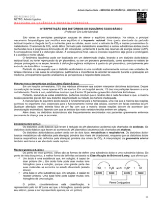 Arlindo Ugulino Netto – MEDICINA DE URG•NCIA – MEDICINA P8 – 2011.1
88
MED RESUMOS 2011
NETTO, Arlindo Ugulino.
MEDICINA DE URGÊNCIA E TERAPIA INTENSIVA
INTERPRETAÇÃO DOS DISTÚRBIOS DO EQUILÍBRIO ÁCIDO-BÁSICO
(Professor Ciro Leite Mendes)
São várias as condições patológicas capazes de alterar o equilíbrio ácido-básico. Na célula, o principal
mecanismo fisiopatológico que modifica este equilíbrio é a isquemia tecidual. Uma queda acentuada da perfusão
tecidual impede a chegada de O2 e nutrientes para as células, assim como a retirada de CO2 e toxinas provenientes do
metabolismo. O acúmulo de CO2, ácido lático (formado pelo metabolismo anaeróbio) e outras substâncias ácidas pouco
conhecidas leva à progressiva diminuição do pH intracelular, juntamente à perda das reservas de energia celular (ATP).
A consequência inicial é a disfunção celular. A consequência final, caso o processo isquêmico seja grave e prolongado,
é a autólise e morte celular.
O fenômeno isquêmico pode ser localizado em um determinado órgão, levando a um distúrbio ácido-básico
tecidual local, ou haver repercussão do pH plasmático, ou ser um processo generalizado, como acontece no estado de
choque prolongado e na sepse, levando à disfunção orgânica múltipla e à queda do pH plasmático, principalmente pelo
acúmulo de ácido lático no sangue.
Partindo do pressuposto que o distúrbio ácido-básico é uma condição extremamente comum nas unidades de
terapia intensiva e nas salas de emergência, justificamos a importância de abordar tal assunto durante a graduação em
medicina, principalmente quando analisamos as perspectivas a respeito deste assunto.
PERSPECTIVAS E IMPORTˆNCIA DO EQUIL‡BRIO …CIDO-B…SICO
Em um hospital universitário, 70% dos médicos afirmaram que sabiam interpretar distúrbios ácido-base. Depois
da realização de testes, houve apenas 40% de acertos. Em um hospital escola, 1/3 das interpretações levavam a erros
no tratamento. Frente a isso, estatísticas mostram que 9 entre 10 pacientes graves têm distúrbios ácido-base.
Portanto, somando-se estas estatísticas, podemos concluir que o cenário não é nada favorável e que, a maioria
desses pacientes graves tem seu distúrbio diagnosticado ou tratado de maneira inadequada.
A manutenção do equilíbrio ácido-básico é fundamental para a homeostasia, uma vez que a maioria das reações
químicas no organismo vivo, essenciais para o funcionamento normal das células, ocorrem em faixas estreitas de pH.
Qualquer alteração nesta estreita faixa de pH faz com que a maioria destas reações deixem de acontecer (por
desnaturação enzimática), fazendo com que as células dos mais variados tecidos entrem em colapso.
Além disso, os distúrbios ácido-básico são frequentemente encontrados nos pacientes gravemente enfermos
decorrente da doença que os acomete.
CONSIDERA‚ƒES GERAIS
Os distúrbios ácido-básicos que levam à redução do pH plasmático (acidemia) são chamados de acidoses. Os
distúrbios ácido-básicos que levam ao aumento do pH plasmático (alcalemia) são chamados de alcalose.
Os distúrbios ácido-básicos podem ainda ser de dois tipos: metabólicos e respiratórios. Os distúrbios ácido-
básicos metabólicos são definidos pela alteração primária dos níveis de bicarbonato, enquanto que os distúrbios ácido-
básicos respiratórios são definidos pela alteração primária dos níveis de CO2. A interpretação da gasometria arterial
também será tema a ser abordado neste capítulo.
NO‚ƒES QU‡MICAS B…SICAS
Do ponto de vista químico, várias são as formas de definir uma substância ácida e uma substância básica. Do
ponto de vista bioquímico, a melhor forma de defini-las se baseia na Classificação de Brönsted-Lowry, que afirma que:
 Um ácido é uma substância que, em solução, é capaz de
doar prótons (H+). Um ácido forte pode doar muitos íons
hidrogênio para a solução, porque uma grande parte das
suas moléculas se encontra no estado dissociado (estado
iônico);
 Uma base é uma substância que, em solução, é capaz de
receber prótons. Uma base forte pode captar muitos íons
hidrogênio de uma solução.
O próton, considerando-se esta classificação, é
representado pelo íon H
+
(uma vez que, o hidrogênio, quando perde
seu elétron, passa a ser representado apenas por um próton).
 
