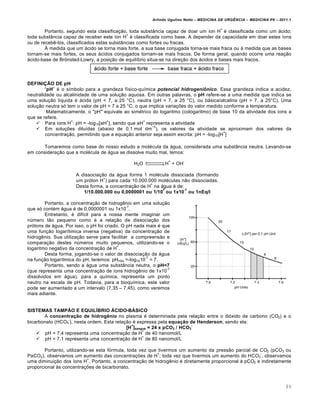 Arlindo Ugulino Netto – MEDICINA DE URG•NCIA – MEDICINA P8 – 2011.1
89
Portanto, segundo esta classifica†…o, toda subst‡ncia capaz de doar um •on H
+
‚ classificada como um ƒcido;
toda subst‡ncia capaz de receber este •on H
+
‚ classificada como base. A depender da capacidade em doar estes •ons
ou de receb€-los, classificados estas subst‡ncias como fortes ou fracas.
medida que um ƒcido se torna mais forte, a sua base conjugada torna-se mais fraca ou ƒ medida que as bases
tornam-se mais fortes, os seus ƒcidos conjugados tornam-se mais fracos. De forma geral, quando ocorre uma rea†…o
ƒcido-base de Br¡nsted-Lowry, a posi†…o de equil•brio situa-se na dire†…o dos ƒcidos e bases mais fracos.
DEFINIÇÃO DE pH
“pH” ‚ o s•mbolo para a grandeza f•sico-qu•mica potencial hidrogeni•nico. Essa grandeza indica a acidez,
neutralidade ou alcalinidade de uma solu†…o aquosa. Em outras palavras, o pH refere-se a uma medida que indica se
uma solu†…o l•quida ‚ ƒcida (pH < 7, a 25 ˜C), neutra (pH = 7, a 25 ˜C), ou bƒsica/alcalina (pH > 7, a 25˜C). Uma
solu†…o neutra s„ tem o valor de pH = 7 a 25 ˜C, o que implica varia†ˆes do valor medido conforme a temperatura.
Matematicamente, o "pH" equivale ao sim‚trico do logaritmo (cologaritmo) de base 10 da atividade dos •ons a
que se refere.
 Para •ons H
+
: pH = -log10[aH
+
], sendo que aH
+
representa a atividade
 Em solu†ˆes dilu•das (abaixo de 0,1 mol dm
−3
), os valores da atividade se aproximam dos valores da
concentra†…o, permitindo que a equa†…o anterior seja assim escrita: pH = -log10[H
+
]
Tomaremos como base do nosso estudo a mol‚cula da ƒgua, considerada uma subst‡ncia neutra. Levando-se
em considera†…o que a mol‚cula de ƒgua se dissolve muito mal, temos:
H2O H
+
+ OH
-
A dissocia†…o da ƒgua forma 1 mol‚cula dissociada (formando
um pr„ton H
+
) para cada 10.000.000 mol‚culas n…o dissociadas.
Desta forma, a concentra†…o de H
+
na ƒgua ‚ de:
1/10.000.000 ou 0,0000001 ou 1/10
7
ou 1x10
-7
ou 1nEq/l
Portanto, a concentra†…o de hidrog€nio em uma solu†…o
que s„ cont‚m ƒgua ‚ de 0,0000001 ou 1x10
-7
.
Entretanto, ‚ dif•cil para a nossa mente imaginar um
n‰mero t…o pequeno como ‚ a rela†…o de dissocia†…o dos
pr„tons de ƒgua. Por isso, o pH foi criado. O pH nada mais ‚ que
uma fun†…o logar•timica inversa (negativa) da concentra†…o de
hidrog€nio. Sua utiliza†…o serve para facilitar a compreens…o e
compara†…o destes n‰meros muito pequenos, utilizando-se o
logaritmo negativo da concentra†…o de H
+
.
Desta forma, jogando-se o valor de dissocia†…o da ƒgua
na fun†…o logar•tmica do pH, teremos: pHH2o =-log1010
-7
= 7.
Portanto, sendo a ƒgua uma subst‡ncia neutra, o pH=7
(que representa uma concentra†…o de •ons hidrog€nio de 1x10
-7
dissolvidos em ƒgua), para a qu•mica, representa um ponto
neutro na escala de pH. Todavia, para a bioqu•mica, este valor
pode ser aumentado a um intervalo (7,35 – 7,45), como veremos
mais adiante.
SISTEMAS TAMPÃO E EQUILÍBRIO ÁCIDO-BÁSICO
A concentração de hidrogênio no plasma ‚ determinada pela rela†…o entre o di„xido de carbono (CO2) e o
bicarbonato (HCO3
-
), nesta ordem. Esta rela†…o ‚ expressa pela equação de Henderson, sendo ela:
[H
+
]sangue = 24 x pCO2 / HCO3
-
 pH = 7,4 representa uma concentra†…o de H
+
de 40 nanomol/L
 pH = 7,1 representa uma concentra†…o de H
+
de 80 nanomol/L
Portanto, utilizando-se esta f„rmula, toda vez que tivermos um aumento da press…o parcial de CO2 (pCO2 ou
PaCO2), observamos um aumento das concentra†ˆes de H
+
; toda vez que tivermos um aumento do HCO3
-
, observamos
uma diminui†…o dos •ons H
+
. Portanto, a concentra†…o de hidrog€nio ‚ diretamente proporcional Œ pCO2 e indiretamente
proporcional Œs concentra†ˆes de bicarbonato.
 