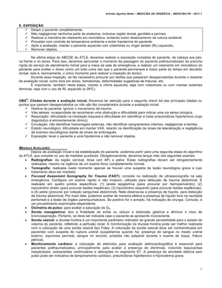 Arlindo Ugulino Netto – MEDICINA DE URG•NCIA – MEDICINA P8 – 2011.1
9
E. EXPOSIÇÃO
 Despir o paciente completamente.
 Não negligenciar nenhuma parte da anatomia, inclusive região dorsal, genitália e períneo.
 Realizar a manobra de rolamento em monobloco, evitando maior deslocamento da coluna vertebral.
 Proceder com controle da temperatura ambiente e evitar hipotermia do paciente.
 Após a avaliação, manter o paciente aquecido com cobertores ou ringer lactato (RL) aquecido.
 Remover objetos.
Na última etapa do ABCDE do ATLS, devemos realizar a exposição completa do paciente, da cabeça aos pés,
na frente e no dorso. Para isso, devemos aproveitar o momento da passagem do paciente politraumatizado da prancha
rígida do serviço de atendimento móvel para a maca da sala de emergência, e realizar um rolamento em monobloco do
paciente para avaliar o dorso como um todo (uma vez que o paciente permanece a maior parte do tempo em decúbito
dorsal, este é, teoricamente, o único momento para realizar a inspeção do dorso).
Durante essa inspeção, se faz necessário procurar por lesões que passaram desapercebidas durante o restante
da avaliação inicial, como tiros em dorso, hematomas, deformidades sugestivas de fraturas, etc.
É importante, também nesta etapa, manter a vítima aquecida, seja com cobertores ou com mantas isolantes
térmicas, seja com o uso de RL aquecido (a 39ºC).
OBS
5
: Ciladas durante a avaliação inicial. Devemos ter atenção para o seguinte check list das principais ciladas ou
pontos que passam desapercebidos ou não são tão considerados durante a avaliação inicial:
 História do paciente: ignorar o mecanismo de trauma.
 Vias aéreas: incapacidade de reconhecer uma obstrução e dificuldade para indicar uma via aérea cirúrgica.
 Respiração: dificuldade na intubação traqueal e dificuldade em identificar e tratar pneumotórax hipertensivo (cujo
diagnóstico é eminentemente clínico).
 Circulação: não identificar hemorragias externas, não identificar sangramentos internos, negligenciar a bomba.
 Estado neurológico: dificuldade em manter VAS, retardo na identificação de sinais de lateralização e negligência
de eventos neurológicos diante de sinais de embriaguês.
 Exposição: levar o paciente a uma hipotermia e não remover objetos.
MEDIDAS AUXILIARES
Depois da avaliação inicial e da estabilização do paciente, podemos partir para uma segunda etapa do algoritmo
do ATLS, que consiste no uso de medidas auxiliares. Obrigatoriamente, devemos lançar mão dos seguintes exames:
 Radiografias: da região cervical, tórax (em AP) e pelve. Estas radiografias devem ser obrigatoriamente
realizadas, mesmo na vigência de um exame físico completamente normal.
 Tomografia: realizada neste momento apenas se houver uma suspeita de lesão neurológica grave e cujo
tratamento deva ser imediato.
 Focused Assesment Sonography for Trauma (FAST): consiste na realização de ultrassonografia na sala
emergência. Configura um exame rápido e não invasivo, utilizado para detecção de trauma abdominal. É
realizado em quatro pontos específicos: (1) janela epigástrica (para procurar por hemopericárdio); (2)
hipocôndrio direito (para procurar lesões hepáticas); (3) hipocôndrio esquerdo (para procurar lesões esplênicas);
e (4) pelve (procurar por coleção sanguínea abdominal). Nele observa-se a presença de líquido, para detecção
de trauma abdominal. Por meio dele, podemos avaliar de maneira efetiva a presença de líquido livre na cavidade
peritoneal e a lesão de órgãos parenquimatosos. Se positivo for o achado, há indicação de cirurgia. Contudo, é
um procedimento examinador-dependente.
 Oximetria de pulso: para avaliar a saturação de O2.
 Sonda nasogástrica: tem a finalidade de evitar ou reduzir a distensão gástrica e diminuir o risco de
broncoaspiração. Portanto, só deve ser indicada caso o paciente se apresente inconsciente.
 Sonda vesical: a diurese horária é um importante parâmetro indicador de grande sensibilidade para o estado de
volemia do paciente, refletindo a perfusão renal. A monitorização da diurese horária pode ser melhor realizada
com a colocação de uma sonda vesical tipo Foley. A colocação da sonda vesical deve ser contraindicada em
pacientes com suspeita de ruptura uretral (suspeitamos quando há: presença de sangue no meato uretral
externo, equimose perineal, sangue no escroto, próstata não palpável durante o exame de toque, fratura
pélvica).
 Monitoramento cardíaco: a colocação de eletrodos para avaliação eletrocardiográfica é essencial para
pacientes politraumatizados, principalmente para avaliar a presença de disritmias, incluindo taquicardias
inexplicáveis, extrasístoles ventriculares e alterações no segmento ST. A presença de atividade elétrica sem
pulso pode ser indicativa de tamponamento cardíaco, pneumotórax hipertensivo e hipovolemia grave.
 